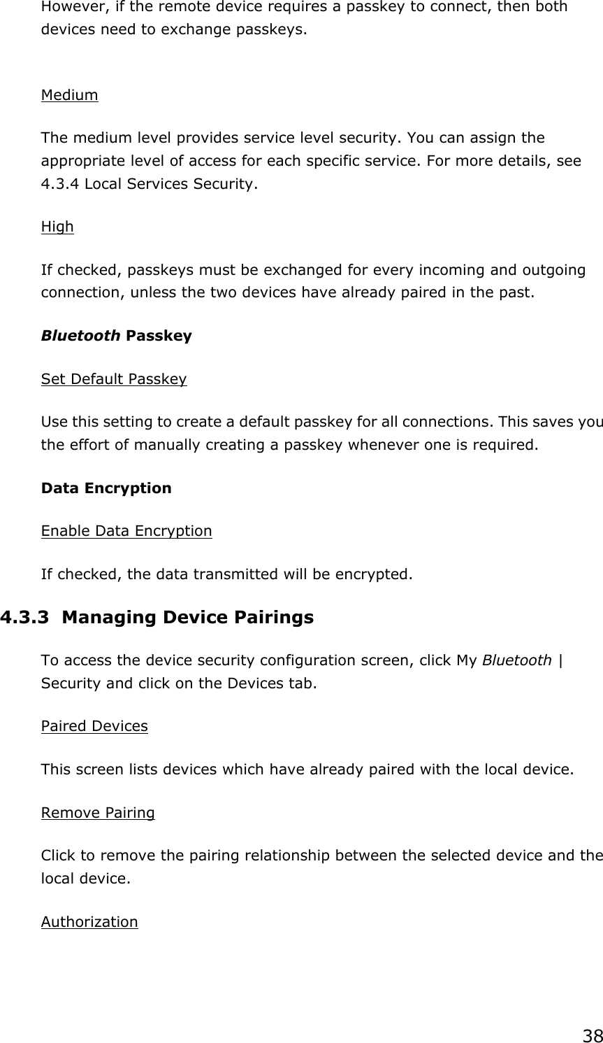 38However, if the remote device requires a passkey to connect, then both devices need to exchange passkeys. MediumThe medium level provides service level security. You can assign the appropriate level of access for each specific service. For more details, see 4.3.4 Local Services Security.   HighIf checked, passkeys must be exchanged for every incoming and outgoing connection, unless the two devices have already paired in the past.   Bluetooth Passkey Set Default PasskeyUse this setting to create a default passkey for all connections. This saves you the effort of manually creating a passkey whenever one is required. Data Encryption Enable Data EncryptionIf checked, the data transmitted will be encrypted. 4.3.3  Managing Device Pairings To access the device security configuration screen, click My Bluetooth | Security and click on the Devices tab. Paired DevicesThis screen lists devices which have already paired with the local device. Remove PairingClick to remove the pairing relationship between the selected device and the local device. Authorization