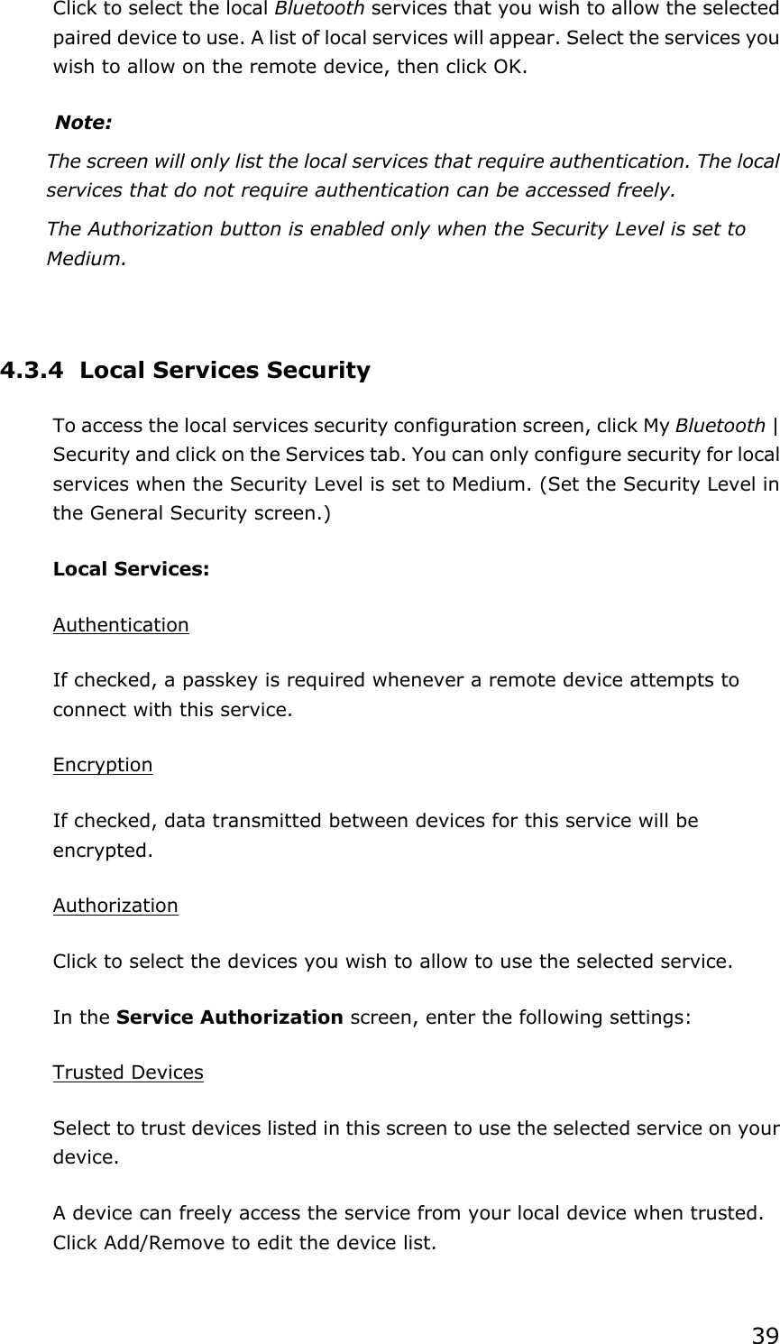 39Click to select the local Bluetooth services that you wish to allow the selected   paired device to use. A list of local services will appear. Select the services you wish to allow on the remote device, then click OK. Note:The screen will only list the local services that require authentication. The local services that do not require authentication can be accessed freely. The Authorization button is enabled only when the Security Level is set to Medium.4.3.4  Local Services Security To access the local services security configuration screen, click My Bluetooth | Security and click on the Services tab. You can only configure security for local services when the Security Level is set to Medium. (Set the Security Level in the General Security screen.) Local Services: AuthenticationIf checked, a passkey is required whenever a remote device attempts to connect with this service. EncryptionIf checked, data transmitted between devices for this service will be encrypted.AuthorizationClick to select the devices you wish to allow to use the selected service. In the Service Authorization screen, enter the following settings: Trusted DevicesSelect to trust devices listed in this screen to use the selected service on your device.A device can freely access the service from your local device when trusted. Click Add/Remove to edit the device list. 