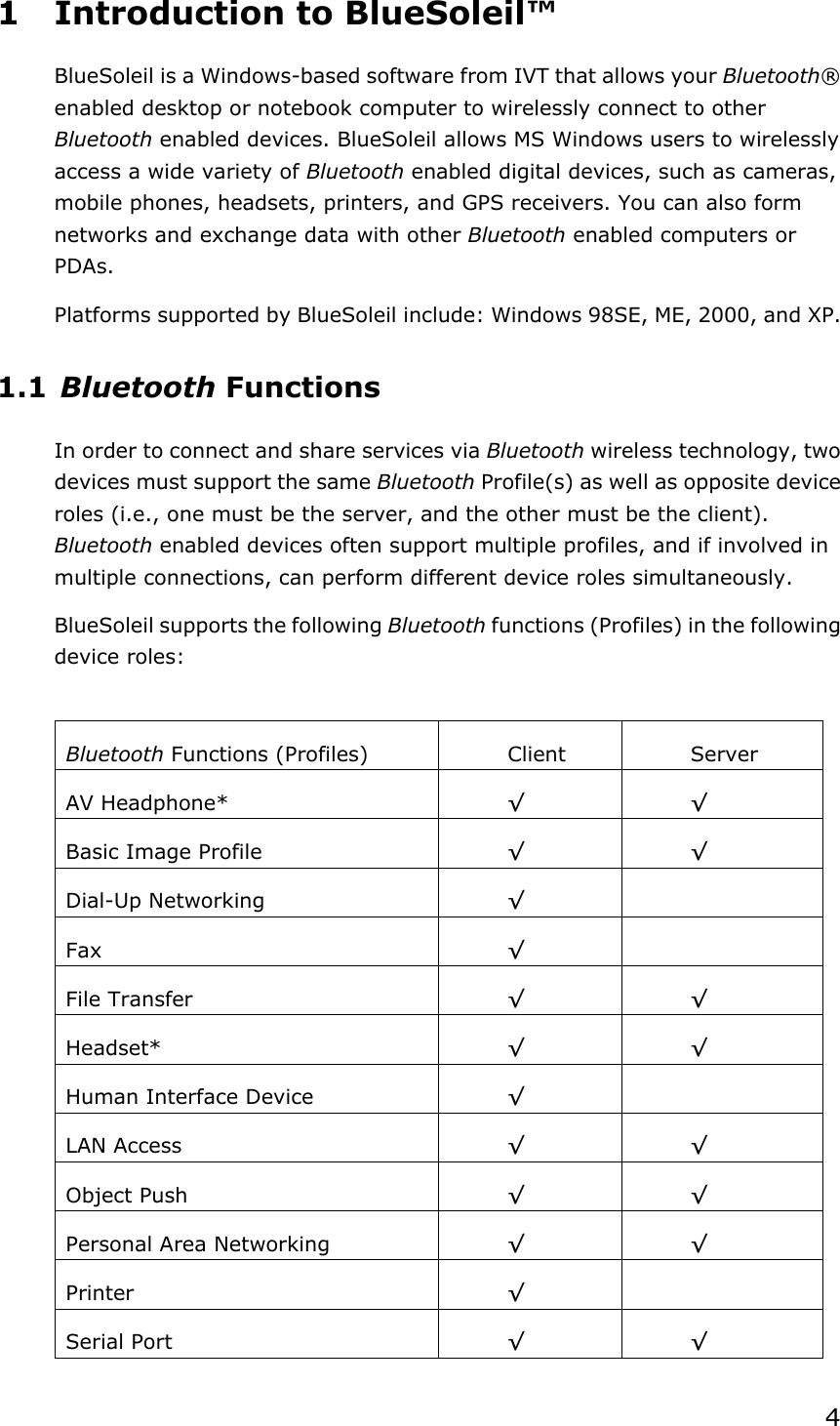 41  Introduction to BlueSoleil™ BlueSoleil is a Windows-based software from IVT that allows your Bluetooth®enabled desktop or notebook computer to wirelessly connect to other Bluetooth enabled devices. BlueSoleil allows MS Windows users to wirelessly access a wide variety of Bluetooth enabled digital devices, such as cameras, mobile phones, headsets, printers, and GPS receivers. You can also form networks and exchange data with other Bluetooth enabled computers or PDAs. Platforms supported by BlueSoleil include: Windows 98SE, ME, 2000, and XP. 1.1 Bluetooth Functions In order to connect and share services via Bluetooth wireless technology, two devices must support the same Bluetooth Profile(s) as well as opposite device roles (i.e., one must be the server, and the other must be the client). Bluetooth enabled devices often support multiple profiles, and if involved in multiple connections, can perform different device roles simultaneously. BlueSoleil supports the following Bluetooth functions (Profiles) in the following device roles: Bluetooth Functions (Profiles)  Client  Server AV Headphone*  ¥¥Basic Image Profile  ¥¥Dial-Up Networking  ¥Fax ¥File Transfer  ¥¥Headset* ¥¥Human Interface Device  ¥LAN Access  ¥¥Object Push  ¥¥Personal Area Networking  ¥¥Printer  ¥Serial Port  ¥¥