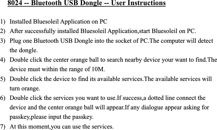 8024 -- Bluetooth USB Dongle -- User Instructions1) Installed Bluesoleil Application on PC 2) After successfully installed Bluesoleil Application,start Bluesoleil on PC. 3) Plug one Bluetooth USB Dongle into the socket of PC.The computer will detect the dongle. 4) Double click the center orange ball to search nearby device your want to find.The device must within the range of 10M. 5) Double click the device to find its available services.The available services will turn orange. 6) Double click the services you want to use.If success,a dotted line connect the device and the center orange ball will appear.If any dialogue appear asking for passkey,please input the passkey. 7) At this moment,you can use the services.   8) For detail information,please refer to User Manual 1.4.8 – English.pdf. 