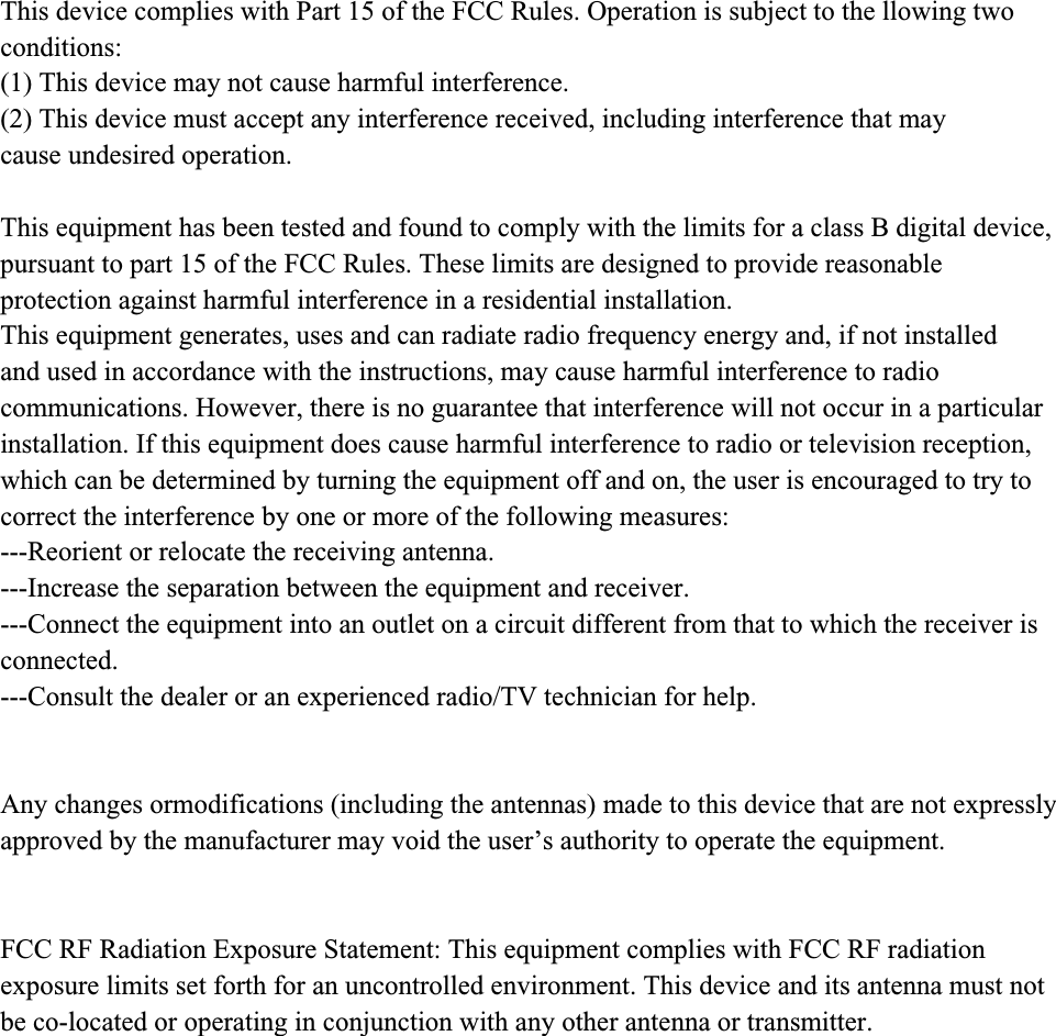 This device complies with Part 15 of the FCC Rules. Operation is subject to the llowing twoconditions:(1) This device may not cause harmful interference.(2) This device must accept any interference received, including interference that maycause undesired operation.This equipment has been tested and found to comply with the limits for a class B digital device,pursuant to part 15 of the FCC Rules. These limits are designed to provide reasonableprotection against harmful interference in a residential installation.This equipment generates, uses and can radiate radio frequency energy and, if not installedand used in accordance with the instructions, may cause harmful interference to radiocommunications. However, there is no guarantee that interference will not occur in a particularinstallation. If this equipment does cause harmful interference to radio or television reception,which can be determined by turning the equipment off and on, the user is encouraged to try tocorrect the interference by one or more of the following measures:---Reorient or relocate the receiving antenna.---Increase the separation between the equipment and receiver.---Connect the equipment into an outlet on a circuit different from that to which the receiver isconnected.---Consult the dealer or an experienced radio/TV technician for help.Any changes ormodifications (including the antennas) made to this device that are not expressly approved by the manufacturer may void the user’s authority to operate the equipment. FCC RF Radiation Exposure Statement: This equipment complies with FCC RF radiationexposure limits set forth for an uncontrolled environment. This device and its antenna must notbe co-located or operating in conjunction with any other antenna or transmitter.