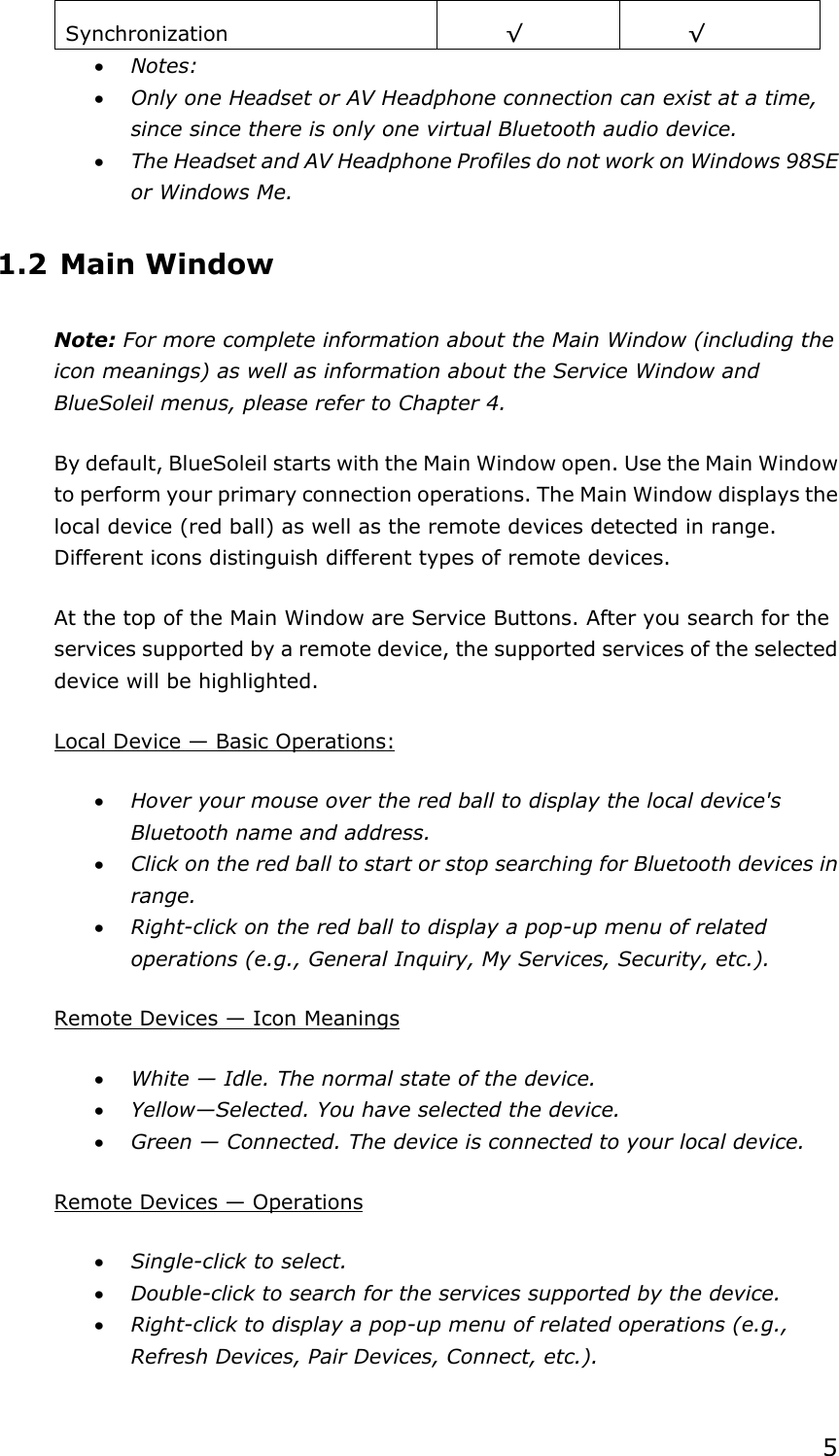5Synchronization   ¥¥x Notes:x Only one Headset or AV Headphone connection can exist at a time, since since there is only one virtual Bluetooth audio device. x The Headset and AV Headphone Profiles do not work on Windows 98SE or Windows Me. 1.2 Main Window Note: For more complete information about the Main Window (including the icon meanings) as well as information about the Service Window and BlueSoleil menus, please refer to Chapter 4. By default, BlueSoleil starts with the Main Window open. Use the Main Window to perform your primary connection operations. The Main Window displays the local device (red ball) as well as the remote devices detected in range. Different icons distinguish different types of remote devices.   At the top of the Main Window are Service Buttons. After you search for the services supported by a remote device, the supported services of the selected device will be highlighted. Local Device — Basic Operations:x Hover your mouse over the red ball to display the local device&apos;s Bluetooth name and address. x Click on the red ball to start or stop searching for Bluetooth devices in range.x Right-click on the red ball to display a pop-up menu of related operations (e.g., General Inquiry, My Services, Security, etc.). Remote Devices — Icon Meaningsx White — Idle. The normal state of the device. x Yellow—Selected. You have selected the device. x Green — Connected. The device is connected to your local device. Remote Devices — Operationsx Single-click to select. x Double-click to search for the services supported by the device. x Right-click to display a pop-up menu of related operations (e.g., Refresh Devices, Pair Devices, Connect, etc.). 