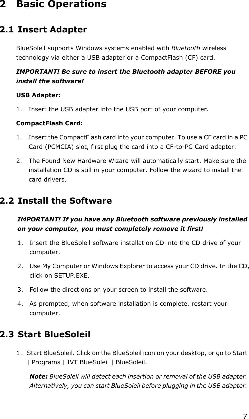 72 Basic Operations 2.1 Insert Adapter BlueSoleil supports Windows systems enabled with Bluetooth wireless technology via either a USB adapter or a CompactFlash (CF) card. IMPORTANT! Be sure to insert the Bluetooth adapter BEFORE you install the software! USB Adapter: 1.  Insert the USB adapter into the USB port of your computer. CompactFlash Card: 1.  Insert the CompactFlash card into your computer. To use a CF card in a PC Card (PCMCIA) slot, first plug the card into a CF-to-PC Card adapter. 2.  The Found New Hardware Wizard will automatically start. Make sure the installation CD is still in your computer. Follow the wizard to install the card drivers. 2.2 Install the Software IMPORTANT! If you have any Bluetooth software previously installed on your computer, you must completely remove it first! 1.  Insert the BlueSoleil software installation CD into the CD drive of your computer.2.  Use My Computer or Windows Explorer to access your CD drive. In the CD, click on SETUP.EXE. 3.  Follow the directions on your screen to install the software. 4.  As prompted, when software installation is complete, restart your computer.2.3 Start BlueSoleil 1.  Start BlueSoleil. Click on the BlueSoleil icon on your desktop, or go to Start | Programs | IVT BlueSoleil | BlueSoleil. Note: BlueSoleil will detect each insertion or removal of the USB adapter. Alternatively, you can start BlueSoleil before plugging in the USB adapter. 