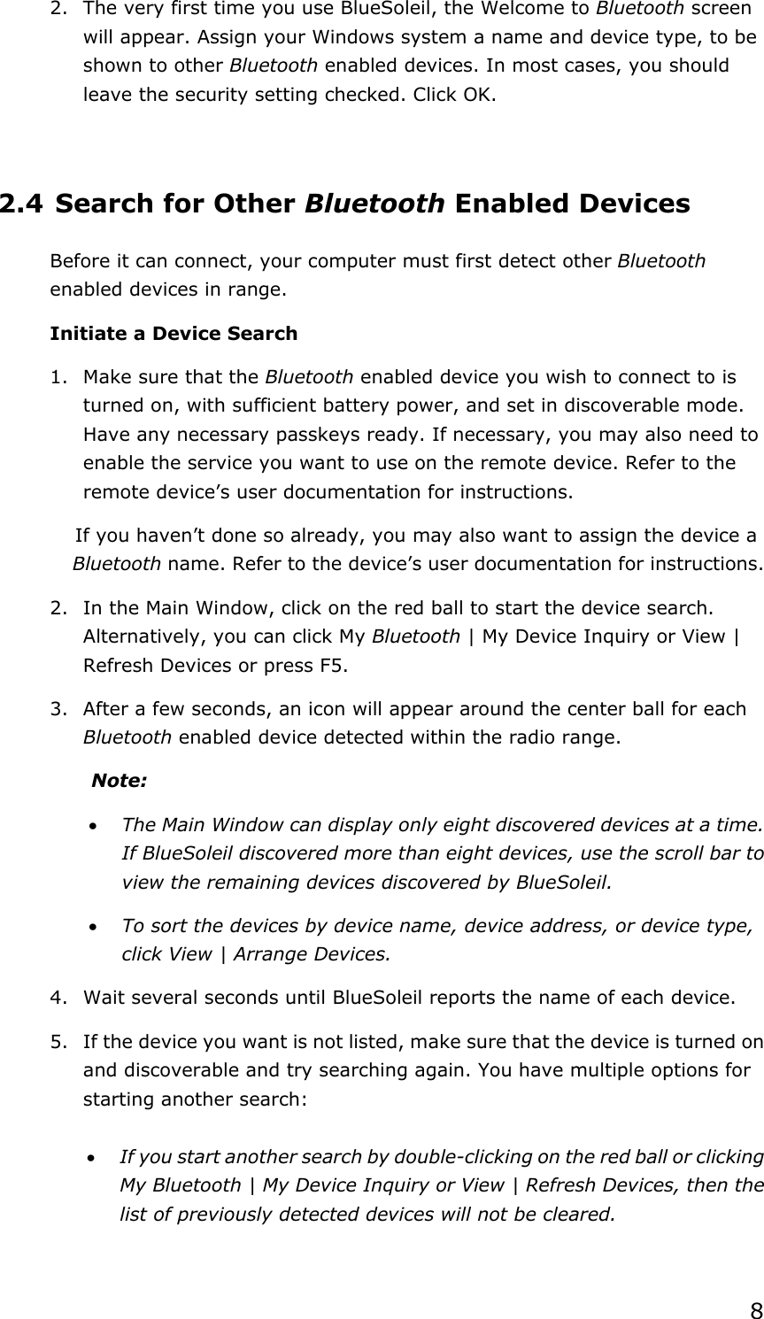 82.  The very first time you use BlueSoleil, the Welcome to Bluetooth screen will appear. Assign your Windows system a name and device type, to be shown to other Bluetooth enabled devices. In most cases, you should leave the security setting checked. Click OK. 2.4 Search for Other Bluetooth Enabled Devices Before it can connect, your computer must first detect other Bluetoothenabled devices in range. Initiate a Device Search 1.  Make sure that the Bluetooth enabled device you wish to connect to is turned on, with sufficient battery power, and set in discoverable mode. Have any necessary passkeys ready. If necessary, you may also need to enable the service you want to use on the remote device. Refer to the remote device’s user documentation for instructions. If you haven’t done so already, you may also want to assign the device a Bluetooth name. Refer to the device’s user documentation for instructions. 2.  In the Main Window, click on the red ball to start the device search. Alternatively, you can click My Bluetooth | My Device Inquiry or View | Refresh Devices or press F5. 3.  After a few seconds, an icon will appear around the center ball for each Bluetooth enabled device detected within the radio range. Note:x The Main Window can display only eight discovered devices at a time. If BlueSoleil discovered more than eight devices, use the scroll bar to view the remaining devices discovered by BlueSoleil. x To sort the devices by device name, device address, or device type, click View | Arrange Devices. 4.  Wait several seconds until BlueSoleil reports the name of each device. 5.  If the device you want is not listed, make sure that the device is turned on and discoverable and try searching again. You have multiple options for starting another search: x If you start another search by double-clicking on the red ball or clicking My Bluetooth | My Device Inquiry or View | Refresh Devices, then the list of previously detected devices will not be cleared. 