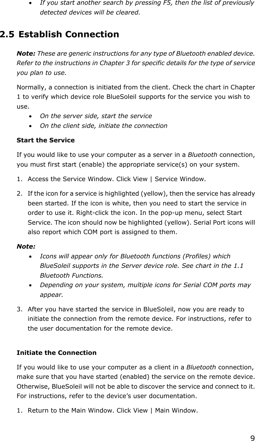 9x If you start another search by pressing F5, then the list of previously detected devices will be cleared. 2.5 Establish Connection Note: These are generic instructions for any type of Bluetooth enabled device. Refer to the instructions in Chapter 3 for specific details for the type of service you plan to use. Normally, a connection is initiated from the client. Check the chart in Chapter 1 to verify which device role BlueSoleil supports for the service you wish to use.x On the server side, start the service x On the client side, initiate the connection Start the Service If you would like to use your computer as a server in a Bluetooth connection, you must first start (enable) the appropriate service(s) on your system. 1.  Access the Service Window. Click View | Service Window. 2.  If the icon for a service is highlighted (yellow), then the service has already been started. If the icon is white, then you need to start the service in order to use it. Right-click the icon. In the pop-up menu, select Start Service. The icon should now be highlighted (yellow). Serial Port icons will also report which COM port is assigned to them. Note:x Icons will appear only for Bluetooth functions (Profiles) which BlueSoleil supports in the Server device role. See chart in the 1.1 Bluetooth Functions. x Depending on your system, multiple icons for Serial COM ports may appear.3.  After you have started the service in BlueSoleil, now you are ready to initiate the connection from the remote device. For instructions, refer to the user documentation for the remote device. Initiate the Connection If you would like to use your computer as a client in a Bluetooth connection, make sure that you have started (enabled) the service on the remote device. Otherwise, BlueSoleil will not be able to discover the service and connect to it. For instructions, refer to the device’s user documentation. 1.  Return to the Main Window. Click View | Main Window. 