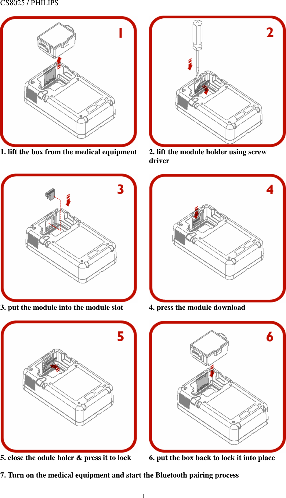  1 CS8025 / PHILIPS          1. lift the box from the medical equipment  2. lift the module holder using screw    driver           3. put the module into the module slot  4. press the module download          5. close the odule holer &amp; press it to lock  6. put the box back to lock it into place  7. Turn on the medical equipment and start the Bluetooth pairing process