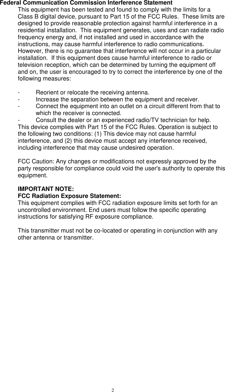 2 Federal Communication Commission Interference Statement This equipment has been tested and found to comply with the limits for a Class B digital device, pursuant to Part 15 of the FCC Rules.  These limits are designed to provide reasonable protection against harmful interference in a residential installation.  This equipment generates, uses and can radiate radio frequency energy and, if not installed and used in accordance with the instructions, may cause harmful interference to radio communications.  However, there is no guarantee that interference will not occur in a particular installation.  If this equipment does cause harmful interference to radio or television reception, which can be determined by turning the equipment off and on, the user is encouraged to try to correct the interference by one of the following measures:  -  Reorient or relocate the receiving antenna. -  Increase the separation between the equipment and receiver. -  Connect the equipment into an outlet on a circuit different from that to  which the receiver is connected. -  Consult the dealer or an experienced radio/TV technician for help. This device complies with Part 15 of the FCC Rules. Operation is subject to the following two conditions: (1) This device may not cause harmful interference, and (2) this device must accept any interference received, including interference that may cause undesired operation.  FCC Caution: Any changes or modifications not expressly approved by the party responsible for compliance could void the user&apos;s authority to operate this equipment.  IMPORTANT NOTE: FCC Radiation Exposure Statement: This equipment complies with FCC radiation exposure limits set forth for an uncontrolled environment. End users must follow the specific operating instructions for satisfying RF exposure compliance.  This transmitter must not be co-located or operating in conjunction with any other antenna or transmitter.  