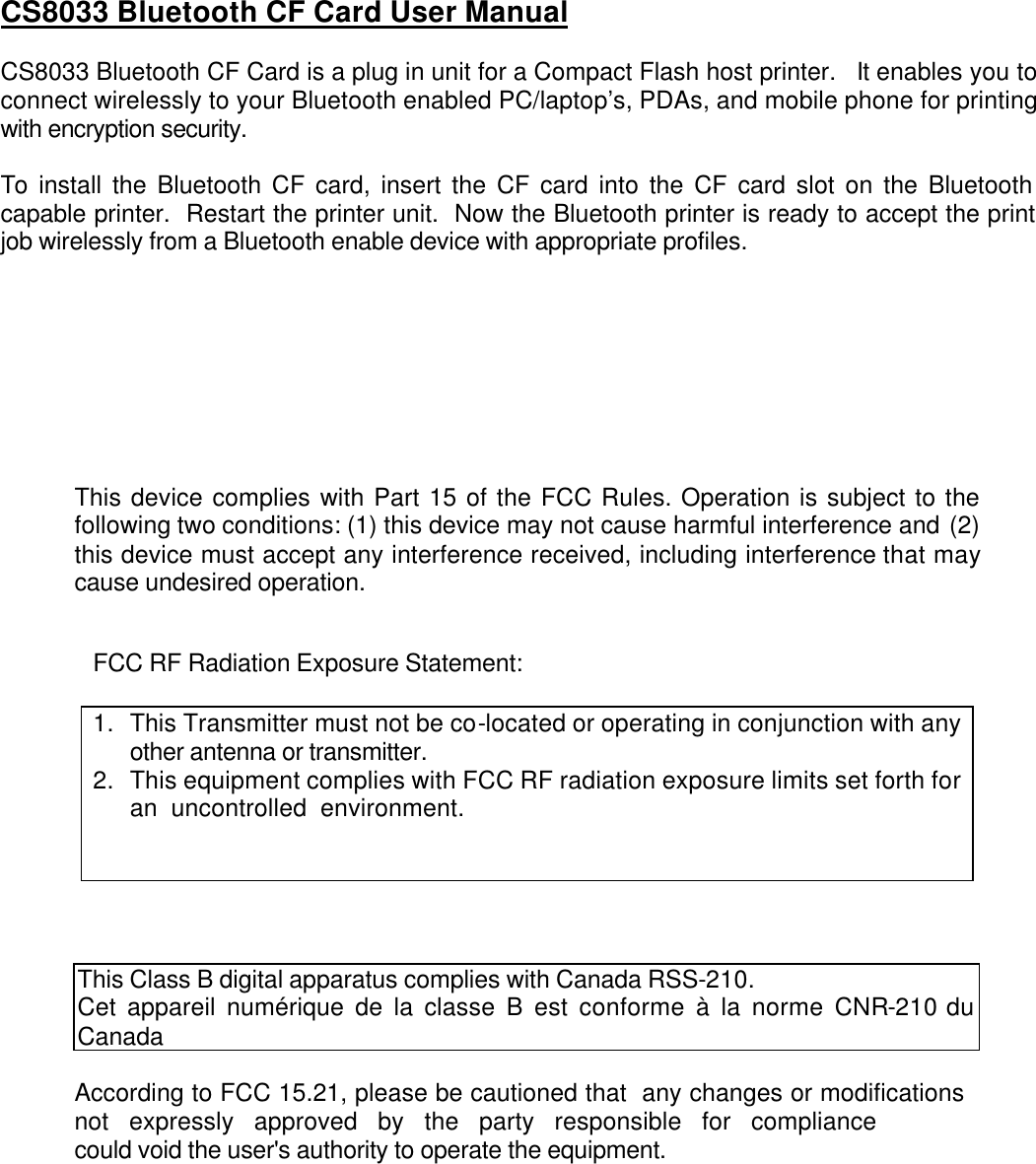 CS8033 Bluetooth CF Card User Manual  CS8033 Bluetooth CF Card is a plug in unit for a Compact Flash host printer.  It enables you to connect wirelessly to your Bluetooth enabled PC/laptop’s, PDAs, and mobile phone for printing with encryption security.  To install the Bluetooth CF card, insert the CF card into the CF card slot on the Bluetooth capable printer.  Restart the printer unit.  Now the Bluetooth printer is ready to accept the print job wirelessly from a Bluetooth enable device with appropriate profiles.         This device complies with Part 15 of the FCC Rules. Operation is subject to the following two conditions: (1) this device may not cause harmful interference and (2) this device must accept any interference received, including interference that may cause undesired operation.   FCC RF Radiation Exposure Statement:  1. This Transmitter must not be co-located or operating in conjunction with any other antenna or transmitter. 2. This equipment complies with FCC RF radiation exposure limits set forth for an uncontrolled environment.     This Class B digital apparatus complies with Canada RSS-210. Cet appareil numérique de la classe B est conforme à la norme CNR-210 du Canada  According to FCC 15.21, please be cautioned that  any changes or modificationsnot expressly approved by the party responsible for compliance could void the user&apos;s authority to operate the equipment.    