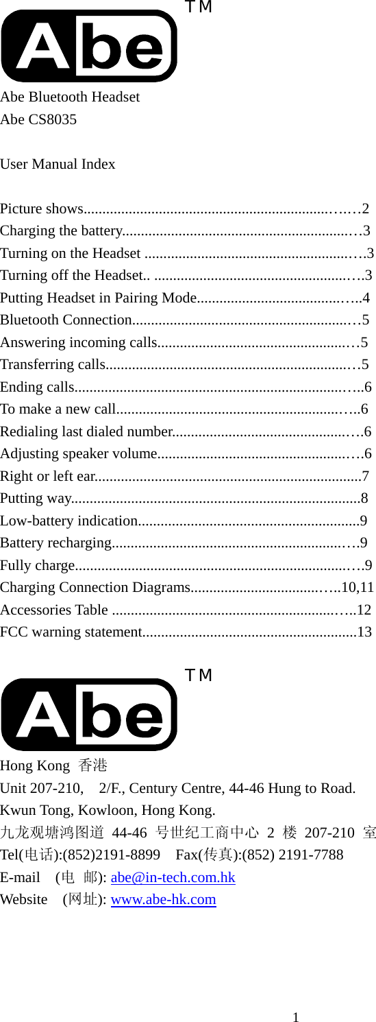 1 TM Abe Bluetooth Headset Abe CS8035  User Manual Index  Picture shows.................................................................….…2 Charging the battery............................................................…3 Turning on the Headset ......................................................….3 Turning off the Headset.. ...................................................….3 Putting Headset in Pairing Mode......................................…..4 Bluetooth Connection.........................................................…5 Answering incoming calls..................................................…5 Transferring calls................................................................…5 Ending calls.......................................................................…..6 To make a new call...........................................................…..6 Redialing last dialed number..............................................….6   Adjusting speaker volume..................................................….6   Right or left ear.......................................................................7 Putting way.............................................................................8 Low-battery indication...........................................................9 Battery recharging.............................................................….9 Fully charge........................................................................….9 Charging Connection Diagrams..................................…..10,11   Accessories Table ...........................................................…..12 FCC warning statement.........................................................13  TM Hong Kong  香港 Unit 207-210,    2/F., Century Centre, 44-46 Hung to Road. Kwun Tong, Kowloon, Hong Kong. 九龙观塘鸿图道 44-46 号世纪工商中心 2 楼 207-210 室 Tel(电话):(852)2191-8899  Fax(传真):(852) 2191-7788 E-mail  (电 邮): abe@in-tech.com.hk Website  (网址): www.abe-hk.com 