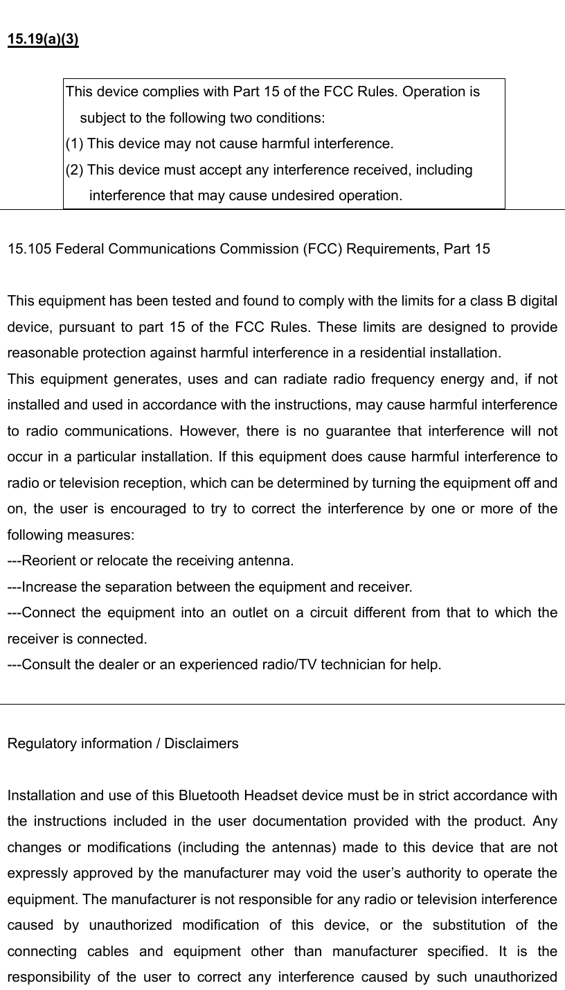  15.19(a)(3)  This device complies with Part 15 of the FCC Rules. Operation is subject to the following two conditions: (1) This device may not cause harmful interference. (2) This device must accept any interference received, including interference that may cause undesired operation.   15.105 Federal Communications Commission (FCC) Requirements, Part 15  This equipment has been tested and found to comply with the limits for a class B digital device, pursuant to part 15 of the FCC Rules. These limits are designed to provide reasonable protection against harmful interference in a residential installation. This equipment generates, uses and can radiate radio frequency energy and, if not installed and used in accordance with the instructions, may cause harmful interference to radio communications. However, there is no guarantee that interference will not occur in a particular installation. If this equipment does cause harmful interference to radio or television reception, which can be determined by turning the equipment off and on, the user is encouraged to try to correct the interference by one or more of the following measures: ---Reorient or relocate the receiving antenna. ---Increase the separation between the equipment and receiver. ---Connect the equipment into an outlet on a circuit different from that to which the receiver is connected. ---Consult the dealer or an experienced radio/TV technician for help.   Regulatory information / Disclaimers  Installation and use of this Bluetooth Headset device must be in strict accordance with the instructions included in the user documentation provided with the product. Any changes or modifications (including the antennas) made to this device that are not expressly approved by the manufacturer may void the user’s authority to operate the equipment. The manufacturer is not responsible for any radio or television interference caused by unauthorized modification of this device, or the substitution of the connecting cables and equipment other than manufacturer specified. It is the responsibility of the user to correct any interference caused by such unauthorized 