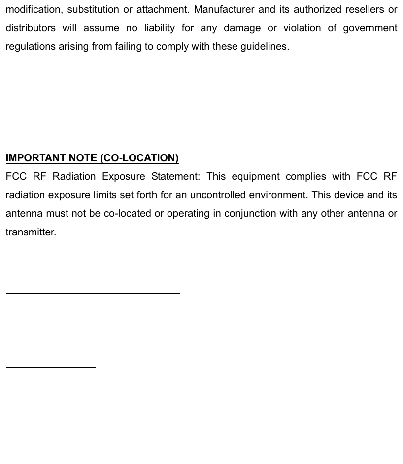 modification, substitution or attachment. Manufacturer and its authorized resellers or distributors will assume no liability for any damage or violation of government regulations arising from failing to comply with these guidelines.   IMPORTANT NOTE (CO-LOCATION) FCC RF Radiation Exposure Statement: This equipment complies with FCC RF radiation exposure limits set forth for an uncontrolled environment. This device and its antenna must not be co-located or operating in conjunction with any other antenna or transmitter.           