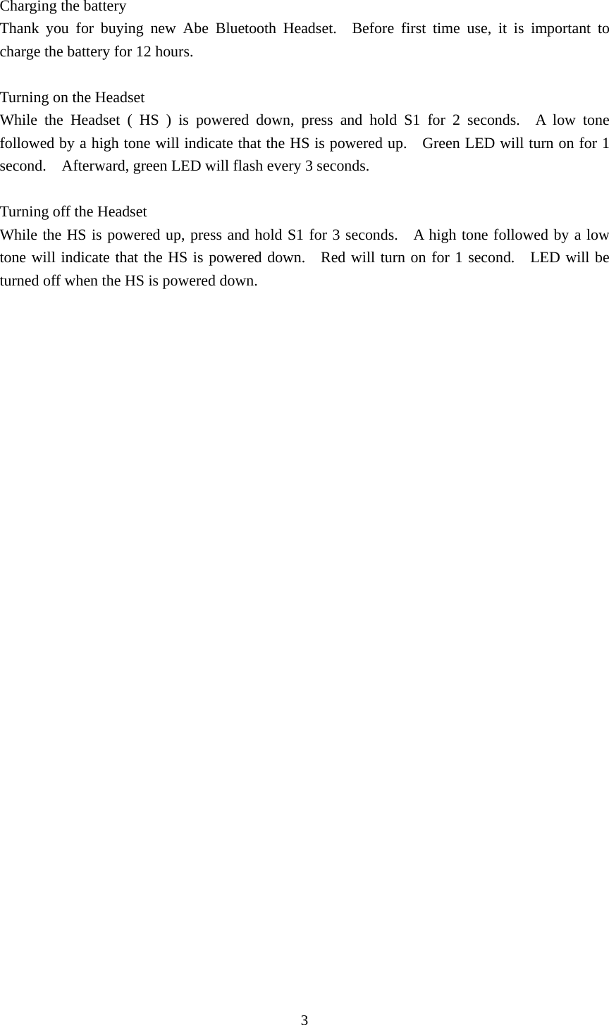 3  Charging the battery Thank you for buying new Abe Bluetooth Headset.  Before first time use, it is important to charge the battery for 12 hours.  Turning on the Headset   While the Headset ( HS ) is powered down, press and hold S1 for 2 seconds.  A low tone followed by a high tone will indicate that the HS is powered up.    Green LED will turn on for 1 second.    Afterward, green LED will flash every 3 seconds.  Turning off the Headset   While the HS is powered up, press and hold S1 for 3 seconds.    A high tone followed by a low tone will indicate that the HS is powered down.   Red will turn on for 1 second.    LED will be turned off when the HS is powered down.  