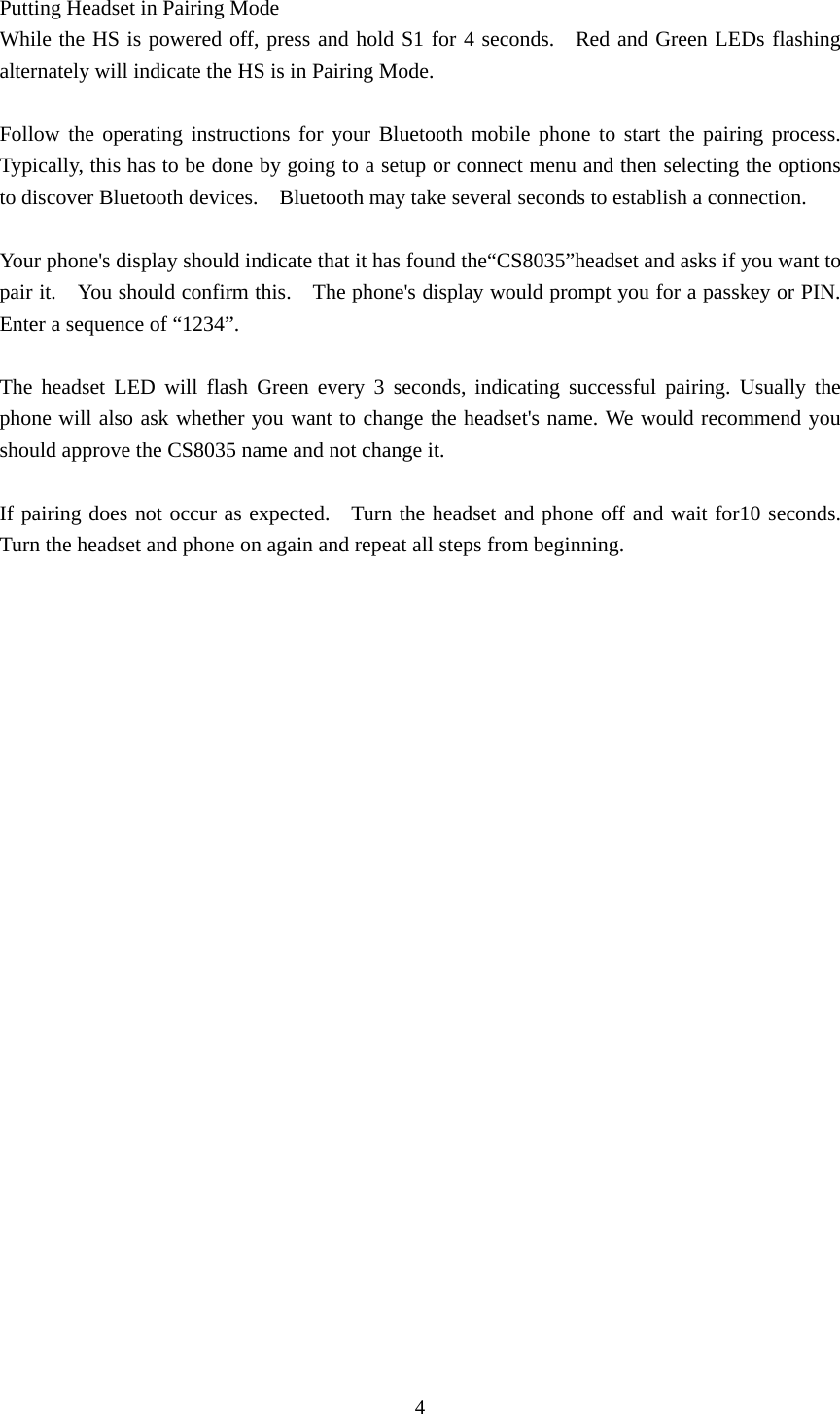 4  Putting Headset in Pairing Mode While the HS is powered off, press and hold S1 for 4 seconds.   Red and Green LEDs flashing alternately will indicate the HS is in Pairing Mode.  Follow the operating instructions for your Bluetooth mobile phone to start the pairing process.  Typically, this has to be done by going to a setup or connect menu and then selecting the options to discover Bluetooth devices.    Bluetooth may take several seconds to establish a connection.  Your phone&apos;s display should indicate that it has found the“CS8035”headset and asks if you want to pair it.  You should confirm this.  The phone&apos;s display would prompt you for a passkey or PIN.   Enter a sequence of “1234”.  The headset LED will flash Green every 3 seconds, indicating successful pairing. Usually the phone will also ask whether you want to change the headset&apos;s name. We would recommend you should approve the CS8035 name and not change it.  If pairing does not occur as expected.    Turn the headset and phone off and wait for10 seconds.  Turn the headset and phone on again and repeat all steps from beginning.  