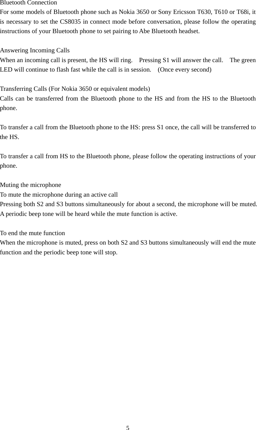 5  Bluetooth Connection For some models of Bluetooth phone such as Nokia 3650 or Sony Ericsson T630, T610 or T68i, it is necessary to set the CS8035 in connect mode before conversation, please follow the operating instructions of your Bluetooth phone to set pairing to Abe Bluetooth headset.    Answering Incoming Calls When an incoming call is present, the HS will ring.    Pressing S1 will answer the call.    The green LED will continue to flash fast while the call is in session.    (Once every second)  Transferring Calls (For Nokia 3650 or equivalent models) Calls can be transferred from the Bluetooth phone to the HS and from the HS to the Bluetooth phone.  To transfer a call from the Bluetooth phone to the HS: press S1 once, the call will be transferred to the HS.   To transfer a call from HS to the Bluetooth phone, please follow the operating instructions of your phone.  Muting the microphone To mute the microphone during an active call Pressing both S2 and S3 buttons simultaneously for about a second, the microphone will be muted.   A periodic beep tone will be heard while the mute function is active.  To end the mute function When the microphone is muted, press on both S2 and S3 buttons simultaneously will end the mute function and the periodic beep tone will stop.  