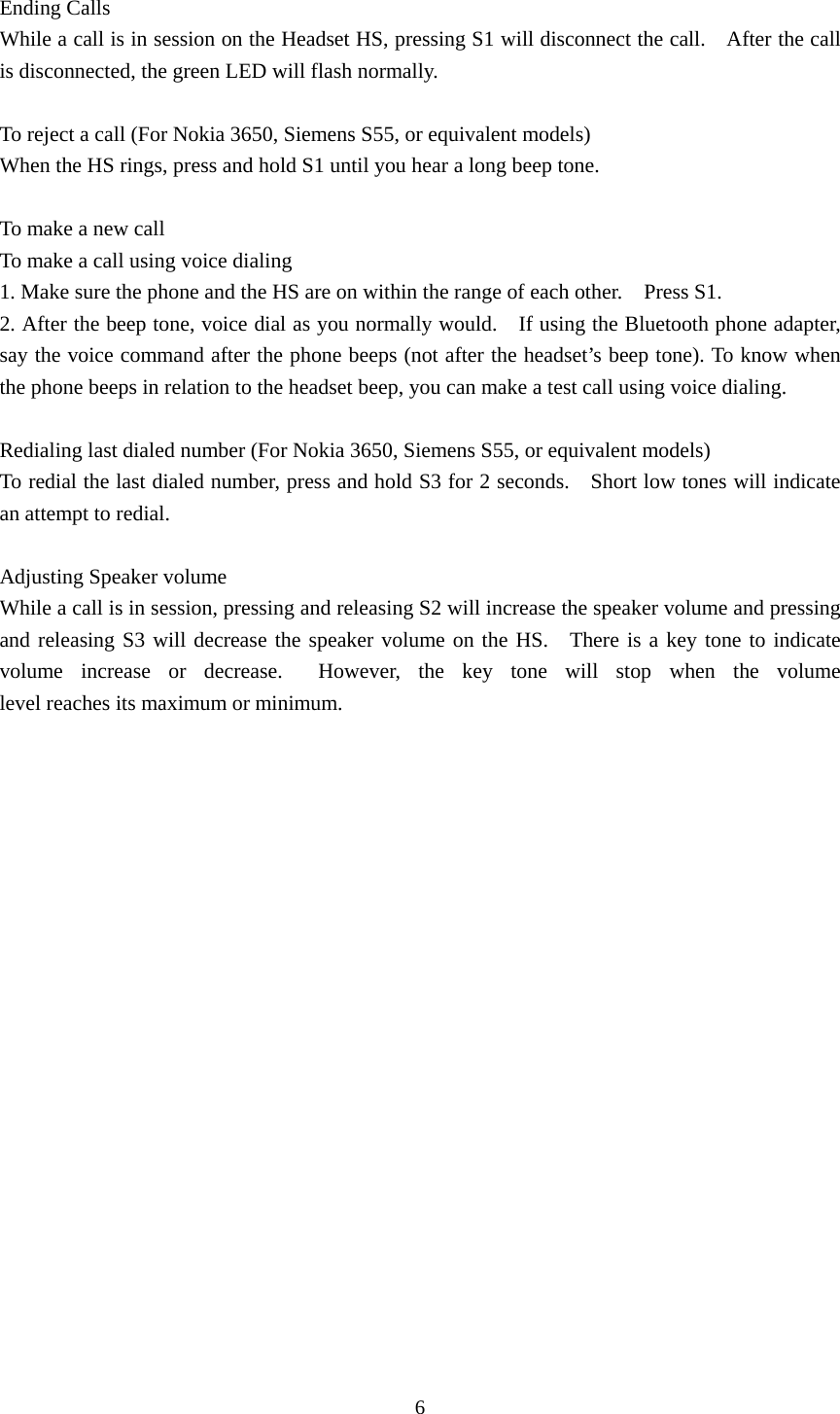 6  Ending Calls While a call is in session on the Headset HS, pressing S1 will disconnect the call.    After the call is disconnected, the green LED will flash normally.  To reject a call (For Nokia 3650, Siemens S55, or equivalent models) When the HS rings, press and hold S1 until you hear a long beep tone.  To make a new call To make a call using voice dialing 1. Make sure the phone and the HS are on within the range of each other.    Press S1. 2. After the beep tone, voice dial as you normally would.    If using the Bluetooth phone adapter, say the voice command after the phone beeps (not after the headset’s beep tone). To know when the phone beeps in relation to the headset beep, you can make a test call using voice dialing.  Redialing last dialed number (For Nokia 3650, Siemens S55, or equivalent models)             To redial the last dialed number, press and hold S3 for 2 seconds.    Short low tones will indicate an attempt to redial.  Adjusting Speaker volume   While a call is in session, pressing and releasing S2 will increase the speaker volume and pressing and releasing S3 will decrease the speaker volume on the HS.  There is a key tone to indicate volume increase or decrease.  However, the key tone will  stop  when  the  volume              level reaches its maximum or minimum.  
