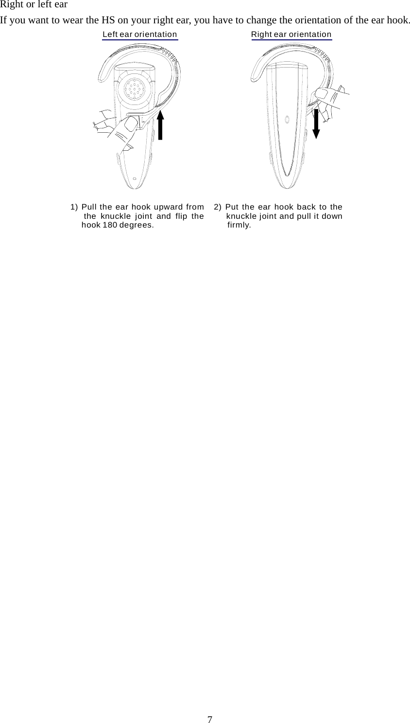 7 Right or left ear If you want to wear the HS on your right ear, you have to change the orientation of the ear hook. Left ear orientation                                 Right ear orientation2) Put the ear hook back to the    knuckle joint and pull it down       firmly.1) Pull the ear hook upward from   the knuckle joint and flip the     hook 180 degrees. 