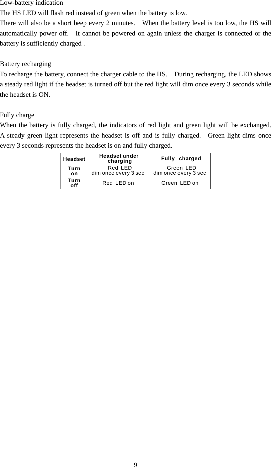 9 Low-battery indication The HS LED will flash red instead of green when the battery is low.   There will also be a short beep every 2 minutes.    When the battery level is too low, the HS will automatically power off.    It cannot be powered on again unless the charger is connected or the battery is sufficiently charged .  Battery recharging To recharge the battery, connect the charger cable to the HS.    During recharging, the LED shows a steady red light if the headset is turned off but the red light will dim once every 3 seconds while the headset is ON.  Fully charge When the battery is fully charged, the indicators of red light and green light will be exchanged.  A steady green light represents the headset is off and is fully charged.  Green light dims once every 3 seconds represents the headset is on and fully charged. Green  LED dim once every 3 secRed  LEDdim once every 3 secTurn onTurn offHeadset under  chargingHeadset Fully   chargedGreen  LED onRed  LED on  