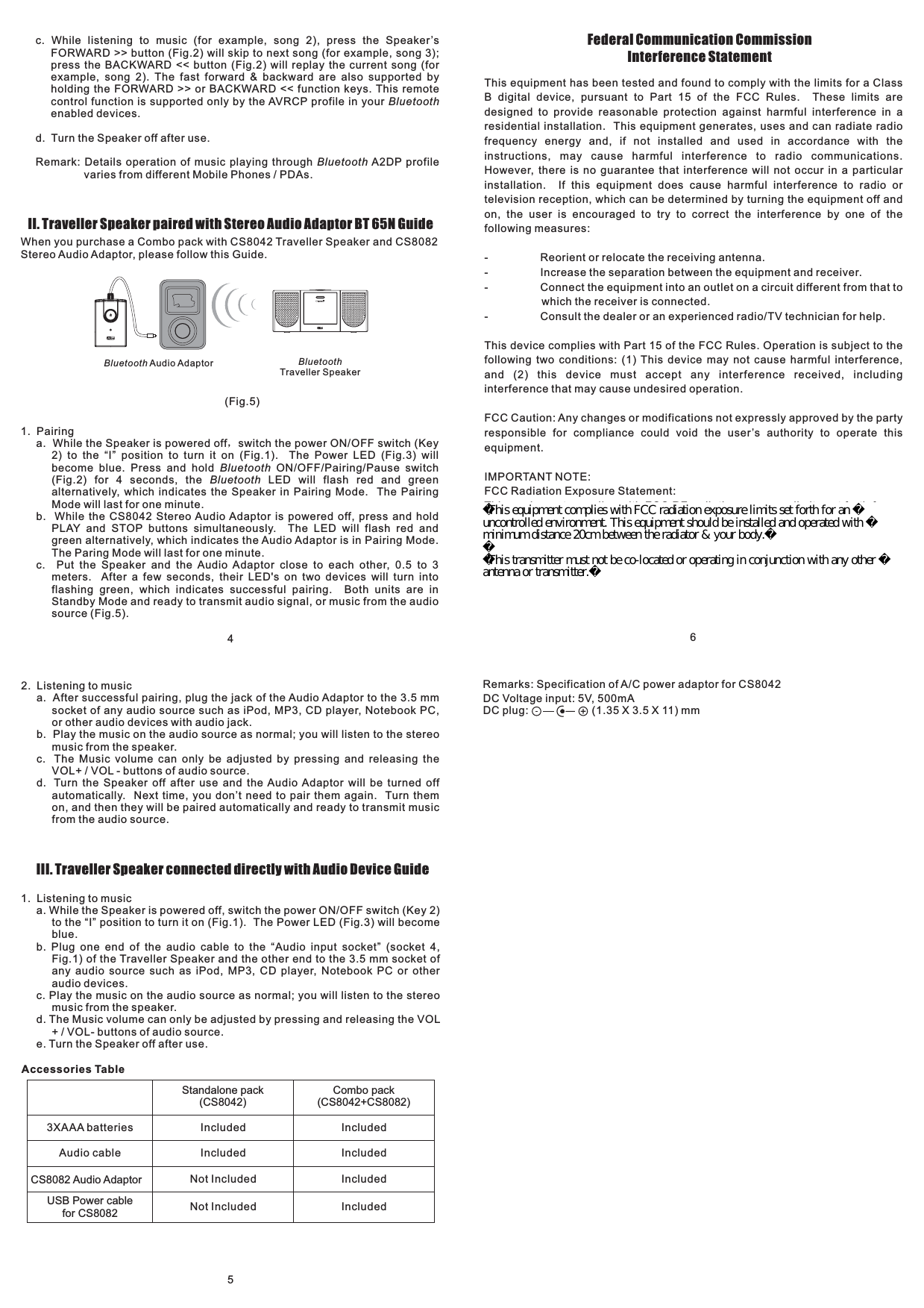 This equipment has been tested and found to comply with the limits for a ClassB digital device, pursuant to Part 15 of the FCC Rules. These limits aredesigned to provide reasonable protection against harmful interference in aresidential installation. This equipment generates, uses and can radiate radiofrequency energy and, if not installed and used in accordance with theinstructions, may cause harmful interference to radio communications.However, there is no guarantee that interference will not occur in a particularinstallation. If this equipment does cause harmful interference to radio ortelevision reception, which can be determined by turning the equipment off andon, the user is encouraged to try to correct the interference by one of thefollowing measures:- Reorient or relocate the receiving antenna.- Increase the separation between the equipment and receiver.- Connect the equipment into an outlet on a circuit different from that towhich the receiver is connected.- Consult the dealer or an experienced radio/TV technician for help.This device complies with Part 15 of the FCC Rules. Operation is subject to thefollowing two conditions: (1) This device may not cause harmful interference,and (2) this device must accept any interference received, includinginterference that may cause undesired operation.FCC Caution: Any changes or modifications not expressly approved by the partyresponsible for compliance could void the user’s authority to operate thisequipment.IMPORTANT NOTE:FCC Radiation Exposure Statement:This equipment complies with FCC RF radiation exposure limits set forth for anuncontrolled environment. To maintain compliance with FCC RF exposurecompliance requirements, please avoid direct contact to the transmittingantenna during transmitting.Federal Communication CommissionInterference Statement54c. While listening to music (for example, song 2), press the Speaker’sFORWARD &gt;&gt; button (Fig.2) will skip to next song (for example, song 3);press the BACKWARD &lt;&lt; button (Fig.2) will replay the current song (forexample, song 2). The fast forward &amp; backward are also supported byholding the FORWARD &gt;&gt; or BACKWARD &lt;&lt; function keys. This remotecontrol function is supported only by the AVRCP profile in yourenabled devices.d. Turn the Speaker off after use.Remark: Details operation of music playing through A2DP profilevaries from different Mobile Phones / PDAs.BluetoothBluetoothII. Traveller Speaker paired with Stereo Audio Adaptor GuideBT 65NWhen you purchase a Combo pack with CS8042 Traveller Speaker and CS8082Stereo Audio Adaptor, please follow this Guide.Bluetooth Audio Adaptor BluetoothTraveller Speaker1. Pairinga. While the Speaker is powered off switch the power ON/OFF switch (Key2) to the “I” position to turn it on (Fig.1). The Power LED (Fig.3) willbecome blue. Press and hold ON/OFF/Pairing/Pause switch(Fig.2) for 4 seconds, the LED will flash red and greenalternatively, which indicates the Speaker in Pairing Mode. The PairingMode will last for one minute.b. While the CS8042 Stereo Audio Adaptor is powered off, press and holdPLAY and STOP buttons simultaneously. The LED will flash red andgreen alternatively, which indicates the Audio Adaptor is in Pairing Mode.The Paring Mode will last for one minute.c. Put the Speaker and the Audio Adaptor close to each other, 0.5 to 3meters. After a few seconds, their LED&apos;s on two devices will turn intoflashing green, which indicates successful pairing. Both units are inStandby Mode and ready to transmit audio signal, or music from the audiosource (Fig.5).，BluetoothBluetooth2. Listening to musica. After successful pairing, plug the jack of the Audio Adaptor to the 3.5 mmsocket of any audio source such as iPod, MP3, CD player, Notebook PC,or other audio devices with audio jack.b. Play the music on the audio source as normal; you will listen to the stereomusic from the speaker.c. The Music volume can only be adjusted by pressing and releasing theVOL+ / VOL - buttons of audio source.d. Turn the Speaker off after use and the Audio Adaptor will be turned offautomatically. Next time, you don’t need to pair them again. Turn themon, and then they will be paired automatically and ready to transmit musicfrom the audio source.III. Traveller Speaker connected directly with Audio Device Guide1. Listening to musica. While the Speaker is powered off, switch the power ON/OFF switch (Key 2)to the “I” position to turn it on (Fig.1). The Power LED (Fig.3) will becomeblue.b. Plug one end of the audio cable to the “Audio input socket” (socket 4,Fig.1) of the Traveller Speaker and the other end to the 3.5 mm socket ofany audio source such as iPod, MP3, CD player, Notebook PC or otheraudio devices.c. Play the music on the audio source as normal; you will listen to the stereomusic from the speaker.d. The Music volume can only be adjusted by pressing and releasing the VOL+ / VOL- buttons of audio source.e. Turn the Speaker off after use.Accessories TableStandalone pack(CS8042)Combo pack(CS8042+CS8082)IncludedIncludedIncludedAudio cableCS8082 Audio Adaptor Not Included Included(Fig.5)6IncludedIncluded3XAAA batteriesNot IncludedUSB Power cablefor CS8082Remarks: Specification of A/C power adaptor for CS8042DC Voltage input: 5V, 500mADC plug: (1.35 X 3.5 X 11) mmThis equipment complies with FCC radiation exposure limits set forth for an uncontrolled environment. This equipment should be installed and operated with minimum distance 20cm between the radiator &amp; your body.This transmitter must not be co-located or operating in conjunction with any other antenna or transmitter.