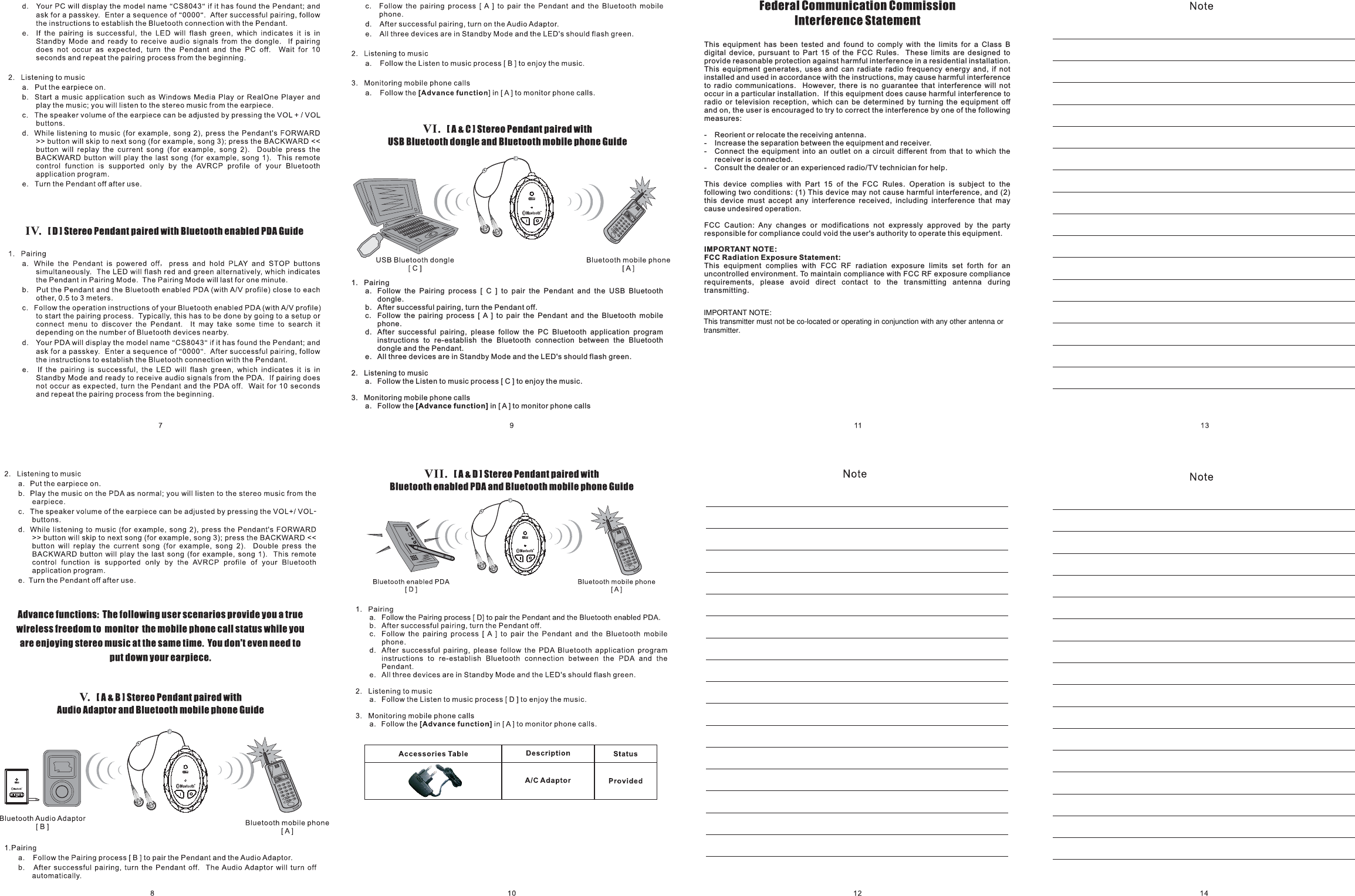 1. Pairinga. Follow the Pairing process [ C ] to pair the Pendant and the USB Bluetoothdongle.b. After successful pairing, turn the Pendant off.c. Follow the pairing process [ A ] to pair the Pendant and the Bluetooth mobilephone.d. After successful pairing, please follow the PC Bluetooth application programinstructions to re-establish the Bluetooth connection between the Bluetoothdongle and the Pendant.e. All three devices are in Standby Mode and the LED&apos;s should flash green.2. Listening to musica. Follow the Listen to music process [ C ] to enjoy the music.3. Monitoring mobile phone callsa. Follow the in [ A ] to monitor phone calls[Advance function]This equipment has been tested and found to comply with the limits for a Class Bdigital device, pursuant to Part 15 of the FCC Rules. These limits are designed toprovide reasonable protection against harmful interference in a residential installation.This equipment generates, uses and can radiate radio frequency energy and, if notinstalled and used in accordance with the instructions, may cause harmful interferenceto radio communications. However, there is no guarantee that interference will notoccur in a particular installation. If this equipment does cause harmful interference toradio or television reception, which can be determined by turning the equipment offand on, the user is encouraged to try to correct the interference by one of the followingmeasures:- Reorient or relocate the receiving antenna.- Increase the separation between the equipment and receiver.- Connect the equipment into an outlet on a circuit different from that to which thereceiver is connected.- Consult the dealer or an experienced radio/TV technician for help.This device complies with Part 15 of the FCC Rules. Operation is subject to thefollowing two conditions: (1) This device may not cause harmful interference, and (2)this device must accept any interference received, including interference that maycause undesired operation.FCC Caution: Any changes or modifications not expressly approved by the partyresponsible for compliance could void the user&apos;s authority to operate this equipment.This equipment complies with FCC RF radiation exposure limits set forth for anuncontrolled environment. To maintain compliance with FCC RF exposure compliancerequirements, please avoid direct contact to the transmitting antenna duringtransmitting.IMPORTANT NOTE:FCC Radiation Exposure Statement:IMPORTANT NOTE:This transmitter must not be co-located or operating in conjunction with any other antenna ortransmitter.