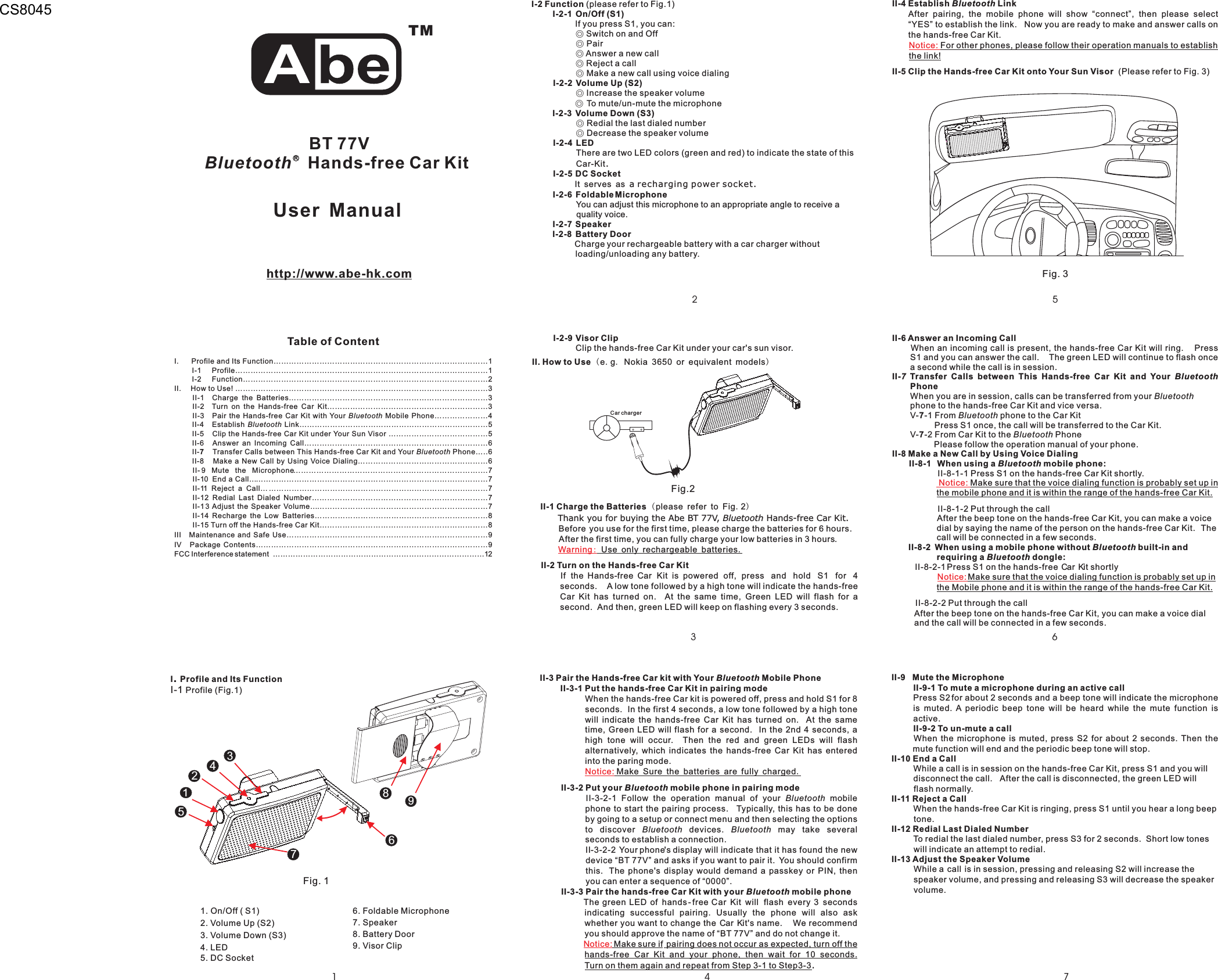 324I-2 FunctionI-2-1 On/Off (S1)I-2-2 Volume Up (S2)I-2-3 Volume Down (S3)I-2-4 LEDI-2-5 DC SocketI-2-6 FoldableMicrophoneI-2-7 SpeakerI-2-8 Battery Door(please refer to Fig.1)If you press S1, you can:Switch on and OffPairAnswer a new callReject a callMake a new call using voice dialingIncrease the speaker volumeTo mute/un-mute the microphoneRedial the last dialed numberDecrease the speaker volumeThere are two LED colors (green and red) to indicate the state of thisCar-KitCharge your rechargeable battery with a car charger withoutloading/unloading any battery◎◎◎◎◎◎◎◎◎.a recharging power socket.You can adjust this microphone to an appropriate angle to receive aquality voice..It serves asI-2-9 Visor ClipClip the hands-free ar it under your car&apos;s sun visorCK .II. How to UseII-1 Charge the BatteriesII-2 Turn on the Hands-free Car Kit(.. )(.)e g Nokia 3650 or equivalent modelsplease refer to Fig 2Before you use for the first time, please charge the batteries for 6 hours.After the first time, you can fully charge your low batteries in 3 hours.If the Hands-free Car Kit is powered off,. A low tone followed by a high tone will indicate the hands-freeCar Kit has turned on. At the same time, Green LED will flash for asecond. And then, green LED will keep on flashing every 3 seconds.Thank you for buying the Abe BT 77V, Hands-free Car Kit.Bluetooth.Use only rechargeable batteriespress and hold S1 for 4secondsWarning:Car chargerFig.21I. Profile and Its Function…………………………………………………………………………1I-1 Profile………………………………………………………………………………………1I-2 Function……………………………………………………………………………………2II. How to Use! ………………………………………………………………………………………3II-1 Charge the Batteries……………………………………………………………………3II-2 Turn on the Hands-free Car Kit………………………………………………………3II-3 Pair the Hands-free Car Kit with Your Mobile Phone…………………4II-4 Establish Link………………………………………………………..………5II-5 Clip the Hands-free Car Kit under Your Sun Visor …………………………………5II- Answer an Incoming Call………………………………………………………………II- Transfer Calls between This Hands-free Car Kit and Your Phone…..6II-8 Make a New Call by Using Voice Dialing……………………………………………6II- 9 Mute the Microphone……………………………………………………………….…7II-10 End a Call……………………………………………………………………….…………7II-11 Reject a Call……………………………………………………………………..………7II-12 Redial Last Dialed Number……………………………………………………………7II-13 Adjust the Speaker Volume…………………………………………………….………7II-14 Recharge the Low Batteries…………………………………………………..………8II-15 Turn off the Hands-free Car Kit…………………………………………………………8III Maintenance and Safe Use…………………………………………………………….………9IV Package Contents………………………………………………………………….……………9FCC Interference statement …………………………………………………………………………12BluetoothBluetoothBluetooth76 6TMRBT 77VBluetooth Hands-free Car Kithttp://www.abe-hk.comTable of ContentI Profile and Its Function.I-1 Profile (Fig.1)152. Volume Up (S2)3. Volume Down (S3)1 On/Off ( S1).4. LED5. DC Socket6. Foldable Microphone8. Battery Door7. Speaker9. Visor Clip3247986Fig. 1User ManualII-3 Pair the Hands-free Car kit with Your Mobile PhoneII-3-1 Put the hands-free Car Kit in pairing modeII-3-2 Put your mobile phone in pairing modeII-3-3 Pair the hands-free Car Kit with your mobile phoneBluetoothBluetoothBluetoothMake sure if pairing does not occur as expected, turn off thehands-free Car Kit and your phone, then wait for 10 seconds.Turn on them again and repeat from Step 3-1 to Step3-3II-3-2-1 Follow the operation manual of your mobilephone to start the pairing process. Typically, this has to be doneby going to a setup or connect menu and then selecting the optionsto discover devices. may take severalseconds to establish a connection.II-3-2-2 Your phone&apos;s display will indicate that it has found the newdevice “BT 77V” and asks if you want to pair it. You should confirmthis. The phone&apos;s display would demand a passkey or PIN, thenyou can enter a sequence of “0000”.The green LED of hands-free Car Kit will flash every 3 secondsindicating successful pairing. Usually the phone will also askwhether you want to change the Car Kit&apos;s name. We recommendyou should approve the name of “BT 77V” and do not change it.BluetoothBluetooth BluetoothWhen the hands-free Car kit is powered off, press and hold S1 for 8seconds. In the first 4 seconds, a low tone followed by a high tonewill indicate the hands-free Car Kit has turned on. At the sametime, Green LED will flash for a second. In the 2nd 4 seconds, ahigh tone will occur. Then the red and green LEDs will flashalternatively, which indicates the hands-free Car Kit has enteredinto the paring mode..Notice:Notice:Make Sure the batteries are fully charged.II-4 Establish LinkII-5 Clip the Hands-free Car Kit onto Your Sun VisorBluetoothAfter pairing, the mobile phone will show “connect”, then please select“YES” to establish the link. Now you are ready to make and answer calls onthe hands-free Car Kit.(Please refer to Fig. 3)For other phones, please follow their operation manuals to establishthe link!Notice:76II-6 Answer an Incoming CallII- Transfer Calls between This Hands-free Car Kit and YourPhone77II-8 Make a New Call by Using Voice DialingII-8-1 When using a mobile phone:II-8-2 When using a mobile phone without built-in andrequiring a dongle:When an incoming call is present, the hands-free Car Kit will ring. PressS1 and you can answer the call. The green LED will continue to flash oncea second while the call is in session.When you are in session, calls can be transferred from yourphone to the hands-free Car Kit and vice versa.V- -1 From phone to the Car KitPress S1 once, the call will be transferred to the Car Kit.V- -2 From Car Kit to the PhonePlease follow the operation manual of your phone.II-8-1-1 Press S1 on the hands-free Car Kit shortly.II-8-1-2 Put through the callAfter the beep tone on the hands-free Car Kit, you can make a voicedial by saying the name of the person on the hands-free Car Kit. Thecall will be connected in a few seconds.II-8-2-1Press S1 on the hands-free Car Kit shortlyII-8-2-2 Put through the callAfter the beep tone on the hands-free Car Kit, you can make a voice dialand the call will be connected in a few seconds.7 BluetoothBluetoothBluetoothBluetoothBluetoothBluetoothBluetoothMake sure that the voice dialing function is probably set up inthe mobile phone and it is within the range of the hands-free Car Kit.Make sure that the voice dialing function is probably set up inthe Mobile phone and it is within the range of the hands-free ar it.Notice:Notice:CKII-9 Mute the MicrophoneII-9-1 To mute a microphone during an active callII-9-2 To un-mute a callII-10 End a CallII-11 Reject a CallII-12 Redial Last Dialed NumberII-13 Adjust the Speaker VolumeWhen the microphone is muted, press S2 for about 2 seconds. Then themute function will end and the periodic beep tone will stop.While a call is in session on the hands-free Car Kit, press S1 and you willdisconnect the call. After the call is disconnected, the green LED willflash normally.When the hands-free Car Kit is ringing, press S1 until you hear a long beeptone.To redial the last dialed number, press S3 for 2 seconds. Short low toneswill indicate an attempt to redial.While a call is in session, pressing and releasing S2 will increase thespeaker volume, and pressing and releasing S3 will decrease the speakervolume.Press S2for about 2 seconds and a beep tone will indicate the microphoneis muted. A periodic beep tone will be heard while the mute function isactive.5Fig. 3CS8045