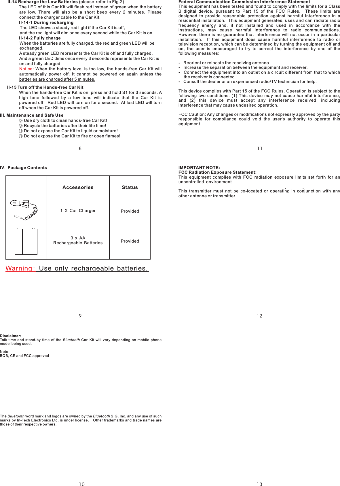 8111213109II-1 Recharge the Low BatterII-14-1 During rechargingII-14-2 Fully chargeII-15 Turn off the Hands-free Car KitIII. Maintenance and Safe Use(please refer to Fig.2)The LED of this Car Kit will flash red instead of green when the batteryare low. There will also be a short beep every 2 minutes. Pleaseconnect the charger cable to the Car Kit.The LED shows a steady red light if the Car Kit is off,and the red light will dim once every second while the Car Kit is on.When the batteries are fully charged, the red and green LED will beexchanged.A steady green LED represents the Car Kit is off and fully charged.And a green LED dims once every 3 seconds represents the Car Kit ison and fully charged.When the hands-free Car Kit is on, press and hold S1 for 3 seconds. Ahigh tone followed by a low tone will indicate that the Car Kit ispowered off. Red LED will turn on for a second. At last LED will turnoff when the Car Kit is powered off.Use dry cloth to clean hands-free Car Kit!Recycle the batteries after their life time!Do not expose the Car Kit to liquid or moisture!Do not expose the Car Kit to fire or open flames!When the battery level is too low, the hands-free ar it willautomatically power off. It cannot be powered on again unless thebatteries are charged after 5 minutes.◎◎◎◎4iesCKNotice:IV Package Contents.3AABatteriesRechargeablexProvidedProvidedAccessories1 X Car ChargerStatusDisclaimer:Talk time and stand-by time of the Car Kit will vary depending on mobile phonemodel being used.Note:BQB, CE and FCC approvedThe word mark and logos are owned by the SIG, Inc. and any use of suchmarks by In-Tech Electronics Ltd. is under license. Other trademarks and trade names arethose of their respective owners.BluetoothBluetooth BluetoothFederal Communication Commission Interference Statement----This equipment has been tested and found to comply with the limits for a ClassB digital device, pursuant to Part 15 of the FCC Rules. These limits aredesigned to provide reasonable protection against harmful interference in aresidential installation. This equipment generates, uses and can radiate radiofrequency energy and, if not installed and used in accordance with theinstructions, may cause harmful interference to radio communications.However, there is no guarantee that interference will not occur in a particularinstallation. If this equipment does cause harmful interference to radio ortelevision reception, which can be determined by turning the equipment off andon, the user is encouraged to try to correct the interference by one of thefollowing measures:Reorient or relocate the receiving antenna.Increase the separation between the equipment and receiver.Connect the equipment into an outlet on a circuit different from that to whichthe receiver is connected.Consult the dealer or an experienced radio/TV technician for help.This device complies with Part 15 of the FCC Rules. Operation is subject to thefollowing two conditions: (1) This device may not cause harmful interference,and (2) this device must accept any interference received, includinginterference that may cause undesired operation.FCC Caution: Any changes or modifications not expressly approved by the partyresponsible for compliance could void the user&apos;s authority to operate thisequipment.IMPORTANT NOTE:FCC Radiation Exposure Statement:This equipment complies with FCC radiation exposure limits set forth for anuncontrolled environment. This equipment should be installed and operatedwith minimum distance 20cm between the radiator &amp; your body.This transmitter must not be co-located or operating in conjunction with anyother antenna or transmitter..Use only rechargeable batteriesWarning: