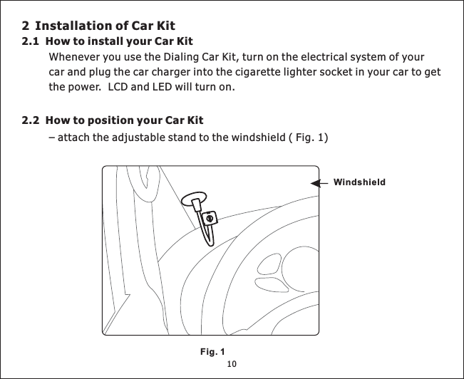 2 Installation of Car Kit2.1 How to install your Car Kit2.2 How to position your Car KitWheneveryouusetheDialingCarKit,turnontheelectricalsystemofyourcarandplugthecarchargerintothecigarettelightersocketinyourcartogetthepower. LCDandLEDwillturnon.–attachtheadjustablestandtothewindshield(Fig.1)WindshieldFig. 110