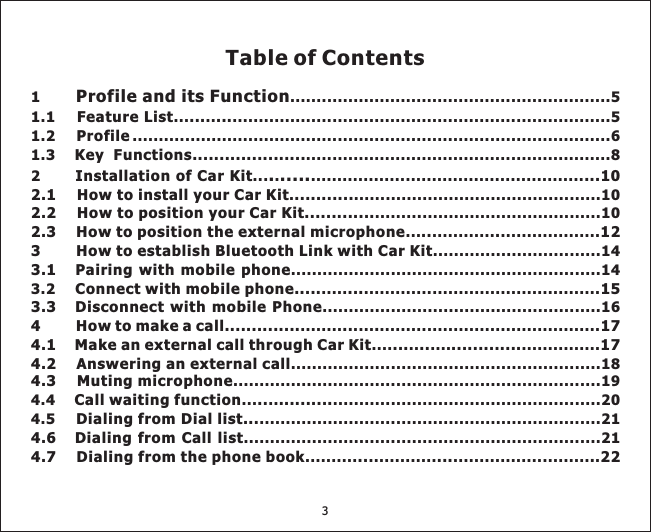 1 .............................................................51.1 ... .. ........................................................................52 ... . ..................................................... ...............................................10... ............ ...................................................14...........................................................14........ .... .............................................. .. .... .................. .. ...................................................204.5 .................................................................21.......... ............. .......................... .Profile and its Function. .....Feature List ... ...Installation of Car Kit ...102.1 How to install your Car KitHow to position your Car Kit.............2.3 How to position the external microphone .. . 123 How to establish Bluetooth Link with Car Kit3.1 Pairing with mobile phoneConnect with mobile phone..... ...Disconnect with mobile Phone4 How to make a call.............. .. . 174.1 Make an external call through Car Kit ... .. ............. 17Call waiting function .. ..........Dialing from Dial list...Dialing from Call list4.7 Dialing from the phone book .. ... . 221.2 ...........................................................................................61.3 ..........................................................8........ ..................................103.2 ..... ..................................................................................................16...........................................................18......................................................................194.4....................................................................21ProfileKey Functions................................2.2 .153.34.2 Answering an external call4.3 Muting microphone4.6Table of Contents3