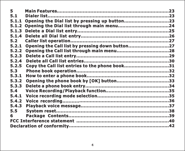 5 Main Features .. ........................... 235.1 Dialer list.........5.1.1 Opening the Dial list by pressing up button ...5.1.2 Opening the Dial list through main menu 245.1.3 Delete a Dial list entry..... . ....255.1.4 Delete all Dial list entry . ...................................5.2 Caller list operation............................ .. 275.2.1 Opening the Call list by pressing down button ......5.2.2 Opening the Call list through main menu5.2.3 Delete a Call list entry ...5.2.4 Delete all Call list entries5.2.5 Copy the Call list entries to the phone book5.3 Phone book operation5.3.1 How to enter a phone book5.3.2 Opening the phone book by [OK] button5.3.3 Delete a phone book entry5.4 Voice Recording/Playback function5.4.1 Voice recording mode selection5.4.2 Voice recording...........5.4.3 Playback voice message..5.5 System reset...................FCC Interference statementDeclaration of conformity.... . ................................................................................................................23... ........................23................................... ................................................... ............ .........26......... ........................... ....................27...................................28.... .......................................................29.........................................................30..............................31..............................................................32.......................................................32...................................33........................................................34..........................................35................................................35............................................................36.........................................................37........................................................38..............................................................40...................................................................426 Package Contents...................................................................394