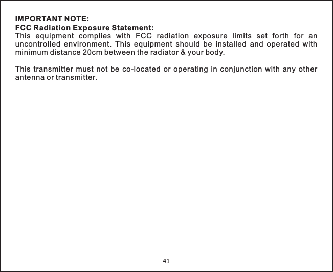 IMPORTANT NOTE:FCC Radiation Exposure Statement:This equipment complies with FCC radiation exposure limits set forth for anuncontrolled environment. This equipment should be installed and operated withminimum distance 20cm between the radiator &amp; your body.This transmitter must not be co-located or operating in conjunction with any otherantenna or transmitter.41