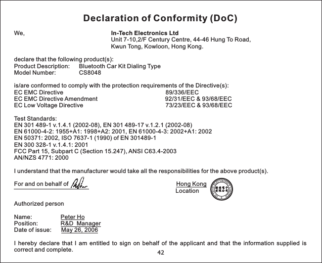 42Declaration of Conformity (DoC)We,Unit 7-10,2/F Century Centre, 44-46 Hung To Road,Kwun Tong, Kowloon, Hong Kong.declare that the following product(s):Model Number: CS8048is/are conformed to comply with the protection requirements of the Directive(s):EC EMC Directive 89/336/EECEC EMC Directive Amendment 92/31/EEC &amp; 93/68/EECEC Low Voltage Directive 73/23/EEC &amp; 93/68/EECTest Standards:EN 301 489-1 v.1.4.1 (2002-08), EN 301 489-17 v.1.2.1 (2002-08)EN 61000-4-2: 1955+A1: 1998+A2: 2001, EN 61000-4-3: 2002+A1: 2002EN 50371: 2002, ISO 7637-1 (1990) of EN 301489-1EN 300 328-1 v.1.4.1: 2001FCC Part 15, Subpart C (Section 15.247), ANSI C63.4-2003AN/NZS 4771: 2000I understand that the manufacturer would take all the responsibilities for the above product(s).For and on behalf ofAuthorized personName:Position:Date of issue:I hereby declare that I am entitled to sign on behalf of the applicant and that the information supplied iscorrect and complete.In-Tech Electronics LtdProduct Description: Bluetooth Car Kit Dialing TypeHong KongPeter HoR&amp;D ManagerMay 26, 2006Location