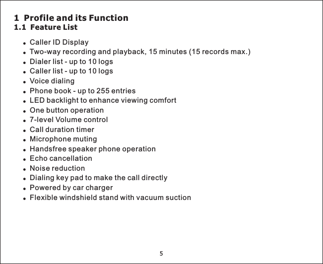 5!!!!!!!!!!!!!Two-way recording and playback, 15 minutes (15 records max.)Dialer list - up to 10 logsCaller list - up to 10 logsVoice dialingPhone book - up to 255 entriesLED backlight to enhance viewing comfortOne button operationCaller ID Display7-level Volume controlCall duration timerMicrophone mutingHandsfree speaker phone operationEcho cancellationNoise reductionDialing key pad to make the call directlyPowered by car chargerFlexible windshield stand with vacuum suction!!!!1 Profile and its Function1.1 Feature List