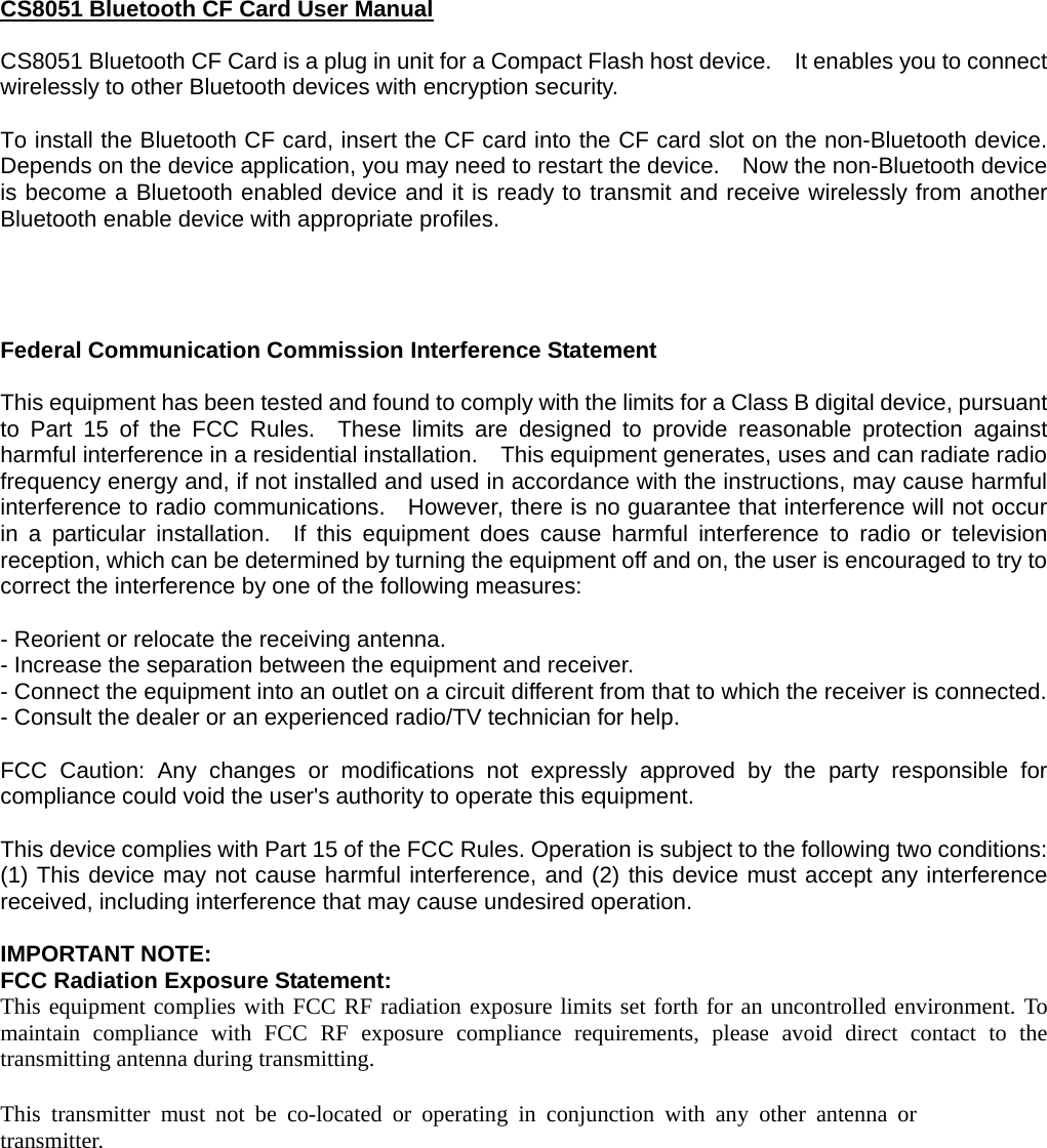CS8051 Bluetooth CF Card User Manual  CS8051 Bluetooth CF Card is a plug in unit for a Compact Flash host device.    It enables you to connect wirelessly to other Bluetooth devices with encryption security.  To install the Bluetooth CF card, insert the CF card into the CF card slot on the non-Bluetooth device.   Depends on the device application, you may need to restart the device.    Now the non-Bluetooth device is become a Bluetooth enabled device and it is ready to transmit and receive wirelessly from another Bluetooth enable device with appropriate profiles.     Federal Communication Commission Interference Statement  This equipment has been tested and found to comply with the limits for a Class B digital device, pursuant to Part 15 of the FCC Rules.  These limits are designed to provide reasonable protection against harmful interference in a residential installation.    This equipment generates, uses and can radiate radio frequency energy and, if not installed and used in accordance with the instructions, may cause harmful interference to radio communications.    However, there is no guarantee that interference will not occur in a particular installation.  If this equipment does cause harmful interference to radio or television reception, which can be determined by turning the equipment off and on, the user is encouraged to try to correct the interference by one of the following measures:  - Reorient or relocate the receiving antenna. - Increase the separation between the equipment and receiver. - Connect the equipment into an outlet on a circuit different from that to which the receiver is connected. - Consult the dealer or an experienced radio/TV technician for help.  FCC Caution: Any changes or modifications not expressly approved by the party responsible for compliance could void the user&apos;s authority to operate this equipment.  This device complies with Part 15 of the FCC Rules. Operation is subject to the following two conditions: (1) This device may not cause harmful interference, and (2) this device must accept any interference received, including interference that may cause undesired operation.  IMPORTANT NOTE: FCC Radiation Exposure Statement: This equipment complies with FCC RF radiation exposure limits set forth for an uncontrolled environment. To maintain compliance with FCC RF exposure compliance requirements, please avoid direct contact to the transmitting antenna during transmitting.  This transmitter must not be co-located or operating in conjunction with any other antenna or transmitter. 