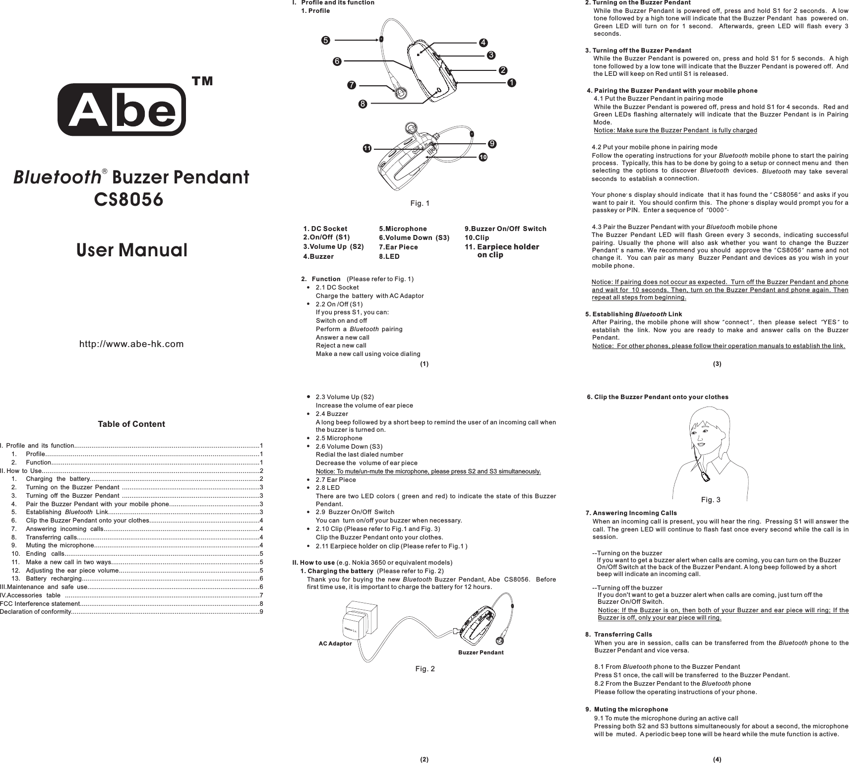 Table of ContentUser Manual&amp;2.3 Volume Up (S2)Increase the volume of ear piece2.4 BuzzerA long beep followed by a short beep to remind the user of an incoming call whenthe buzzer is turned on.2.5 Microphone2.6 Volume Down (S3)Redial the last dialed numberDecrease the volume of ear piece2.7 Ear Piece2.8 LEDThere are two LED colors ( green and red) to indicate the state of this BuzzerPendant.2.9 Buzzer On/Off SwitchYou can turn on/off your buzzer when necessary.2.10 Clip (Please refer to Fig.1 and Fig. 3)Clip the Buzzer Pendant onto your clothes.2.11 E (Please refer to Fig.1 )(e.g. Nokia 3650 or equivalent models)(Please refer to Fig. 2)Thank you for buying the new Buzzer Pendant, Abe Beforefirst time use, it is important to charge the battery for 12 hours.!!!!!!!Notice: To mute/un-mute the microphone, please press S2 and S3 simultaneously..arpieceholderonclipII. How to use1. Charging the batteryBluetooth CS80562. Function (Please refer to Fig. 1)2.1DCSocketCharge the battery with AC Adaptor2.2On/Off(S1)If you press S1, you can:Switch on and offPerform a pairingAnswer a new callReject a new callMake a new call using voice dialing!!Bluetooth2. Turning on the Buzzer Pendant3. Turning off the Buzzer Pendant4. Pairing the Buzzer Pendant with your mobile phone5. Establishing LinkWhile the Buzzer Pendant is powered off, press and hold S1 for 2 seconds. A lowtone followed by a high tone will indicate that the Buzzer Pendant has powered on.Green LED will turn on for 1 second. Afterwards, green LED will flash every 3seconds.While the Buzzer Pendant is powered on, press and hold S1 for 5 seconds. A hightone followed by a low tone will indicate that the Buzzer Pendant is powered off. Andthe LED will keep on Red until S1 is released.4.1 Put the Buzzer Pendant in pairing modeWhile the Buzzer Pendant is powered off, press and hold S1 for 4 seconds. Red andGreen LEDs flashing alternately will indicate that the Buzzer Pendant is in PairingMode.4.2 Put your mobile phone in pairing modeFollow the operating instructions for your mobile phone to start the pairingprocess. Typically, this has to be done by going to a setup or connect menu and thenselecting the options to discover devices. may take severalseconds to establish a connection.Your phone s display should indicate that it has found the and asks if youwant to pair it. You should confirm this. The phone s display would prompt you for apasskey or PIN. Enter a sequence of 0000 .4.3 Pair the Buzzer Pendant with your h mobile phoneThe Buzzer Pendant LED will flash Green every 3 seconds, indicating successfulpairing. Usually the phone will also ask whether you want to change the BuzzerPendant s name. We recommend you should approve the name and notchange it. You can pair as many Buzzer Pendant and devices as you wish in yourmobile phone.After Pairing, the mobile phone will show connect then please select YES toestablish the link. Now you are ready to make and answer calls on the BuzzerPendant.Notice: Make sure the Buzzer Pendant is fully chargedNotice: If pairing does not occur as expected. Turn off the Buzzer Pendant and phoneand wait for 10 seconds. Then, turn on the Buzzer Pendant and phone again. Thenrepeat all steps from beginning.Notice: For other phones, please follow their operation manuals to establish the link.BluetoothBluetooth BluetoothBluetoot&apos;&apos;&quot;&quot;&quot;&quot;&apos;&quot;&quot;&quot;&quot;, &quot;&quot;BluetoothCS8056CS8056When an incoming call is present, you will hear the ring. Pressing S1 will answer thecall. The green LED will continue to flash fast once every second while the call is insession.When you are in session, calls can be transferred from the phone to theBuzzer Pendant and vice versa.8.1 From phone to the Buzzer PendantPress S1 once, the call will be transferred to the Buzzer Pendant.8.2 From the Buzzer Pendant to the phonePlease follow the operating instructions of your phone.9.1 To mute the microphone during an active callPressing both S2 and S3 buttons simultaneously for about a second, the microphonewill be muted. A periodic beep tone will be heard while the mute function is active.6. Clip the Buzzer Pendant onto your clothes7. Answering Incoming Calls8. Transferring Calls9. Muting the microphoneNotice: If the Buzzer is on, then both of your Buzzer and ear piece will ring; If theBuzzer is off, only your ear piece will ring.BluetoothBluetoothBluetooth--Turning on the buzzerIf you want to get a buzzer alert when calls are coming, you can turn on the BuzzerOn/Off Switch at the back of the Buzzer Pendant. A long beep followed by a shortbeep will indicate an incoming call.--Turning off the buzzerIf you don&apos;t want to get a buzzer alert when calls are coming, just turn off theBuzzer On/Off Switch.I. Profile and its function.................................................................................................11. Profile.............................................................................................................12. Function.............................................................................................................1II. How to Use..................................................................................................................21. Charging the battery.........................................................................................22. Turning on the Buzzer Pendant .........................................................................33. Turning off the Buzzer Pendant .........................................................................34. Pair the Buzzer Pendant with your mobile phone................................................35. Establishing Link................................................................................36. Clip the Buzzer Pendant onto your clothes..........................................................47. Answering incoming calls..................................................................................48. Transferring calls................................................................................................49. Muting the microphone.......................................................................................410. Ending calls.......................................................................................................511. Make a new call in two ways..............................................................................512. Adjusting the ear piece volume..........................................................................513. Battery recharging...............................................................................................6III.Maintenance and safe use............................................................................................6IV.Accessories table ........................................................................................................7FCC Interference statement................................................................................................8Declaration of conformity....................................................................................................9BluetoothBluetooth Buzzer PendantCS8056 Fig. 11. DC Socket2.On/Off (S1)3.Volume Up (S2)4.Buzzer5.Microphone6.Volume Down (S3)7.Ear Piece8.LEDAC AdaptorBuzzer PendantFig. 2(1)(2) (4)(3)I. Profile and its function1. Profilehttp://www.abe-hk.comTM21345786Fig. 3910119.Buzzer On/Off Switch10.Clip11. Earpiece holderon clip