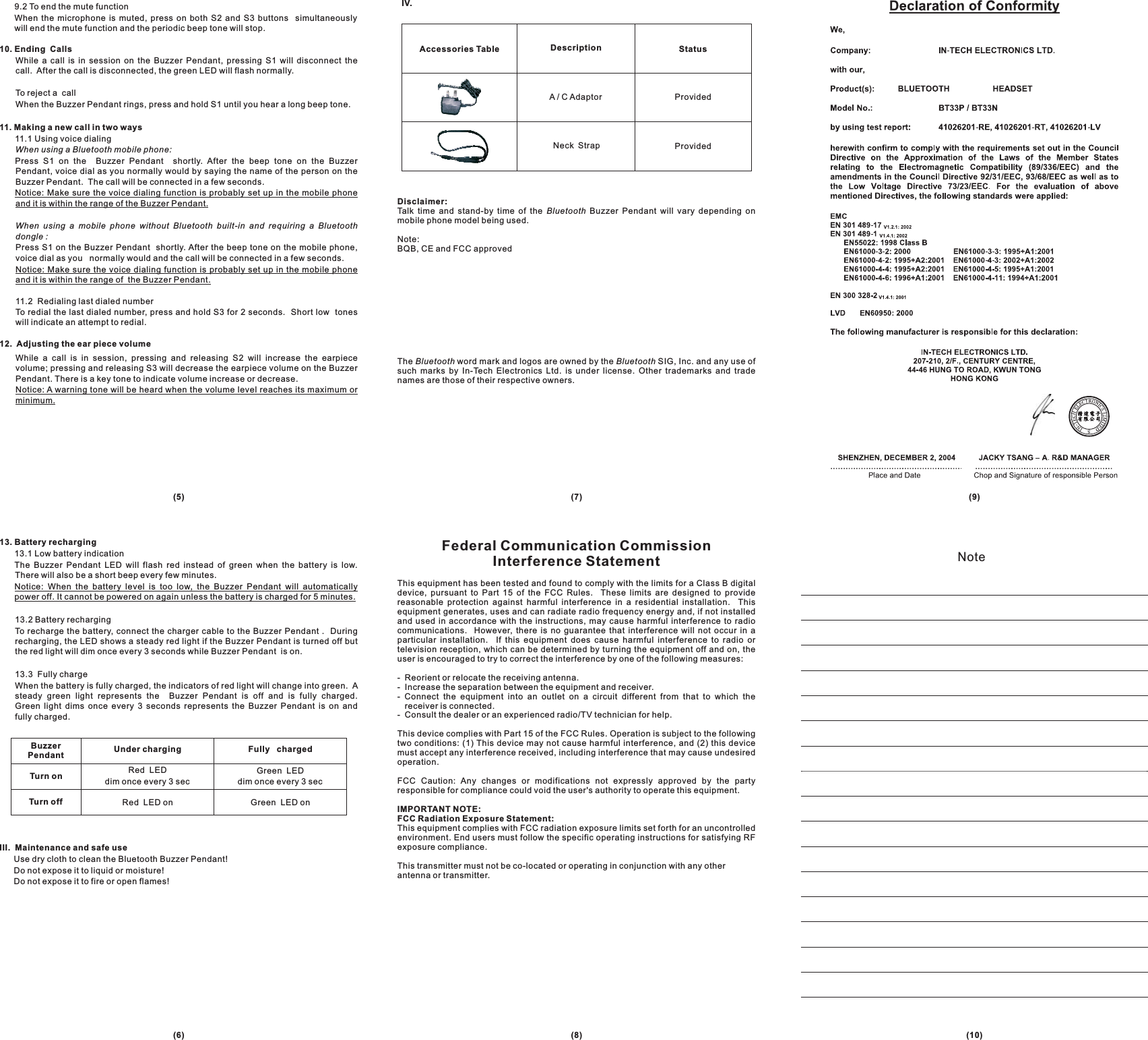 A / C Adaptor ProvidedProvidedAccessories Table Description StatusGreen LEDdim once every 3 secRed LEDdim once every 3 secTurn onTurn offUnder chargingBuzzerPendant Fully chargedGreen LED onRed LED on13. Battery recharging13.1 Low battery indicationThe Buzzer Pendant LED will flash red instead of green when the battery is low.There will also be a short beep every few minutes.13.2 Battery rechargingTo recharge the battery, connect the charger cable to the Buzzer Pendant . Duringrecharging, the LED shows a steady red light if the Buzzer Pendant is turned off butthe red light will dim once every 3 seconds while Buzzer Pendant is on.13.3 Fully chargeWhen the battery is fully charged, the indicators of red light will change into green. Asteady green light represents the Buzzer Pendant is off and is fully charged.Green light dims once every 3 seconds represents the Buzzer Pendant is on andfully charged.Notice: When the battery level is too low, the Buzzer Pendant will automaticallypower off. It cannot be powered on again unless the battery is charged for 5 minutes.III. Maintenance and safe useUse dry cloth to clean the Bluetooth Buzzer Pendant!Do not expose it to liquid or moisture!Do not expose it to fire or open flames!9.2 To end the mute functionWhen the microphone is muted, press on both S2 and S3 buttons simultaneouslywill end the mute function and the periodic beep tone will stop.While a call is in session on the Buzzer Pendant, pressing S1 will disconnect thecall. After the call is disconnected, the green LED will flash normally.To reject a callWhen the Buzzer Pendant rings, press and hold S1 until you hear a long beep tone.11.1 Using voice dialingPress S1 on the Buzzer Pendant shortly. After the beep tone on the BuzzerPendant, voice dial as you normally would by saying the name of the person on theBuzzer Pendant. The call will be connected in a few seconds.Press S1 on the Buzzer Pendant shortly. After the beep tone on the mobile phone,voice dial as you normally would and the call will be connected in a few seconds.11.2 Redialing last dialed numberTo redial the last dialed number, press and hold S3 for 2 seconds. Short low toneswill indicate an attempt to redial.While a call is in session, pressing and releasing S2 will increase the earpiecevolume; pressing and releasing S3 will decrease the earpiece volume on the BuzzerPendant. There is a key tone to indicate volume increase or decrease.10. Ending Calls11. Making a new call in two ways12. Adjusting the ear piece volumeWhen using a Bluetooth mobile phone:When using a mobile phone without Bluetooth built-in and requiring a Bluetoothdongle :Notice: Make sure the voice dialing function is probably set up in the mobile phoneand it is within the range of the Buzzer Pendant.Notice: Make sure the voice dialing function is probably set up in the mobile phoneand it is within the range of the Buzzer Pendant.Notice: A warning tone will be heard when the volume level reaches its maximum orminimum.Disclaimer:Talk time and stand-by time of the Buzzer Pendant will vary depending onmobile phone model being used.Note:BQB, CE and FCC approvedThe word mark and logos are owned by the SIG, Inc. and any use ofsuch marks by In-Tech Electronics Ltd. is under license. Other trademarks and tradenames are those of their respective owners.BluetoothBluetooth Bluetooth(9)(7)(5)(10)(8)(6)NoteIV.Neck StrapFederal Communication CommissionInterference StatementThis equipment has been tested and found to comply with the limits for a Class B digitaldevice, pursuant to Part 15 of the FCC Rules. These limits are designed to providereasonable protection against harmful interference in a residential installation. Thisequipment generates, uses and can radiate radio frequency energy and, if not installedand used in accordance with the instructions, may cause harmful interference to radiocommunications. However, there is no guarantee that interference will not occur in aparticular installation. If this equipment does cause harmful interference to radio ortelevision reception, which can be determined by turning the equipment off and on, theuser is encouraged to try to correct the interference by one of the following measures:- Reorient or relocate the receiving antenna.- Increase the separation between the equipment and receiver.- Connect the equipment into an outlet on a circuit different from that to which thereceiver is connected.- Consult the dealer or an experienced radio/TV technician for help.This device complies with Part 15 of the FCC Rules. Operation is subject to the followingtwo conditions: (1) This device may not cause harmful interference, and (2) this devicemust accept any interference received, including interference that may cause undesiredoperation.FCC Caution: Any changes or modifications not expressly approved by the partyresponsible for compliance could void the user&apos;s authority to operate this equipment.This equipment complies with FCC radiation exposure limits set forth for an uncontrolledenvironment. End users must follow the specific operating instructions for satisfying RFexposure compliance.This transmitter must not be co-located or operating in conjunction with any otherantenna or transmitter.IMPORTANT NOTE:FCC Radiation Exposure Statement: