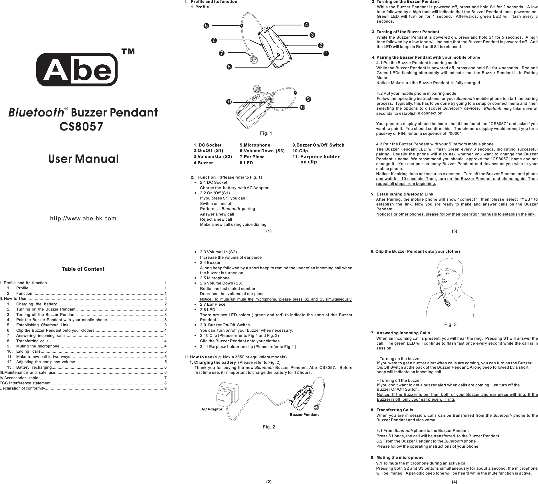 Table of ContentUser Manual!!!!!!!!2.3 Volume Up (S2)Increase the volume of ear piece2.4 BuzzerA long beep followed by a short beep to remind the user of an incoming call whenthe buzzer is turned on.2.5 Microphone2.6 Volume Down (S3)Redial the last dialed numberDecrease the volume of ear pieceNotice To mute un mute the microphone please press S2 and S3 simultaneously2.7 Ear Piece2.8 LEDThere are two LED colors ( green and red) to indicate the state of this BuzzerPendant.2.9 Buzzer On/Off SwitchYou can turn on/off your buzzer when necessary.2.10 Clip (Please refer to Fig.1 and Fig. 3)Clip the Buzzer Pendant onto your clothes.2.11 E (Please refer to Fig.1 )(e.g. Nokia 3650 or equivalent models)(Please refer to Fig. 2)Thank you for buying the new Buzzer Pendant, Abe Beforefirst time use, it is important to charge the battery for 12 hours.:/- , ..arpieceholderonclipII. How to use1. Charging the batteryBluetooth CS80572. Function (Please refer to Fig. 1)2.1 DC SocketCharge the battery with AC Adaptor2.2On/Off(S1)If you press S1, you can:Switch on and offPerform a pairingAnswer a new callReject a new callMake a new call using voice dialing!!BluetoothWhile the Buzzer Pendant is powered off, press and hold S1 for 2 seconds. A lowtone followed by a high tone will indicate that the Buzzer Pendant has powered on.Green LED will turn on for 1 second. Afterwards, green LED will flash every 3seconds.While the Buzzer Pendant is powered on, press and hold S1 for 5 seconds. A hightone followed by a low tone will indicate that the Buzzer Pendant is powered off. Andthe LED will keep on Red until S1 is released.4.1 Put the Buzzer Pendant in pairing modeWhile the Buzzer Pendant is powered off, press and hold S1 for 4 seconds. Red andGreen LEDs flashing alternately will indicate that the Buzzer Pendant is in PairingMode.4.2 Put your mobile phone in pairing modeFollow the operating instructions for your mobile phone to start the pairingprocess. Typically, this has to be done by going to a setup or connect menu and thenselecting the options to discover devices. may take severalseconds to establish a connection.Your phone s display should indicate that it has found the and asks if youwant to pair it. You should confirm this. The phone s display would prompt you for apasskey or PIN. Enter a sequence of 0000 .4.3 Pair the Buzzer Pendant with your h mobile phoneThe Buzzer Pendant LED will flash Green every 3 seconds, indicating successfulpairing. Usually the phone will also ask whether you want to change the BuzzerPendant s name. We recommend you should approve the name and notchange it. You can pair as many Buzzer Pendant and devices as you wish in yourmobile phone.After Pairing, the mobile phone will show connect then please select YES toestablish the link. Now you are ready to make and answer calls on the BuzzerPendant.2. Turning on the Buzzer Pendant3. Turning off the Buzzer Pendant4. Pairing the Buzzer Pendant with your mobile phone5. Establishing LinkNotice: Make sure the Buzzer Pendant is fully chargedNotice: If pairing does not occur as expected. Turn off the Buzzer Pendant and phoneand wait for 10 seconds. Then, turn on the Buzzer Pendant and phone again. Thenrepeat all steps from beginning.Notice: For other phones, please follow their operation manuals to establish the link.BluetoothBluetooth BluetoothBluetoot&apos;&apos;&quot;&quot;&quot;&quot;&apos;&quot;&quot;&quot;&quot;, &quot;&quot;BluetoothCS8057CS80576. Clip the Buzzer Pendant onto your clothes7. Answering Incoming Calls8. Transferring Calls9. Muting the microphoneWhen an incoming call is present, you will hear the ring. Pressing S1 will answer thecall. The green LED will continue to flash fast once every second while the call is insession.When you are in session, calls can be transferred from the phone to theBuzzer Pendant and vice versa.8.1 From phone to the Buzzer PendantPress S1 once, the call will be transferred to the Buzzer Pendant.8.2 From the Buzzer Pendant to the phonePlease follow the operating instructions of your phone.9.1 To mute the microphone during an active callPressing both S2 and S3 buttons simultaneously for about a second, the microphonewill be muted. A periodic beep tone will be heard while the mute function is active.Notice: If the Buzzer is on, then both of your Buzzer and ear piece will ring; If theBuzzer is off, only your ear piece will ring.BluetoothBluetoothBluetooth--Turning on the buzzerIf you want to get a buzzer alert when calls are coming, you can turn on the BuzzerOn/Off Switch at the back of the Buzzer Pendant. A long beep followed by a shortbeep will indicate an incoming call.--Turning off the buzzerIf you don&apos;t want to get a buzzer alert when calls are coming, just turn off theBuzzer On/Off Switch.I. Profile and its function.................................................................................................11. Profile.............................................................................................................12. Function.............................................................................................................1II. How to Use..................................................................................................................21. Charging the battery.........................................................................................22. Turning on the Buzzer Pendant .........................................................................33. Turning off the Buzzer Pendant .........................................................................34. Pair the Buzzer Pendant with your mobile phone................................................35. Establishing Link................................................................................36. Clip the Buzzer Pendant onto your clothes..........................................................47. Answering incoming calls..................................................................................48. Transferring calls................................................................................................49. Muting the microphone.......................................................................................410. Ending calls.......................................................................................................511. Make a new call in two ways..............................................................................512. Adjusting the ear piece volume..........................................................................513. Battery recharging...............................................................................................6III.Maintenance and safe use............................................................................................6IV.Accessories table ........................................................................................................7FCC Interference statement................................................................................................8Declaration of conformity....................................................................................................9BluetoothBluetooth Buzzer PendantCS8057Fig. 11. DC Socket2.On/Off (S1)3.Volume Up (S2)4.Buzzer5.Microphone6.Volume Down (S3)7.Ear Piece8.LEDAC AdaptorBuzzer PendantFig. 2Fig. 3(1)(2) (4)(3)I. Profile and its function1. Profile21345786http://www.abe-hk.comTM910119.Buzzer On/Off Switch10.Clip11. Earpiece holderon clip