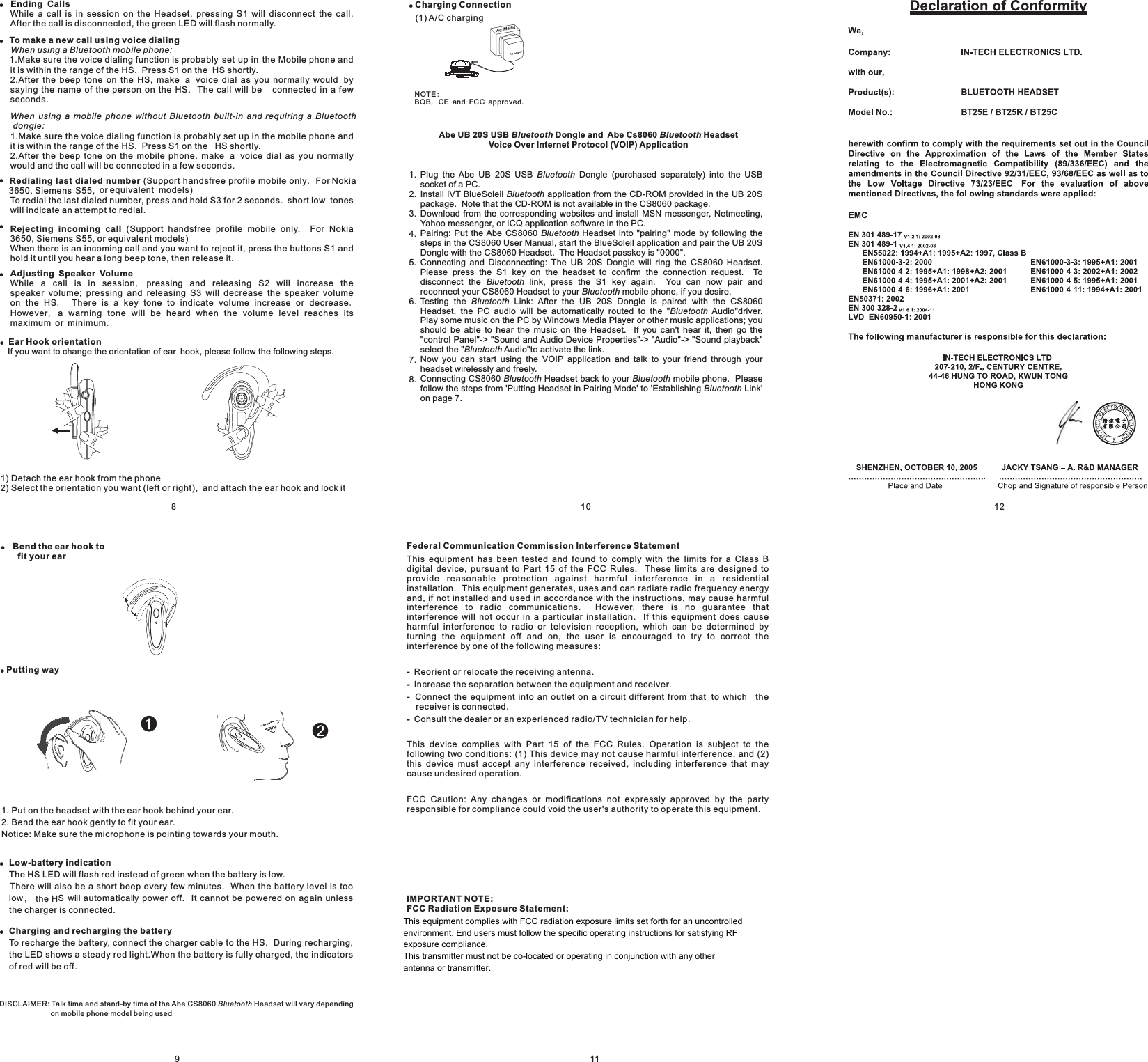 11Federal Communication Commission Interference Statement----This equipment has been tested and found to comply with the limits for a Class Bdigital device, pursuant to Part 15 of the FCC Rules. These limits are designed toprovide reasonable protection against harmful interference in a residentialinstallation. This equipment generates, uses and can radiate radio frequency energyand, if not installed and used in accordance with the instructions, may cause harmfulinterference to radio communications. However, there is no guarantee thatinterference will not occur in a particular installation. If this equipment does causeharmful interference to radio or television reception, which can be determined byturning the equipment off and on, the user is encouraged to try to correct theinterference by one of the following measures:Reorient or relocate the receiving antenna.Increase the separation between the equipment and receiver.Connect the equipment into an outlet on a circuit different from that to which thereceiver is connected.Consult the dealer or an experienced radio/TV technician for help.This device complies with Part 15 of the FCC Rules. Operation is subject to thefollowing two conditions: (1) This device may not cause harmful interference, and (2)this device must accept any interference received, including interference that maycause undesired operation.FCC Caution: Any changes or modifications not expressly approved by the partyresponsible for compliance could void the user&apos;s authority to operate this equipment.IMPORTANT NOTE:FCC Radiation Exposure Statement:This equipment complies with FCC radiation exposure limits set forth for anuncontrolled environment. This equipment should be installed and operated withminimum distance 20cm between the radiator &amp; your body.This transmitter must not be co-located or operating in conjunction with any otherantenna or transmitter.!!Ending CallsTo make a new call using voice dialingRedialing last dialed numberRejecting incoming callAdjusting Speaker VolumeWhile a call is in session on the Headset, pressing S1 will disconnect the call.After the call is disconnected, the green LED will flash normally.1.Make sure the voice dialing function is probably set up in the Mobile phone andit is within the range of the HS. Press S1 on the HS shortly.2.After the beep tone on the HS, make a voice dial as you normally would bysaying the name of the person on the HS. The call will be connected in a fewseconds.1.Make sure the voice dialing function is probably set up in the mobile phone andit is within the range of the HS. Press S1 on the HS shortly.2.After the beep tone on the mobile phone, make a voice dial as you normallywould and the call will be connected in a few seconds.(Support handsfree profile mobile only. For Nokia3650, Siemens S55, or equivalent models)To redial the last dialed number, press and hold S3 for 2 seconds. short low toneswill indicate an attempt to redial.(Support handsfree profile mobile only. For Nokia3650, Siemens S55, or equivalent models)When there is an incoming call and you want to reject it, press the buttons S1 andhold it until you hear a long beep tone, then release it.While a call is in session pressing and releasing S2 will increase thespeaker volume; pressing and releasing S3 will decrease the speaker volumeon the HS There is a key tone to indicate volume increase or decreaseHowever a warning tone will be heard when the volume level reaches itsmaximum or minimumWhen using a Bluetooth mobile phone:When using a mobile phone without Bluetooth built-in and requiring a Bluetoothdongle:,. .,.!!!!Ear Hook orientationIf you want to change the orientation of ear hook, please follow the following steps.1) Detach the ear hook from the phone2) Select the orientation you want (left or right), and attach the ear hook and lock it8!Bend the ear hook tofit your ear!!Low-battery indicationCharging and recharging the batteryThe HS LED will flash red instead of green when the battery is low.There will also be a short beep every few minutes. When the battery level is toolow, the HSwill automatically power off. It cannot be powered on again unlessthe charger is connected.To recharge the battery, connect the charger cable to the HS. During recharging,the LED shows a steady red light.When the battery is fully charged, the indicatorsof red will be off.1. Put on the headset with the ear hook behind your ear.2. Bend the ear hook gently to fit your ear.Notice: Make sure the microphone is pointing towards your mouth.9DISCLAIMER: Talk time and stand-by time of the Abe CS 060 Headset will vary dependingon mobile phone model being usedBluetooth8!Putting wayACAdaptorAC Mains!Charging Connection(1) A/C chargingNOTEBQB CE and FCC approved:,.Abe UB 20S USB Dongle and Abe Cs8060 HeadsetVoice Over Internet Protocol (VOIP) ApplicationBluetooth BluetoothPlug the Abe UB 20S USB Dongle (purchased separately) into the USBsocket of a PC.Install IVT BlueSoleil application from the CD-ROM provided in the UB 20Spackage. Note that the CD-ROM is not available in the CS8060 package.Download from the corresponding websites and install MSN messenger, Netmeeting,Yahoo messenger, or ICQ application software in the PC.Pairing: Put the CS8060 Headset into &quot;pairing&quot; mode by following thesteps in the CS8060 User Manual, start the BlueSoleil application and pair the UB 20SDongle with the CS8060 Headset. The Headset passkey is &quot;0000Connecting and Disconnecting: The UB 20S Dongle will ring the CS8060 Headset.Please press the S1 key on the headset to confirm the connection request. Todisconnect the link, press the S1 key again. You can now pair andreconnect your CS8060 Headset to your mobile phone, if you desire.Testing the Link: After the UB 20S Dongle is paired with the CS8060Headset, the PC audio will be automatically routed to the Audio driver.Play some music on the PC by Windows Media Player or other music applications; youshould be able to hear the music on the Headset. If you can hear it, then go theontrol Panel -&gt; ound and Audio Device Properties -&gt; udio -&gt; ound playbackselect the Audio to activate the link.Now you can start using the VOIP application and talk to your friend through yourheadset wirelessly and freely.Connecting CS8060 Headset back to your mobile phone. Pleasefollow the steps from &apos;Putting Headset in Pairing Mode&apos; to Establishing Link&apos;on page 7.BluetoothBluetoothBluetoothBluetoothBluetoothBluetoothluetoothluetoothBluetooth BluetoothBluetoothAbe&quot;.&quot;&quot;&apos;t&quot;c &quot; &quot;S &quot; &quot;A &quot; &quot;S &quot;&quot;&quot;&apos;BB101.2.3.4.5.6.7.8.12This equipment complies with FCC radiation exposure limits set forth for an uncontrolledenvironment. End users must follow the specific operating instructions for satisfying RFexposure compliance.This transmitter must not be co-located or operating in conjunction with any otherantenna or transmitter.