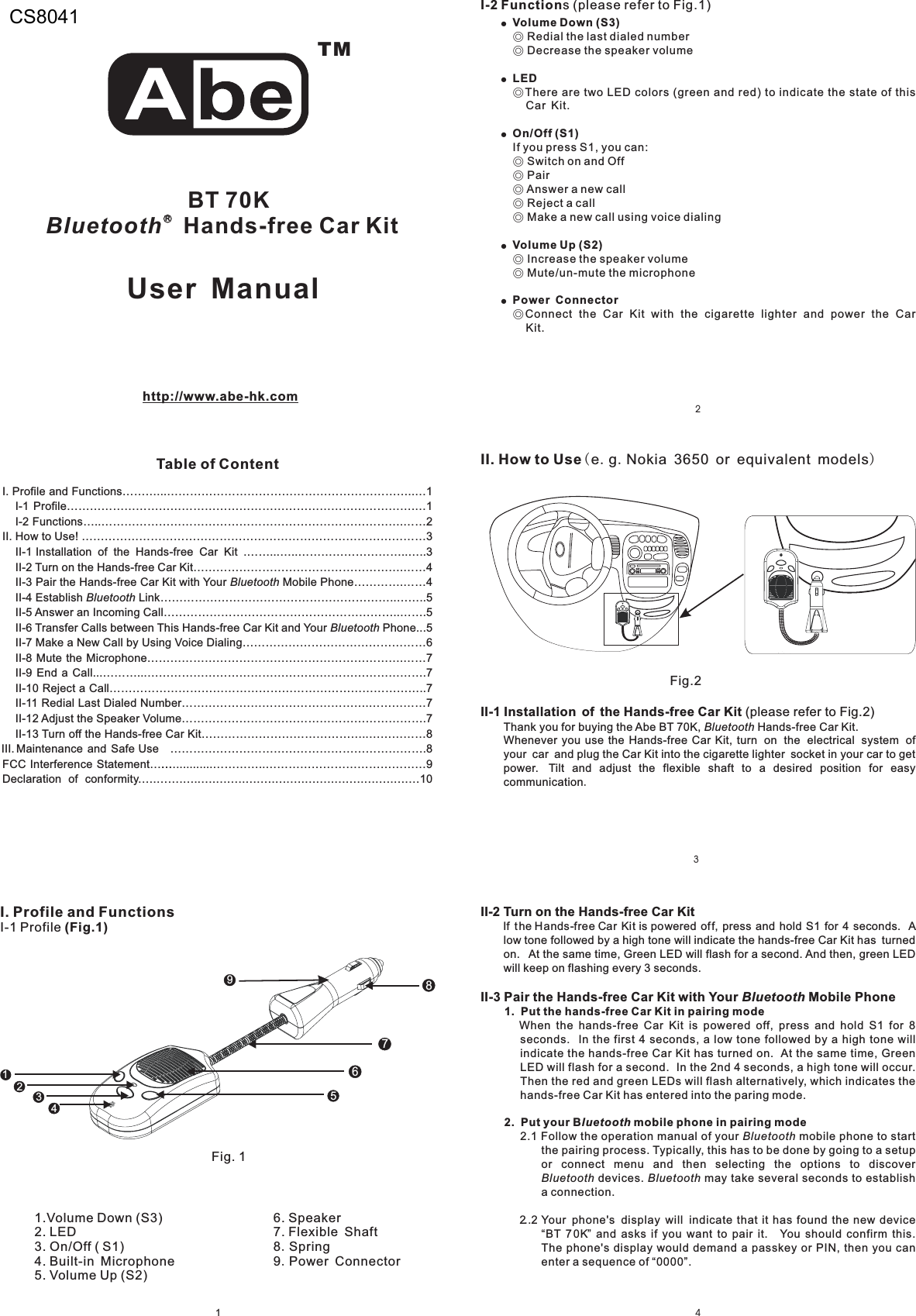 3214I. Profile and Functions………...………………………………………………………..…1I-1 Profile……………………………………………………………………………….…1I-2 Functions…..…………………………………………………………………….……2II. How to Use! ………………………………………………………………………………3II-1 Installation of the Hands-free Car Kit .……...…..………………………..…..3II-2 Turn on the Hands-free Car Kit……………………………………………….……4II-3 Pair the Hands-free Car Kit with Your Mobile Phone………….……4II-4 Establish Link……………………………………………………..……..5II-5 Answer an Incoming Call……………………………………………………..…….5II-6 Transfer Calls between This Hands-free Car Kit and Your Phone...5II-7 Make a New Call by Using Voice Dialing…………………………………………6II-8 Mute the Microphone………………………………………………………….……7II-9 End a Call...………...……………………………………………………………….7II-10 Reject a Call………………………………………………………………………..7II-11 Redial Last Dialed Number………………………………………….……………7II-12 Adjust the Speaker Volume……………………………………………………….7II-13 Turn off the Hands-free Car Kit……………………………………..……………8III. Maintenance and Safe Use ………………………………………………………….8FCC Interference Statement….…...........…………..……………………………………9.….…….…..….….….….….….….….….….….….….….…10BluetoothBluetoothBluetoothDeclaration of conformityTMRBT 70KBluetooth Hands-free Car KitTable of Contenthttp://www.abe-hk.comI. Profile and FunctionsI-1 Profile (Fig.1)6. Speaker7. Flexible Shaft8 Spring9 Power Connector..1.Volume Down (S3)2. LED3. On/Off ( S1)4. Built-in Microphone5. Volume Up (S2)I-2 Functions (please refer to Fig.1)Fig.2II. How to Use(.. )e g Nokia 3650 or equivalent modelsII-1 Installation of the Hands-free Car Kit.(please refer to Fig.2)Thank you for buying the Abe BT 70K, Hands-free Car Kit.Whenever you use the Hands-free Car Kit,plug the Car Kit into the cigarette lighter socket in your car to getpower.Bluetoothturn on the electrical system ofyour car andTilt and adjust the flexible shaft to a desired position for easycommunicationUser ManualFig. 1!!!!!Volume Down (S3)LEDOn/Off (S1)Volume Up (S2)Power Connector◎◎◎◎◎◎◎◎◎◎◎Redial the last dialed numberDecrease the speaker volumeThere are two LED colors (green and red) to indicate the state of thisCar Kit.If you press S1, you can:Switch on and OffPairAnswer a new callReject a callMake a new call using voice dialingIncrease the speaker volumeMute/un-mute the microphoneConnect the Car Kit with the cigarette lighter and power the CarKit.956124378II-2 Turn on the Hands-free Car KitII-3 Pair the Hands-free Car Kit with Your Mobile PhoneIf the Hands-free Car Kit is powered off, press and hold S1 for 4 seconds. Alow tone followed by a high tone will indicate the hands-free Car Kit has turnedon. At the same time, Green LED will flash for a second. And then, green LEDwill keep on flashing every 3 seconds.When the hands-free Car Kit is powered off, press and hold S1 for 8seconds. In the first 4 seconds, a low tone followed by a high tone willindicate the hands-free Car Kit has turned on. At the same time, GreenLED will flash for a second. In the 2nd 4 seconds, a high tone will occur.Then the red and green LEDs will flash alternatively, which indicates thehands-free Car Kit has entered into the paring mode.Bluetooth1. Put the hands-free Car Kit in pairing mode2. Put your B mobile phone in pairing modeluetooth2.1 Follow the operation manual of your mobile phone to startthe pairing process. Typically, this has to be done by going to a setupor connect menu and then selecting the options to discoverdevices. may take several seconds to establisha connection.2..2 Your phone&apos;s display will indicate that it has found the new device“BT 70K” and asks if you want to pair it. You should confirm this.The phone&apos;s display would demand a passkey or PIN, then you canenter a sequence of “0000”.BluetoothBluetooth Bluetooth...CS8041