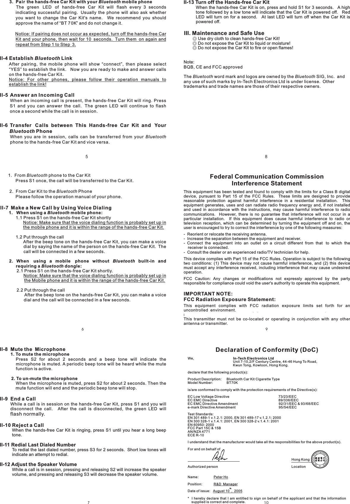 7810965II-13 Turn off the Hands-free Car KitWhen the hands-free Car Kit is on, press and hold S1 for 3 seconds. A hightone followed by a low tone will indicate that the Car Kit is powered off. RedLED will turn on for a second. At last LED will turn off when the Car Kit ispowered off.Note:BQB, CE and FCC approvedThe word mark and logos are owned by the SIG, Inc. andany use of such marks by In-Tech Electronics Ltd is under license. Othertrademarks and trade names are those of their respective owners.Bluetooth BluetoothIII. Maintenance and Safe Use◎◎◎Use dry cloth to clean hands-free Car Kit!Do not expose the Car Kit to liquid or moisture!Do not expose the Car Kit to fire or open flames!II-8 Mute the MicrophoneII-9 End a Call1. To mute the microphone2. To un-mute the microphonePress S2 for about 2 seconds and a beep tone will indicate themicrophone is muted. A periodic beep tone will be heard while the mutefunction is active.When the microphone is muted, press S2 for about 2 seconds. Then themute function will end and the periodic beep tone will stop.While a call is in session on the hands-free Car Kit, press S1 and you willdisconnect the call. After the call is disconnected, the green LED willflash normally.II-10 Reject a CallII-11 Redial Last Dialed NumberII-12 Adjust the Speaker VolumeWhen the hands-free Car Kit is ringing, press S1 until you hear a long beeptone.To redial the last dialed number, press S3 for 2 seconds. Short low tones willindicate an attempt to redial.While a call is in session, pressing and releasing S2 will increase the speakervolume, and pressing and releasing S3 will decrease the speaker volume.Federal Communication CommissionInterference StatementThis equipment has been tested and found to comply with the limits for a Class B digitaldevice, pursuant to Part 15 of the FCC Rules. These limits are designed to providereasonable protection against harmful interference in a residential installation. Thisequipment generates, uses and can radiate radio frequency energy and, if not installedand used in accordance with the instructions, may cause harmful interference to radiocommunications. However, there is no guarantee that interference will not occur in aparticular installation. If this equipment does cause harmful interference to radio ortelevision reception, which can be determined by turning the equipment off and on, theuser is encouraged to try to correct the interference by one of the following measures:- Reorient or relocate the receiving antenna.- Increase the separation between the equipment and receiver.- Connect the equipment into an outlet on a circuit different from that to which thereceiver is connected.- Consult the dealer or an experienced radio/TV technician for help.This device complies with Part 15 of the FCC Rules. Operation is subject to the followingtwo conditions: (1) This device may not cause harmful interference, and (2) this devicemust accept any interference received, including interference that may cause undesiredoperation.FCC Caution: Any changes or modifications not expressly approved by the partyresponsible for compliance could void the user&apos;s authority to operate this equipment.IMPORTANT NOTE:FCC Radiation Exposure Statement:This equipment complies with FCC radiation exposure limits set forth for anuncontrolled environment. This equipment should be installed and operated withminimum distance 20cm between the radiator &amp; your body.This transmitter must not be co-located or operating in conjunction with any otherantenna or transmitter.1. From phone to the Car KitPress S1 once, the call will be transferred to the Car Kit.2. From Car Kit to the PhonePlease follow the operation manual of your phone.1.1 Press S1 on the hands-free Car Kit shortlyBluetoothBluetoothII-7 Make a New Call by Using Voice Dialing1. When using a mobile phone:BluetoothNotice: Make sure that the voice dialing function is probably set up inthe mobile phone and it is within the range of the hands-free Car Kit.1.2 Put through the callAfter the beep tone on the hands-free Car Kit, you can make a voicedial by saying the name of the person on the hands-free Car Kit. Thecall will be connected in a few seconds.2.1 Press S1 on the hands-free Car Kit shortly.2.2 Put through the callAfter the beep tone on the hands-free Car Kit, you can make a voicedial and the call will be connected in a few seconds.2. When using a mobile phone without built-in andrequiring a dongle:BluetoothBluetoothNotice: Make sure that the voice dialing function is probably set up inthe Mobile phone and it is within the range of the hands-free Car Kit.3. Pair the hands-free Car Kit with your mobile phoneBluetoothThe green LED of hands-free Car Kit will flash every 3 secondsindicating successful pairing. Usually the phone will also ask whetheryou want to change the Car Kit&apos;s name. We recommend you shouldapprove the name of “BT 70K” and do not change it.Notice: If pairing does not occur as expected, turn off the hands-free CarKit and your phone, then wait for 10 seconds. Turn them on again andrepeat from Step 1 to Step 3.II-4 Establish LinkII-5 Answer an Incoming CallII-6 Transfer Calls between This Hands-free Car Kit and YourPhoneBluetoothBluetoothAfter pairing, the mobile phone will show “connect”, then please select“YES” to establish the link. Now you are ready to make and answer callson the hands-free Car Kit.When an incoming call is present, the hands-free Car Kit will ring. PressS1 and you can answer the call. The green LED will continue to flashonce a second while the call is in session.When you are in session, calls can be transferred from yourphone to the hands-free Car Kit and vice versa.Notice: For other phones, please follow their operation manuals toestablish the link!BluetoothDeclaration of Conformity (DoC)In-Tech Electronics LtdUnit 7-10,2/F Century Centre, 44-46 Hung To Road,Kwun Tong, Kowloon, Hong Kongdeclare that the following product(s):Product Description:is/are conformed to comply with the protection requirements of the Directive(s):EC Low Voltage Directive 73/23/EECEC EMC Directive 89/336/EECEC EMC Directive Amendment 92/31/EEC &amp; 93/68/EECe-mark Directive Amendment 95/54/EECTest Standards:EN 301 489-1 v.1.2.1: 2000, EN 301 489-17 v.1.2.1: 2000EN 300 328-1 v.1.4.1: 2001, EN 300 328-2 v.1.4.1: 2001EN 60950: 2000FCC Part 15C &amp; 15BAN/NZA 4771ECE R-10I understand that the manufacturer would take all the responsibilities for the above product(s).For and on behalf ofHong KongAuthorized person LocationName:Position:Date of issue:.Peter HoR&amp;D ManagerAugust 10 , 2005We,Bluetooth Car Kit Cigarette TypeModel Number: BT70K* I hereby declare that I am entitled to sign on behalf of the applicant and that the informationsupplied is correct and complete.th