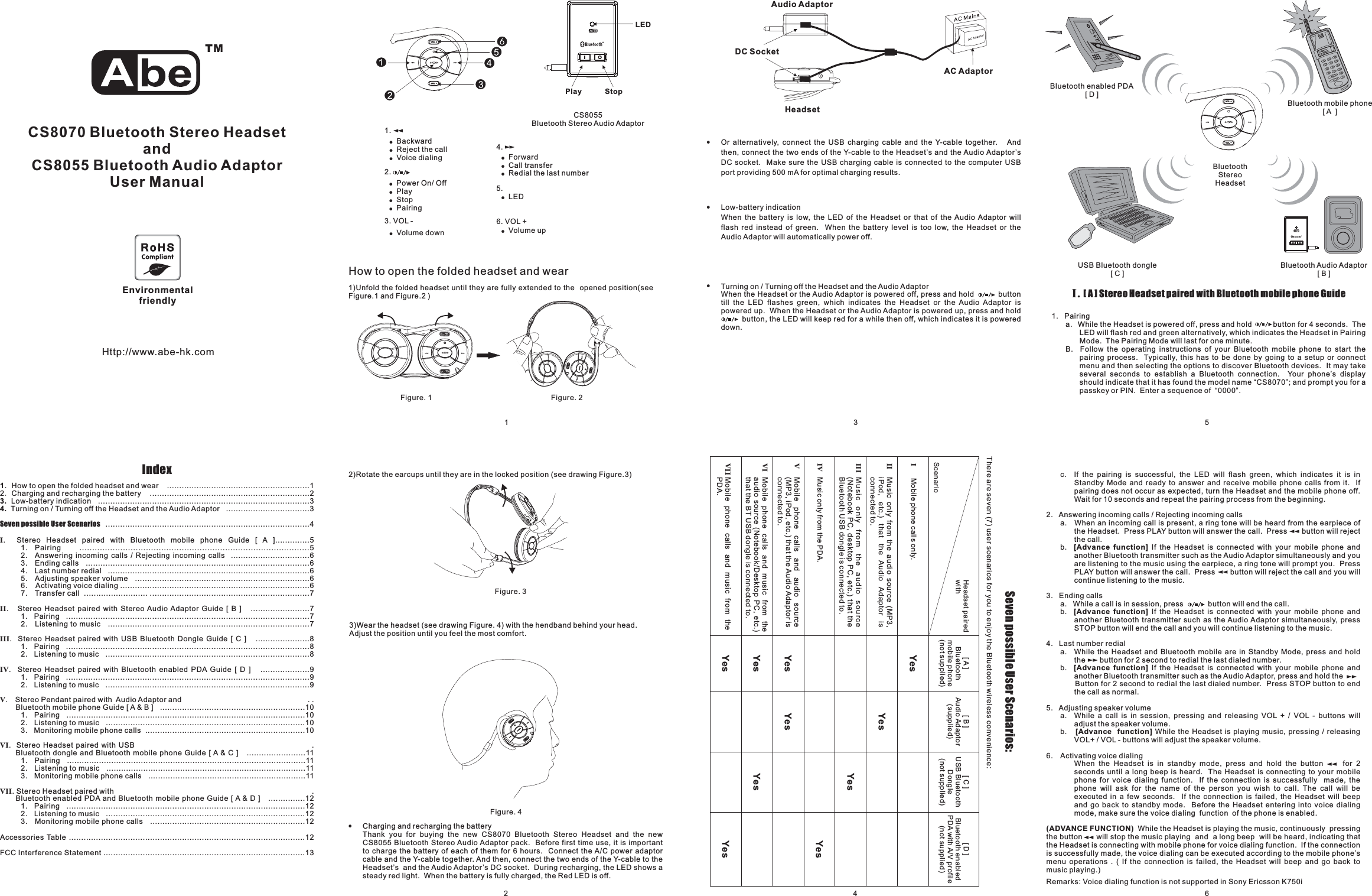 CS8070 Bluetooth Stereo HeadsetandCS8055 Bluetooth Audio AdaptorUser ManualIndex13.4.．．How to open the folded headset and wear ..........................................................12 Charging and recharging the battery .................................................................2Low-battery indication ......................................................................................3Turning on / Turning off the Headset and the Audio Adaptor ..................................3...................................................................................4. Stereo Headset paired with Bluetooth mobile phone Guide [ A ]..............51. Pairing ..........................................................................................52. Answering incoming calls / Rejecting incoming calls ................................63. Ending calls ...........................................................................................64. Last number redial ..................................................................................65. Adjusting speaker volume .......................................................................66. Activating voice dialing .............................................................................67. Transfer call .......................... .................................................................7. Stereo Headset paired with Stereo Audio Adaptor Guide [ B ] ........................71. Pairing ...................................................................................................72. Listening to music ..................................................................................7. Stereo Headset paired with USB Bluetooth Dongle Guide [ C ] ......................81. Pairing ...................................................................................................82. Listening to music ...................................................................................8. Stereo Headset paired with Bluetooth enabled PDA Guide [ D ] ....................91. Pairing ...................................................................................................92. Listening to music ...................................................................................9. Stereo Pendant paired with Audio Adaptor and . .Bluetooth mobile phone Guide [ A &amp; B ] ...........................................................101. Pairing .................................................................................................102. Listening to music .................................................................................103. Monitoring mobile phone calls .................................................................10. Stereo Headset paired with USB .Bluetooth dongle and Bluetooth mobile phone Guide [ A &amp; C ] ........................111. Pairing .................................................................................................112. Listening to music .................................................................................113. Monitoring mobile phone calls ................................................................11. Stereo Headset paired with .Bluetooth enabled PDA and Bluetooth mobile phone Guide [ A &amp; D ] ...............121. Pairing .................................................................................................122. Listening to music .................................................................................123. Monitoring mobile phone calls ...............................................................12Accessories Table ................................................................................................12FCC Interference Statement ..................................................................................13Seven possible User ScenariosIIIIIIIVVVIVII1 324Http://www.abe-hk.com65!Charging and recharging the batteryThank you for buying the new CS8070 Bluetooth Stereo Headset and the newCS8055 Bluetooth Stereo Audio Adaptor pack. Before first time use, it is importantto charge the battery of each of them for 6 hours. Connect the A/C power adaptorcable and the Y-cable together. And then, connect the two ends of the Y-cable to theHeadset’s and the Audio Adaptor’s DC socket. During recharging, the LED shows asteady red light. When the battery is fully charged, the Red LED is off.HeadsetAudio AdaptorAC AdaptorDC SocketPlay StopCS8055Bluetooth Stereo Audio AdaptorLEDSeven possible User Scenarios:There are seven (7) user scenarios for you to enjoy the Bluetooth wireless convenience:Headset pairedwithYesYesYesYes[A]Bluetoothmobile phone(not supplied)YesYesYesYesYesYes[B]Audio Adaptor(supplied)[C]USB BluetoothDongle(not supplied)[D]Bluetooth enabledPDA with A/V profile(not supplied)ScenarioVI Mobile phone calls and music from theaudio source (Notebook/Desktop PC, etc.)that the BT USB dongle is connected to.IMobile phone calls only.II Music only from the audio source (MP3,iPod, etc.) that the Audio Adaptor isconnected to.III Music only from the audio source(Notebook PC, desktop PC, etc.) that theBluetooth USB dongle is connected to.IV Music only from the PDA.VMobile phone calls and audio source(MP3, iPod, etc.) that the Audio Adaptor isconnected to.VII Mobile phone calls and music from thePDA.!Or alternatively, connect the USB charging cable and the Y-cable together. Andthen, connect the two ends of the Y-cable to the Headset’s and the Audio Adaptor’sDC socket. Make sure the USB charging cable is connected to the computer USBport providing 500 mA for optimal charging results.!Low-battery indicationWhen the battery is low, the LED of the Headset or that of the Audio Adaptor willflash red instead of green. When the battery level is too low, the Headset or theAudio Adaptor will automatically power off.!Turning on / Turning off the Headset and the Audio AdaptorWhen the Headset or the Audio Adaptor is powered off, press and hold buttontill the LED flashes green, which indicates the Headset or the Audio Adaptor ispowered up. When the Headset or the Audio Adaptor is powered up, press and holdbutton, the LED will keep red for a while then off, which indicates it is powereddown.Sc. If the pairing is successful, the LED will flash green, which indicates it is inStandby Mode and ready to answer and receive mobile phone calls from it. Ifpairing does not occur as expected, turn the Headset and the mobile phone off.Wait for 10 seconds and repeat the pairing process from the beginning.2. Answering incoming calls / Rejecting incoming callsa. When an incoming call is present a ring tone will be heard from the earpiece ofthe Headset. Press PLAY button will answer the call. Press button will rejectthe call.b. If the Headset is connected with your mobile phone andanother Bluetooth transmitter such as the Audio Adaptor simultaneously and youare listening to the music using the earpiece, a ring tone will prompt you. PressPLAY button will answer the call. Press button will reject the call and you willcontinue listening to the music.3. Ending callsa. While a call is in session, press button will end the call.b. If the Headset is connected with your mobile phone andanother Bluetooth transmitter such as the Audio Adaptor simultaneously, pressSTOP button will end the call and you will continue listening to the music.4. Last number rediala. While the Headset and Bluetooth mobile are in Standby Mode, press and holdthe button for 2 second to redial the last dialed number.b. If the Headset is connected with your mobile phone andanother Bluetooth transmitter such as the Audio Adaptor, press and hold theButton for 2 second to redial the last dialed number. Press STOP button to endthecallasnormal.5. Adjusting speaker volumea. While a call is in session, pressing and releasing VOL + / VOL - buttons willadjust the speaker volume.b. While the Headset is playing music, pressing / releasingVOL+ / VOL - buttons will adjust the speaker volume.6. Activating voice dialingWhen the Headset is in standby mode, press and hold the button for 2seconds until a long beep is heard. The Headset is connecting to your mobilephone for voice dialing function. If the connection is successfully made, thephone will ask for the name of the person you wish to call. The call will beexecuted in a few seconds. If the connection is failed, the Headset will beepand go back to standby mode. Before the Headset entering into voice dialingmode, make sure the voice dialing function of the phone is enabled.While the Headset is playing the music, continuously pressingthe button will stop the music playing and a long beep will be heard, indicating thatthe Headset is connecting with mobile phone for voice dialing function. If the connectionis successfully made, the voice dialing can be executed according to the mobile phone’smenu operations . ( If the connection is failed, the Headset will beep and go back tomusic playing.)[Advance function][Advance function][Advance function][Advance function](ADVANCE FUNCTION)Remarks: Voice dialing function is not supported in Sony Ericsson K750i,I. Stereo Headset paired with Bluetooth mobile phone Guide[A]1. Pairinga. While the Headset is powered off, press and hold button for 4 seconds. TheLED will flash red and green alternatively, which indicates the Headset in PairingMode. The Pairing Mode will last for one minute.B. Follow the operating instructions of your Bluetooth mobile phone to start thepairing process. Typically, this has to be done by going to a setup or connectmenu and then selecting the options to discover Bluetooth devices. It may takeseveral seconds to establish a Bluetooth connection. Your phone’s displayshould indicate that it has found the model name “CS8070”; and prompt you for apasskey or PIN. Enter a sequence of “0000”.USB Bluetooth dongle[C]Bluetooth Audio Adaptor[B]Bluetooth mobile phone[A ]Bluetooth enabled PDA[D]BluetoothStereoHeadsetHow to open the folded headset and wear1)Unfold the folded headset until they are fully extended to the opened position(seeFigure.1 and Figure.2 )3)Wear the headset (see drawing Figure. 4) with the hendband behind your head.Adjust the position until you feel the most comfort.2)Rotate the earcups until they are in the locked position (see drawing Figure.3)Figure. 1 . 2FigureFigure. 3Figure. 4!!BackwardReject the call!Voice dialing4.5.6. VOL +1.2.3. VOL -!!!!Power On/ OffPlayStopPairing!Volume down!!ForwardCall transfer!Redial the last number!LED!Volume upEnvironmentalfriendly