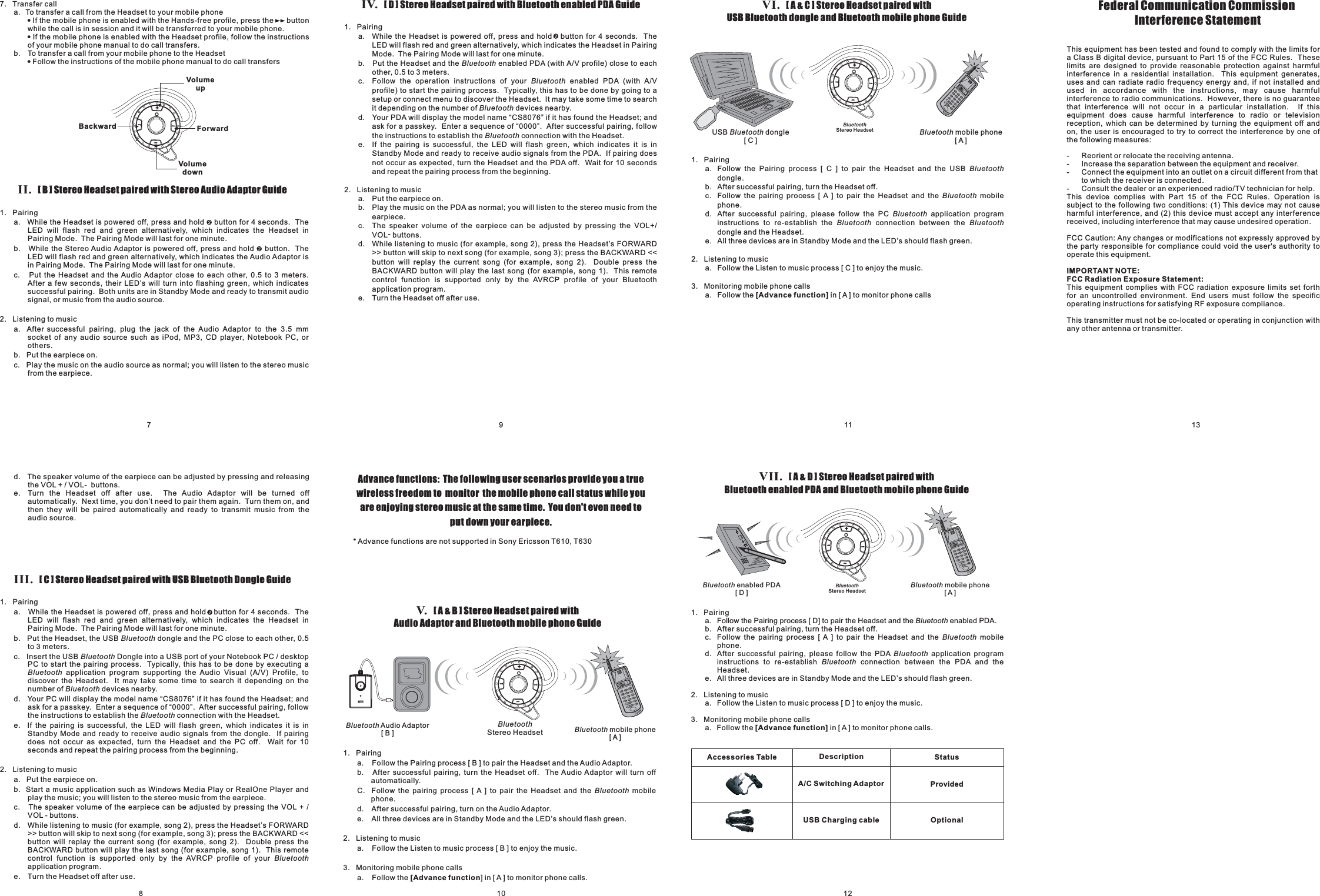 8710 12911 13III. Stereo Headset paired with USB Bluetooth Dongle Guide[C]1. Pairinga. While the Headset is powered off, press and hold button for 4 seconds. TheLED will flash red and green alternatively, which indicates the Headset inPairing Mode. The Pairing Mode will last for one minute.b. Put the Headset, the USB dongle and the PC close to each other,c. Insert the USB Dongle into a USB port of your Notebook PC / desktopPC to start the pairing process. Typically, this has to be done by executing aapplication program supporting the Audio Visual (A/V) Profile, todiscover the Headset. It may take some time to search it depending on thenumber of devices nearby.0.5to 3 meters.d. Your PC will display the model name “CS8076” if it has found the Headset; andask for a passkey. Enter a sequence of “0000”. After successful pairing, followthe instructions to establish the connection with the Headset.e. If the pairing is successful, the LED will flash green, which indicates it is inStandby Mode and ready to receive audio signals from the dongle. If pairingdoes not occur as expected, turn the Headset and the PC off. Wait for 10seconds and repeat the pairing process from the beginning.2. Listening to musica. Put the earpiece on.b. Start a music application such as Windows Media Play or RealOne Player andplay the music; you will listen to the stereo music from the earpiece.c. The speaker volume of the earpiece can be adjusted by pressing the VOL + /VOL - buttons.d. While listening to music (for example, song 2), press the Headset’s FORWARD&gt;&gt; button will skip to next song (for example, song 3); press the BACKWARD &lt;&lt;button will replay the current song (for example, song 2). Double press theBACKWARD button will play the last song (for example, song 1). This remotecontrol function is supported only by the AVRCP profile of yourapplication program.e. Turn the Headset off after use.BluetoothBluetoothBluetoothBluetoothBluetoothBluetoothd. The speaker volume of the earpiece can be adjusted by pressing and releasingthe VOL + / VOL- buttons.e. Turn the Headset off after use. The Audio Adaptor will be turned offautomatically. Next time, you don’t need to pair them again. Turn them on, andthen they will be paired automatically and ready to transmit music from theaudio source.IV. Stereo Headset paired with Bluetooth enabled PDA Guide[D]1. Pairinga. While the Headset is powered off, press and hold button for 4 seconds. TheLED will flash red and green alternatively, which indicates the Headset in PairingMode. The Pairing Mode will last for one minute.b. Put the Headset and the enabled PDA (with A/V profile) close to eachother,c. Follow the operation instructions of your enabled PDA (with A/Vprofile) to start the pairing process. Typically, this has to be done by going to asetup or connect menu to discover the Headset. It may take some time to searchit depending on the number of devices nearby.d. Your PDA will display the model name “CS8076” if it has found the Headset; andask for a passkey. Enter a sequence of “0000”. After successful pairing, followthe instructions to establish the connection with the Headset.e. If the pairing is successful, the LED will flash green, which indicates it is inStandby Mode and ready to receive audio signals from the PDA. If pairing doesnot occur as expected, turn the Headset and the PDA off. Wait for 10 secondsand repeat the pairing process from the beginning.0.5 to 3 meters.2. Listening to musica. Put the earpiece on.b. Play the music on the PDA as normal; you will listen to the stereo music from theearpiece.c. The speaker volume of the earpiece can be adjusted by pressing the VOL+/VOL-buttons.d. While listening to music (for example, song 2), press the Headset’s FORWARD&gt;&gt; button will skip to next song (for example, song 3); press the BACKWARD &lt;&lt;button will replay the current song (for example, song 2). Double press theBACKWARD button will play the last song (for example, song 1). This remotecontrol function is supported only by the AVRCP profile of your Bluetoothapplication program.e. Turn the Headset off after use.BluetoothBluetoothBluetoothBluetoothAdvance functions: The following user scenarios provide you a truewireless freedom to monitor the mobile phone call status while youare enjoying stereo music at the same time. You don&apos;t even need toputdownyourearpiece.V. Stereo Headset paired withAudio Adaptor and Bluetooth mobile phone Guide[A&amp;B]1. Pairinga. Follow the Pairing process [ B ] to pair the Headset and the Audio Adaptor.b. After successful pairing, turn the Headset off. The Audio Adaptor will turn offautomatically.C. Follow the pairing process [ A ] to pair the Headset and the mobilephone.d. After successful pairing, turn on the Audio Adaptor.e. All three devices are in Standby Mode and the LED’s should flash green.2. Listening to musica. Follow the Listen to music process [ B ] to enjoy the music.3. Monitoring mobile phone callsa. Follow the ] in [ A ] to monitor phone calls.Bluetooth[Advance functionBluetooth Audio Adaptor[B] Bluetooth mobile phone[A]BluetoothStereo Headset* Advance functions are not supported in Sony Ericsson T610, T630VII. Stereo Headset paired withBluetooth enabled PDA and Bluetooth mobile phone Guide[A&amp;D]1. Pairinga. Follow the Pairing process [ D] to pair the Headset and the enabled PDA.b. After successful pairing, turn the Headset off.c. Follow the pairing process [ A ] to pair the Headset and the mobilephone.d. After successful pairing, please follow the PDA application programinstructions to re-establish connection between the PDA and theHeadset.e. All three devices are in Standby Mode and the LED’s should flash green.2. Listening to musica. Follow the Listen to music process [ D ] to enjoy the music.3. Monitoring mobile phone callsa. Follow the in [ A ] to monitor phone calls.BluetoothBluetoothBluetoothBluetooth[Advance function]Accessories Table DescriptionA/C Switching AdaptorStatusProvidedUSB Charging cable OptionalBluetooth mobile phone[A]Bluetooth enabled PDA[D]BluetoothStereo HeadsetVI. Stereo Headset paired withUSB Bluetooth dongle and Bluetooth mobile phone Guide[A&amp;C]1. Pairinga. Follow the Pairing process [ C ] to pair the Headset and the USBdongle.b. After successful pairing, turn the Headset off.c. Follow the pairing process [ A ] to pair the Headset and the mobilephone.d. After successful pairing, please follow the PC application programinstructions to re-establish the connection between thedongle and the Headset.e. All three devices are in Standby Mode and the LED’s should flash green.2. Listening to musica. Follow the Listen to music process [ C ] to enjoy the music.3. Monitoring mobile phone callsa. Follow the in [ A ] to monitor phone callsBluetoothBluetoothBluetoothBluetooth Bluetooth[Advance function]USB dongle[C]Bluetooth Bluetooth mobile phone[A]BluetoothStereo HeadsetII. Stereo Headset paired with Stereo Audio Adaptor Guide[B]1. Pairinga. While the Headset is powered off, press and hold button for 4 seconds. TheLED will flash red and green alternatively, which indicates the Headset inPairing Mode. The Pairing Mode will last for one minute.b. While the Stereo Audio Adaptor is powered off, press and hold button. TheLED will flash red and green alternatively, which indicates the Audio Adaptor isin Pairing Mode. The Pairing Mode will last for one minute.c. Put the Headset and the Audio Adaptor close to each other, 0.5 to 3 meters.After a few seconds, their LED’s will turn into flashing green, which indicatessuccessful pairing. Both units are in Standby Mode and ready to transmit audiosignal, or music from the audio source.2. Listening to musica. After successful pairing, plug the jack of the Audio Adaptor to the 3.5 mmsocket of any audio source such as iPod, MP3, CD player, Notebook PC, orothers.b. Put the earpiece on.c. Play the music on the audio source as normal; you will listen to the stereo musicfrom the earpiece.7. Transfer calla. To transfer a call from the Headset to your mobile phoneIf the mobile phone is enabled with the Hands-free profile, press the buttonwhile the call is in session and it will be transferred to your mobile phone.If the mobile phone is enabled with the Headset profile, follow the instructionsof your mobile phone manual to do call transfers.b. To transfer a call from your mobile phone to the HeadsetFollow the instructions of the mobile phone manual to do call transfers!!!Backward ForwardVolumeupVolumedown++++Federal Communication CommissionInterference StatementThis equipment has been tested and found to comply with the limits fora Class B digital device, pursuant to Part 15 of the FCC Rules. Theselimits are designed to provide reasonable protection against harmfulinterference in a residential installation. This equipment generates,uses and can radiate radio frequency energy and, if not installed andused in accordance with the instructions, may cause harmfulinterference to radio communications. However, there is no guaranteethat interference will not occur in a particular installation. If thisequipment does cause harmful interference to radio or televisionreception, which can be determined by turning the equipment off andon, the user is encouraged to try to correct the interference by one ofthe following measures:- Reorient or relocate the receiving antenna.- Increase the separation between the equipment and receiver.- Connect the equipment into an outlet on a circuit different from thatto which the receiver is connected.- Consult the dealer or an experienced radio/TV technician for help.This device complies with Part 15 of the FCC Rules. Operation issubject to the following two conditions: (1) This device may not causeharmful interference, and (2) this device must accept any interferencereceived, including interference that may cause undesired operation.FCC Caution: Any changes or modifications not expressly approved bythe party responsible for compliance could void the user&apos;s authority tooperate this equipment.This equipment complies with FCC radiation exposure limits set forthfor an uncontrolled environment. End users must follow the specificoperating instructions for satisfying RF exposure compliance.This transmitter must not be co-located or operating in conjunction withany other antenna or transmitter.IMPORTANT NOTE:FCC Radiation Exposure Statement:
