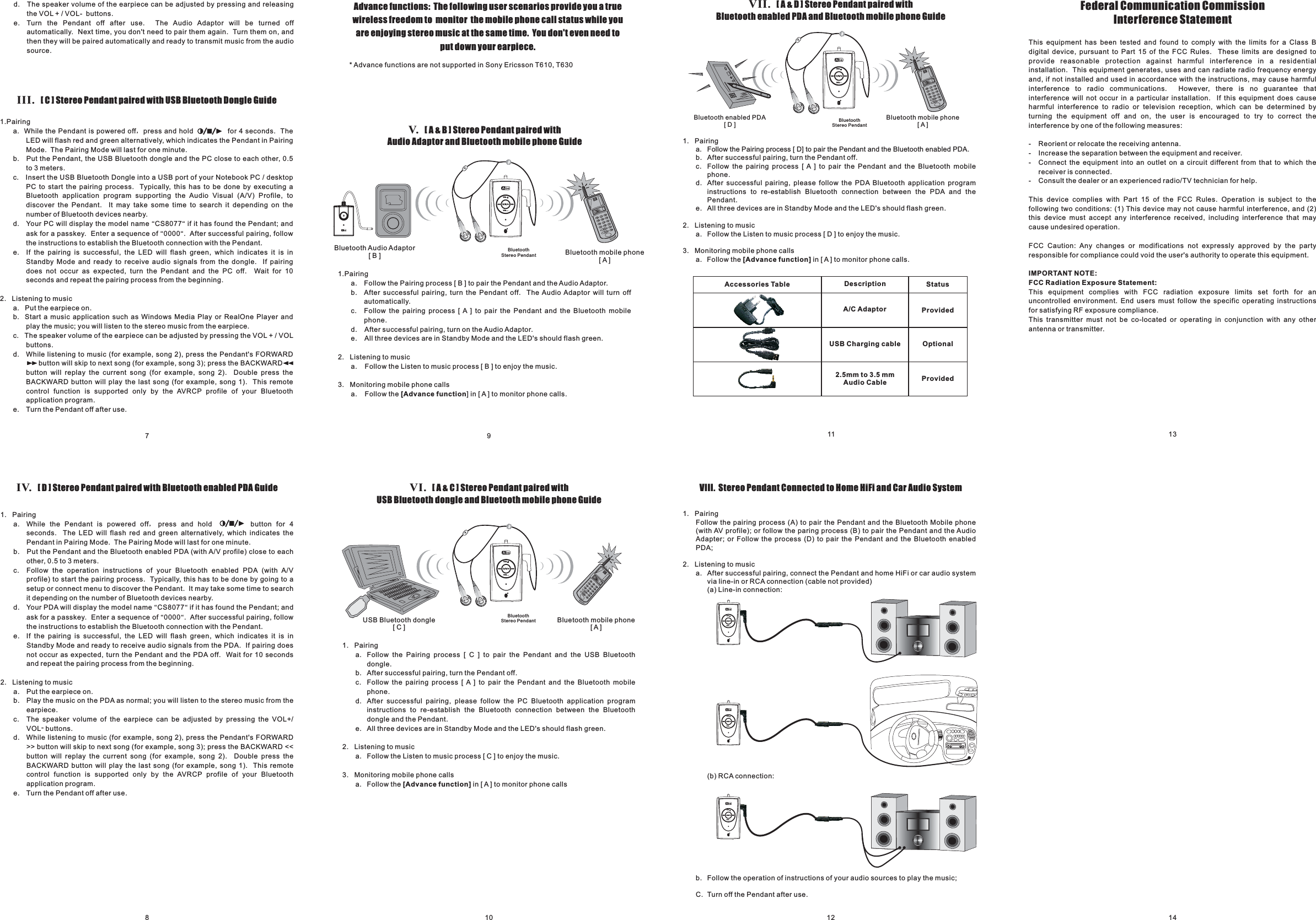 1. PairingFollow the pairing process (A) to pair the Pendant and the Bluetooth Mobile phone(with AV profile); or follow the paring process (B) to pair the Pendant and the AudioAdapter; or Follow the process (D) to pair the Pendant and the Bluetooth enabledPDA;2. Listening to musica. After successful pairing, connect the Pendant and home HiFi or car audio systemvia line-in or RCA connection (cable not provided)(a) Line-in connection:(b) RCA connection:b. Follow the operation of instructions of your audio sources to play the music;C. Turn off the Pendant after use.IV. Stereo Pendant paired with Bluetooth enabled PDA Guide[D]1. Pairinga. While the Pendant is powered off press and hold button for 4seconds. The LED will flash red and green alternatively, which indicates thePendant in Pairing Mode. The Pairing Mode will last for one minute.b. Put the Pendant and the Bluetooth enabled PDA (with A/V profile) close to eachother,c. Follow the operation instructions of your Bluetooth enabled PDA (with A/Vprofile) to start the pairing process. Typically, this has to be done by going to asetup or connect menu to discover the Pendant. It may take some time to searchit depending on the number of Bluetooth devices nearby.d. Your PDA will display the model name CS8077 if it has found the Pendant; andask for a passkey. Enter a sequence of 0000 . After successful pairing, followthe instructions to establish the Bluetooth connection with the Pendant.e. If the pairing is successful, the LED will flash green, which indicates it is inStandby Mode and ready to receive audio signals from the PDA. If pairing doesnot occur as expected, turn the Pendant and the PDA off. Wait for 10 secondsand repeat the pairing process from the beginning.，0.5 to 3 meters.2. Listening to musica. Put the earpiece on.b. Play the music on the PDA as normal; you will listen to the stereo music from theearpiece.c. The speaker volume of the earpiece can be adjusted by pressing the VOL+/VOL-buttons.d. While listening to music (for example, song 2), press the Pendant&apos;s FORWARD&gt;&gt; button will skip to next song (for example, song 3); press the BACKWARD &lt;&lt;button will replay the current song (for example, song 2). Double press theBACKWARD button will play the last song (for example, song 1). This remotecontrol function is supported only by the AVRCP profile of your Bluetoothapplication program.e. Turn the Pendant off after use.““““PLAY/PA8710 12 14911 13This equipment has been tested and found to comply with the limits for a Class Bdigital device, pursuant to Part 15 of the FCC Rules. These limits are designed toprovide reasonable protection against harmful interference in a residentialinstallation. This equipment generates, uses and can radiate radio frequency energyand, if not installed and used in accordance with the instructions, may cause harmfulinterference to radio communications. However, there is no guarantee thatinterference will not occur in a particular installation. If this equipment does causeharmful interference to radio or television reception, which can be determined byturning the equipment off and on, the user is encouraged to try to correct theinterference by one of the following measures:- Reorient or relocate the receiving antenna.- Increase the separation between the equipment and receiver.- Connect the equipment into an outlet on a circuit different from that to which thereceiver is connected.- Consult the dealer or an experienced radio/TV technician for help.This device complies with Part 15 of the FCC Rules. Operation is subject to thefollowing two conditions: (1) This device may not cause harmful interference, and (2)this device must accept any interference received, including interference that maycause undesired operation.FCC Caution: Any changes or modifications not expressly approved by the partyresponsible for compliance could void the user&apos;s authority to operate this equipment.IMPORTANT NOTE:FCC Radiation Exposure Statement:This equipment complies with FCC radiation exposure limits set forth for anuncontrolled environment. End users must follow the specific operating instructionsfor satisfying RF exposure compliance.This transmitter must not be co-located or operating in conjunction with any otherantenna or transmitter.Federal Communication CommissionInterference StatementIII. Stereo Pendant paired with USB Bluetooth Dongle Guide[C]1.Pairinga. While the Pendant is powered off press and hold . TheLED will flash red and green alternatively, which indicates the Pendant in PairingMode. The Pairing Mode will last for one minute.b. Put the Pendant, the USB Bluetooth dongle and the PC close to each other,c. Insert the USB Bluetooth Dongle into a USB port of your Notebook PC / desktopPC to start the pairing process. Typically, this has to be done by executing aBluetooth application program supporting the Audio Visual (A/V) Profile, todiscover the Pendant. It may take some time to search it depending on thenumber of Bluetooth devices nearby.，for 4 seconds0.5to 3 meters.d. Your PC will display the model name CS8077 if it has found the Pendant; andask for a passkey. Enter a sequence of 0000 . After successful pairing, followthe instructions to establish the Bluetooth connection with the Pendant.e. If the pairing is successful, the LED will flash green, which indicates it is inStandby Mode and ready to receive audio signals from the dongle. If pairingdoes not occur as expected, turn the Pendant and the PC off. Wait for 10seconds and repeat the pairing process from the beginning.2. Listening to musica. Put the earpiece on.b. Start a music application such as Windows Media Play or RealOne Player andplay the music; you will listen to the stereo music from the earpiece.c. The speaker volume of the earpiece can be adjusted by pressing the VOL + / VOLbuttons.d. While listening to music (for example, song 2), press the Pendant&apos;s FORWARDbutton will skip to next song (for example, song 3); press the BACKWARDbutton will replay the current song (for example, song 2). Double press theBACKWARD button will play the last song (for example, song 1). This remotecontrol function is supported only by the AVRCP profile of your Bluetoothapplication program.e. Turn the Pendant off after use.““““&gt;&gt; &lt;&lt;d. The speaker volume of the earpiece can be adjusted by pressing and releasingthe VOL + / VOL- buttons.e. Turn the Pendant off after use. The Audio Adaptor will be turned offautomatically. Next time, you don&apos;t need to pair them again. Turn them on, andthen they will be paired automatically and ready to transmit music from the audiosource.VII. Stereo Pendant paired withBluetooth enabled PDA and Bluetooth mobile phone Guide[A&amp;D]VIII. Stereo Pendant Connected to Home HiFi and Car Audio System1. Pairinga. Follow the Pairing process [ D] to pair the Pendant and the Bluetooth enabled PDA.b. After successful pairing, turn the Pendant off.c. Follow the pairing process [ A ] to pair the Pendant and the Bluetooth mobilephone.d. After successful pairing, please follow the PDA Bluetooth application programinstructions to re-establish Bluetooth connection between the PDA and thePendant.e. All three devices are in Standby Mode and the LED&apos;s should flash green.2. Listening to musica. Follow the Listen to music process [ D ] to enjoy the music.3. Monitoring mobile phone callsa. Follow the in [ A ] to monitor phone calls.[Advance function]BluetoothStereo PendantBluetooth mobile phone[A]Bluetooth enabled PDA[D]VI. Stereo Pendant paired withUSB Bluetooth dongle and Bluetooth mobile phone Guide[A&amp;C]1. Pairinga. Follow the Pairing process [ C ] to pair the Pendant and the USB Bluetoothdongle.b. After successful pairing, turn the Pendant off.c. Follow the pairing process [ A ] to pair the Pendant and the Bluetooth mobilephone.d. After successful pairing, please follow the PC Bluetooth application programinstructions to re-establish the Bluetooth connection between the Bluetoothdongle and the Pendant.e. All three devices are in Standby Mode and the LED&apos;s should flash green.2. Listening to musica. Follow the Listen to music process [ C ] to enjoy the music.3. Monitoring mobile phone callsa. Follow the in [ A ] to monitor phone calls[Advance function]USB Bluetooth dongle[C]Bluetooth mobile phone[A]BluetoothStereo PendantAdvance functions: The following user scenarios provide you a truewireless freedom to monitor the mobile phone call status while youare enjoying stereo music at the same time. You don&apos;t even need toputdownyourearpiece.V. Stereo Pendant paired withAudio Adaptor and Bluetooth mobile phone Guide[A&amp;B]1.Pairinga. Follow the Pairing process [ B ] to pair the Pendant and the Audio Adaptor.b. After successful pairing, turn the Pendant off. The Audio Adaptor will turn offautomatically.c. Follow the pairing process [ A ] to pair the Pendant and the Bluetooth mobilephone.d. After successful pairing, turn on the Audio Adaptor.e. All three devices are in Standby Mode and the LED&apos;s should flash green.2. Listening to musica. Follow the Listen to music process [ B ] to enjoy the music.3. Monitoring mobile phone callsa. Follow the ] in [ A ] to monitor phone calls.[Advance functionBluetoothStereo Pendant* Advance functions are not supported in Sony Ericsson T610, T630Bluetooth Audio Adaptor[B] Bluetooth mobile phone[A]Accessories Table Description StatusA/C AdaptorUSB Charging cable2.5mm to 3.5 mmAudio CableProvidedProvidedOptionalOLVOLVOLVOLVOLVOLVOLVOLVOLVOLVOLVOLVOLVOLVOLVOLVOLVOLVOLVOLVOLVOLVOLVOLV