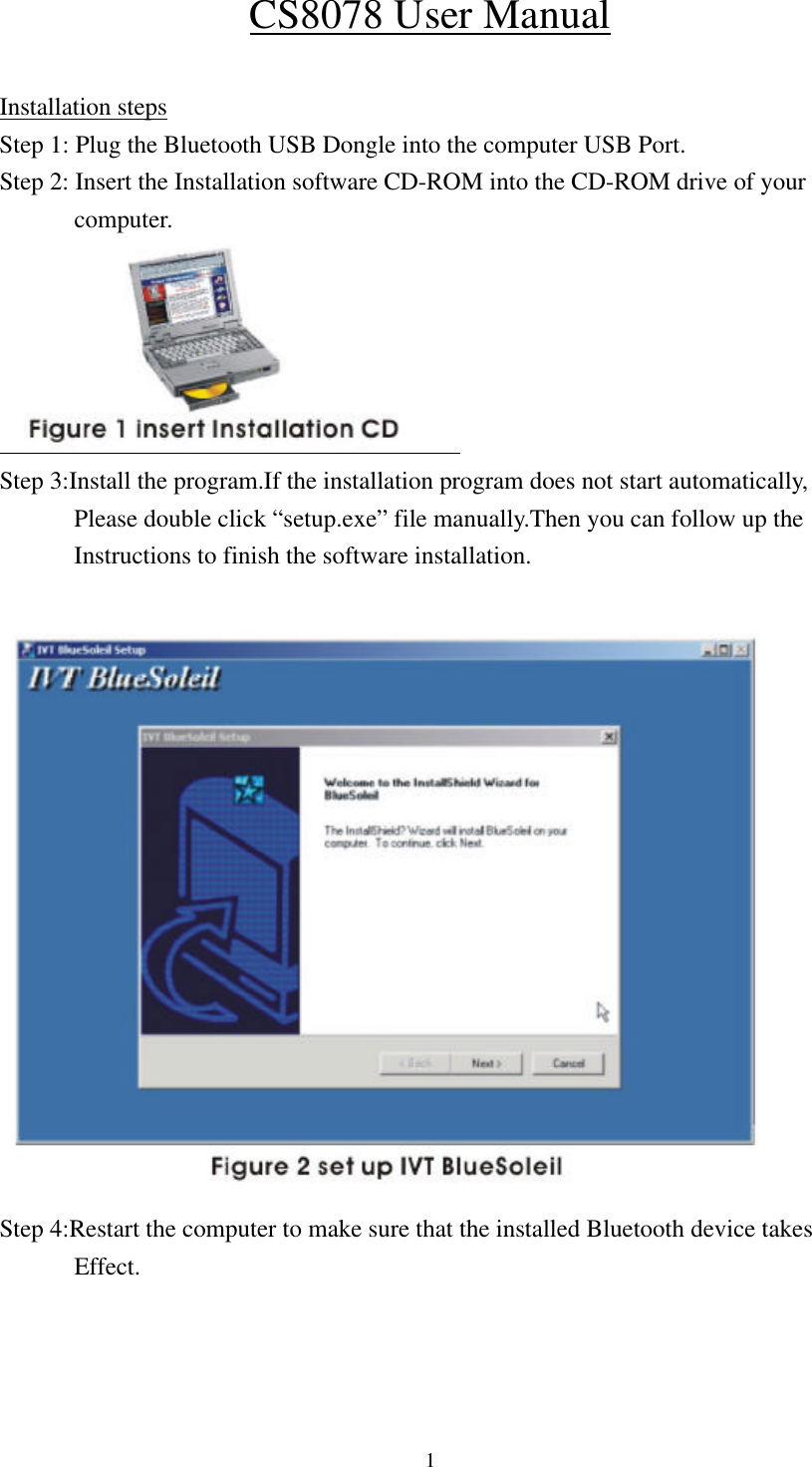  1CS8078 User Manual  Installation steps Step 1: Plug the Bluetooth USB Dongle into the computer USB Port. Step 2: Insert the Installation software CD-ROM into the CD-ROM drive of your   computer.  Step 3:Install the program.If the installation program does not start automatically,       Please double click “setup.exe” file manually.Then you can follow up the         Instructions to finish the software installation.   Step 4:Restart the computer to make sure that the installed Bluetooth device takes         Effect.    