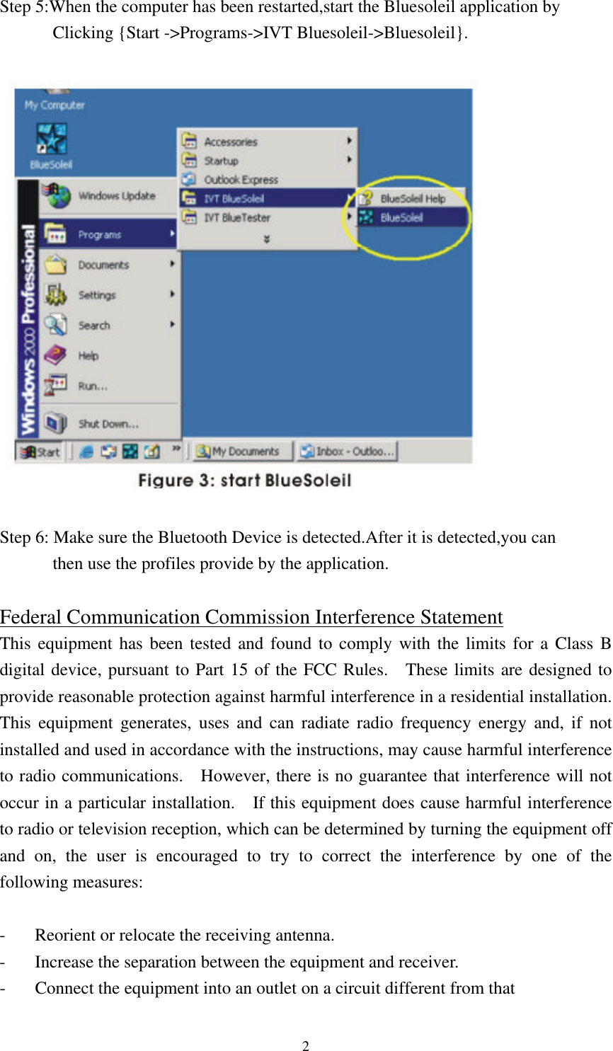  2Step 5:When the computer has been restarted,start the Bluesoleil application by         Clicking {Start -&gt;Programs-&gt;IVT Bluesoleil-&gt;Bluesoleil}.    Step 6: Make sure the Bluetooth Device is detected.After it is detected,you can       then use the profiles provide by the application.  Federal Communication Commission Interference Statement This equipment has been tested and found to comply with the limits for a Class B digital device, pursuant to Part 15 of the FCC Rules.  These limits are designed to provide reasonable protection against harmful interference in a residential installation.  This equipment generates, uses and can radiate radio frequency energy and, if not installed and used in accordance with the instructions, may cause harmful interference to radio communications.  However, there is no guarantee that interference will not occur in a particular installation.  If this equipment does cause harmful interference to radio or television reception, which can be determined by turning the equipment off and on, the user is encouraged to try to correct the interference by one of the following measures:  - Reorient or relocate the receiving antenna. - Increase the separation between the equipment and receiver. - Connect the equipment into an outlet on a circuit different from that 