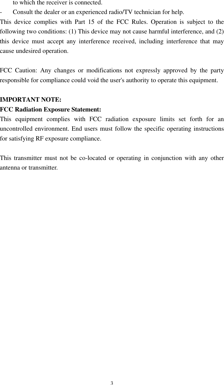  3to which the receiver is connected. - Consult the dealer or an experienced radio/TV technician for help. This device complies with Part 15 of the FCC Rules. Operation is subject to the following two conditions: (1) This device may not cause harmful interference, and (2) this device must accept any interference received, including interference that may cause undesired operation.  FCC Caution: Any changes or modifications not expressly approved by the party responsible for compliance could void the user&apos;s authority to operate this equipment.  IMPORTANT NOTE: FCC Radiation Exposure Statement: This equipment complies with FCC radiation exposure limits set forth for an uncontrolled environment. End users must follow the specific operating instructions for satisfying RF exposure compliance.  This transmitter must not be co-located or operating in conjunction with any other antenna or transmitter.  