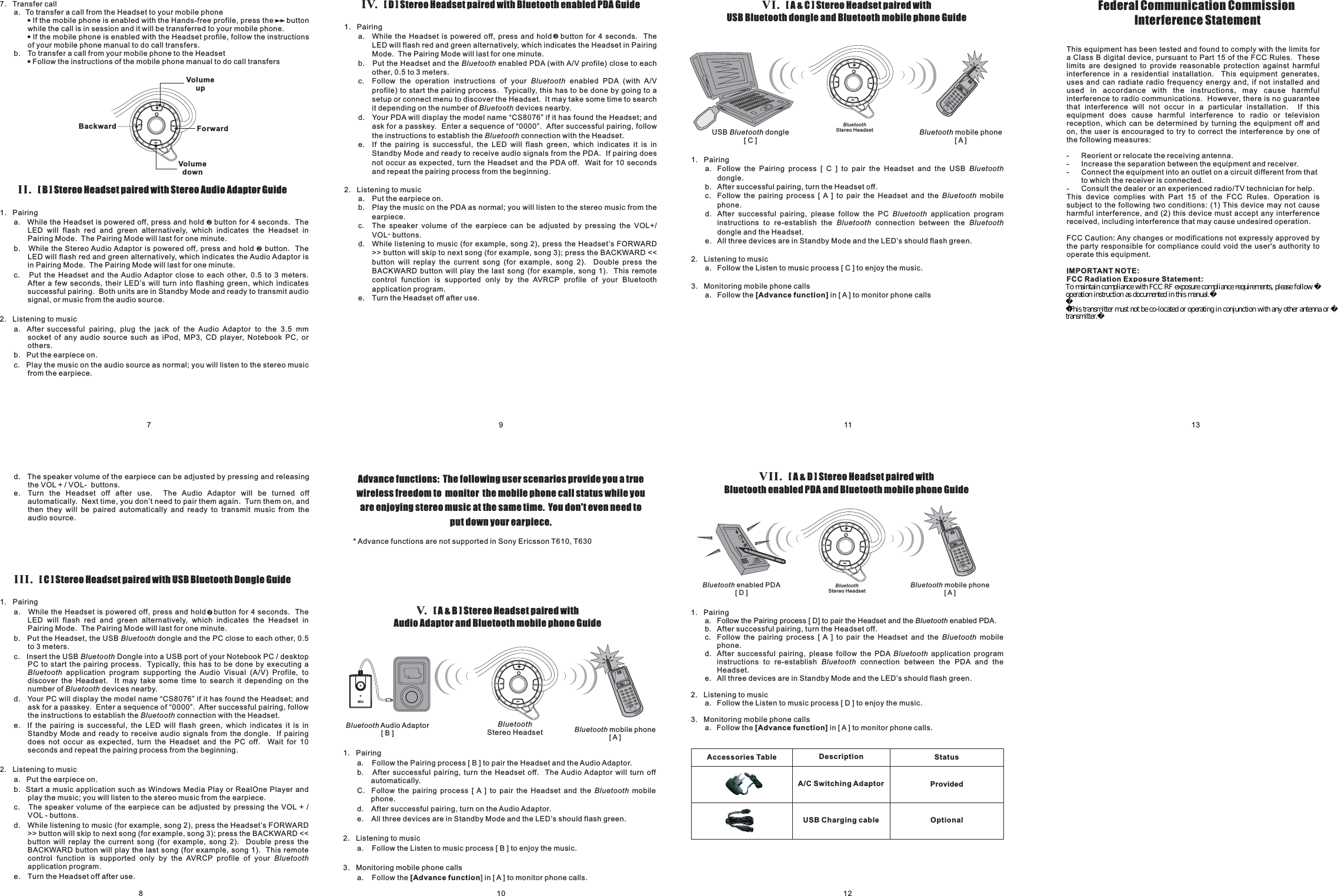 8710 12911 13III. Stereo Headset paired with USB Bluetooth Dongle Guide[C]1. Pairinga. While the Headset is powered off, press and hold button for 4 seconds. TheLED will flash red and green alternatively, which indicates the Headset inPairing Mode. The Pairing Mode will last for one minute.b. Put the Headset, the USB dongle and the PC close to each other,c. Insert the USB Dongle into a USB port of your Notebook PC / desktopPC to start the pairing process. Typically, this has to be done by executing aapplication program supporting the Audio Visual (A/V) Profile, todiscover the Headset. It may take some time to search it depending on thenumber of devices nearby.0.5to 3 meters.d. Your PC will display the model name “CS8076” if it has found the Headset; andask for a passkey. Enter a sequence of “0000”. After successful pairing, followthe instructions to establish the connection with the Headset.e. If the pairing is successful, the LED will flash green, which indicates it is inStandby Mode and ready to receive audio signals from the dongle. If pairingdoes not occur as expected, turn the Headset and the PC off. Wait for 10seconds and repeat the pairing process from the beginning.2. Listening to musica. Put the earpiece on.b. Start a music application such as Windows Media Play or RealOne Player andplay the music; you will listen to the stereo music from the earpiece.c. The speaker volume of the earpiece can be adjusted by pressing the VOL + /VOL - buttons.d. While listening to music (for example, song 2), press the Headset’s FORWARD&gt;&gt; button will skip to next song (for example, song 3); press the BACKWARD &lt;&lt;button will replay the current song (for example, song 2). Double press theBACKWARD button will play the last song (for example, song 1). This remotecontrol function is supported only by the AVRCP profile of yourapplication program.e. Turn the Headset off after use.BluetoothBluetoothBluetoothBluetoothBluetoothBluetoothd. The speaker volume of the earpiece can be adjusted by pressing and releasingthe VOL + / VOL- buttons.e. Turn the Headset off after use. The Audio Adaptor will be turned offautomatically. Next time, you don’t need to pair them again. Turn them on, andthen they will be paired automatically and ready to transmit music from theaudio source.IV. Stereo Headset paired with Bluetooth enabled PDA Guide[D]1. Pairinga. While the Headset is powered off, press and hold button for 4 seconds. TheLED will flash red and green alternatively, which indicates the Headset in PairingMode. The Pairing Mode will last for one minute.b. Put the Headset and the enabled PDA (with A/V profile) close to eachother,c. Follow the operation instructions of your enabled PDA (with A/Vprofile) to start the pairing process. Typically, this has to be done by going to asetup or connect menu to discover the Headset. It may take some time to searchit depending on the number of devices nearby.d. Your PDA will display the model name “CS8076” if it has found the Headset; andask for a passkey. Enter a sequence of “0000”. After successful pairing, followthe instructions to establish the connection with the Headset.e. If the pairing is successful, the LED will flash green, which indicates it is inStandby Mode and ready to receive audio signals from the PDA. If pairing doesnot occur as expected, turn the Headset and the PDA off. Wait for 10 secondsand repeat the pairing process from the beginning.0.5 to 3 meters.2. Listening to musica. Put the earpiece on.b. Play the music on the PDA as normal; you will listen to the stereo music from theearpiece.c. The speaker volume of the earpiece can be adjusted by pressing the VOL+/VOL-buttons.d. While listening to music (for example, song 2), press the Headset’s FORWARD&gt;&gt; button will skip to next song (for example, song 3); press the BACKWARD &lt;&lt;button will replay the current song (for example, song 2). Double press theBACKWARD button will play the last song (for example, song 1). This remotecontrol function is supported only by the AVRCP profile of your Bluetoothapplication program.e. Turn the Headset off after use.BluetoothBluetoothBluetoothBluetoothAdvance functions: The following user scenarios provide you a truewireless freedom to monitor the mobile phone call status while youare enjoying stereo music at the same time. You don&apos;t even need toputdownyourearpiece.V. Stereo Headset paired withAudio Adaptor and Bluetooth mobile phone Guide[A&amp;B]1. Pairinga. Follow the Pairing process [ B ] to pair the Headset and the Audio Adaptor.b. After successful pairing, turn the Headset off. The Audio Adaptor will turn offautomatically.C. Follow the pairing process [ A ] to pair the Headset and the mobilephone.d. After successful pairing, turn on the Audio Adaptor.e. All three devices are in Standby Mode and the LED’s should flash green.2. Listening to musica. Follow the Listen to music process [ B ] to enjoy the music.3. Monitoring mobile phone callsa. Follow the ] in [ A ] to monitor phone calls.Bluetooth[Advance functionBluetooth Audio Adaptor[B] Bluetooth mobile phone[A]BluetoothStereo Headset* Advance functions are not supported in Sony Ericsson T610, T630VII. Stereo Headset paired withBluetooth enabled PDA and Bluetooth mobile phone Guide[A&amp;D]1. Pairinga. Follow the Pairing process [ D] to pair the Headset and the enabled PDA.b. After successful pairing, turn the Headset off.c. Follow the pairing process [ A ] to pair the Headset and the mobilephone.d. After successful pairing, please follow the PDA application programinstructions to re-establish connection between the PDA and theHeadset.e. All three devices are in Standby Mode and the LED’s should flash green.2. Listening to musica. Follow the Listen to music process [ D ] to enjoy the music.3. Monitoring mobile phone callsa. Follow the in [ A ] to monitor phone calls.BluetoothBluetoothBluetoothBluetooth[Advance function]Accessories Table DescriptionA/C Switching AdaptorStatusProvidedUSB Charging cable OptionalBluetooth mobile phone[A]Bluetooth enabled PDA[D]BluetoothStereo HeadsetVI. Stereo Headset paired withUSB Bluetooth dongle and Bluetooth mobile phone Guide[A&amp;C]1. Pairinga. Follow the Pairing process [ C ] to pair the Headset and the USBdongle.b. After successful pairing, turn the Headset off.c. Follow the pairing process [ A ] to pair the Headset and the mobilephone.d. After successful pairing, please follow the PC application programinstructions to re-establish the connection between thedongle and the Headset.e. All three devices are in Standby Mode and the LED’s should flash green.2. Listening to musica. Follow the Listen to music process [ C ] to enjoy the music.3. Monitoring mobile phone callsa. Follow the in [ A ] to monitor phone callsBluetoothBluetoothBluetoothBluetooth Bluetooth[Advance function]USB dongle[C]Bluetooth Bluetooth mobile phone[A]BluetoothStereo HeadsetII. Stereo Headset paired with Stereo Audio Adaptor Guide[B]1. Pairinga. While the Headset is powered off, press and hold button for 4 seconds. TheLED will flash red and green alternatively, which indicates the Headset inPairing Mode. The Pairing Mode will last for one minute.b. While the Stereo Audio Adaptor is powered off, press and hold button. TheLED will flash red and green alternatively, which indicates the Audio Adaptor isin Pairing Mode. The Pairing Mode will last for one minute.c. Put the Headset and the Audio Adaptor close to each other, 0.5 to 3 meters.After a few seconds, their LED’s will turn into flashing green, which indicatessuccessful pairing. Both units are in Standby Mode and ready to transmit audiosignal, or music from the audio source.2. Listening to musica. After successful pairing, plug the jack of the Audio Adaptor to the 3.5 mmsocket of any audio source such as iPod, MP3, CD player, Notebook PC, orothers.b. Put the earpiece on.c. Play the music on the audio source as normal; you will listen to the stereo musicfrom the earpiece.7. Transfer calla. To transfer a call from the Headset to your mobile phoneIf the mobile phone is enabled with the Hands-free profile, press the buttonwhile the call is in session and it will be transferred to your mobile phone.If the mobile phone is enabled with the Headset profile, follow the instructionsof your mobile phone manual to do call transfers.b. To transfer a call from your mobile phone to the HeadsetFollow the instructions of the mobile phone manual to do call transfers!!!Backward ForwardVolumeupVolumedown++++Federal Communication CommissionInterference StatementThis equipment has been tested and found to comply with the limits fora Class B digital device, pursuant to Part 15 of the FCC Rules. Theselimits are designed to provide reasonable protection against harmfulinterference in a residential installation. This equipment generates,uses and can radiate radio frequency energy and, if not installed andused in accordance with the instructions, may cause harmfulinterference to radio communications. However, there is no guaranteethat interference will not occur in a particular installation. If thisequipment does cause harmful interference to radio or televisionreception, which can be determined by turning the equipment off andon, the user is encouraged to try to correct the interference by one ofthe following measures:- Reorient or relocate the receiving antenna.- Increase the separation between the equipment and receiver.- Connect the equipment into an outlet on a circuit different from thatto which the receiver is connected.- Consult the dealer or an experienced radio/TV technician for help.This device complies with Part 15 of the FCC Rules. Operation issubject to the following two conditions: (1) This device may not causeharmful interference, and (2) this device must accept any interferencereceived, including interference that may cause undesired operation.FCC Caution: Any changes or modifications not expressly approved bythe party responsible for compliance could void the user&apos;s authority tooperate this equipment.This equipment complies with FCC radiation exposure limits set forthfor an uncontrolled environment. End users must follow the specificoperating instructions for satisfying RF exposure compliance.This transmitter must not be co-located or operating in conjunction withany other antenna or transmitter.IMPORTANT NOTE:FCC Radiation Exposure Statement:To maintain compliance with FCC RF exposure compliance requirements, please follow operation instruction as documented in this manual.This transmitter must not be co-located or operating in conjunction with any other antenna or transmitter.