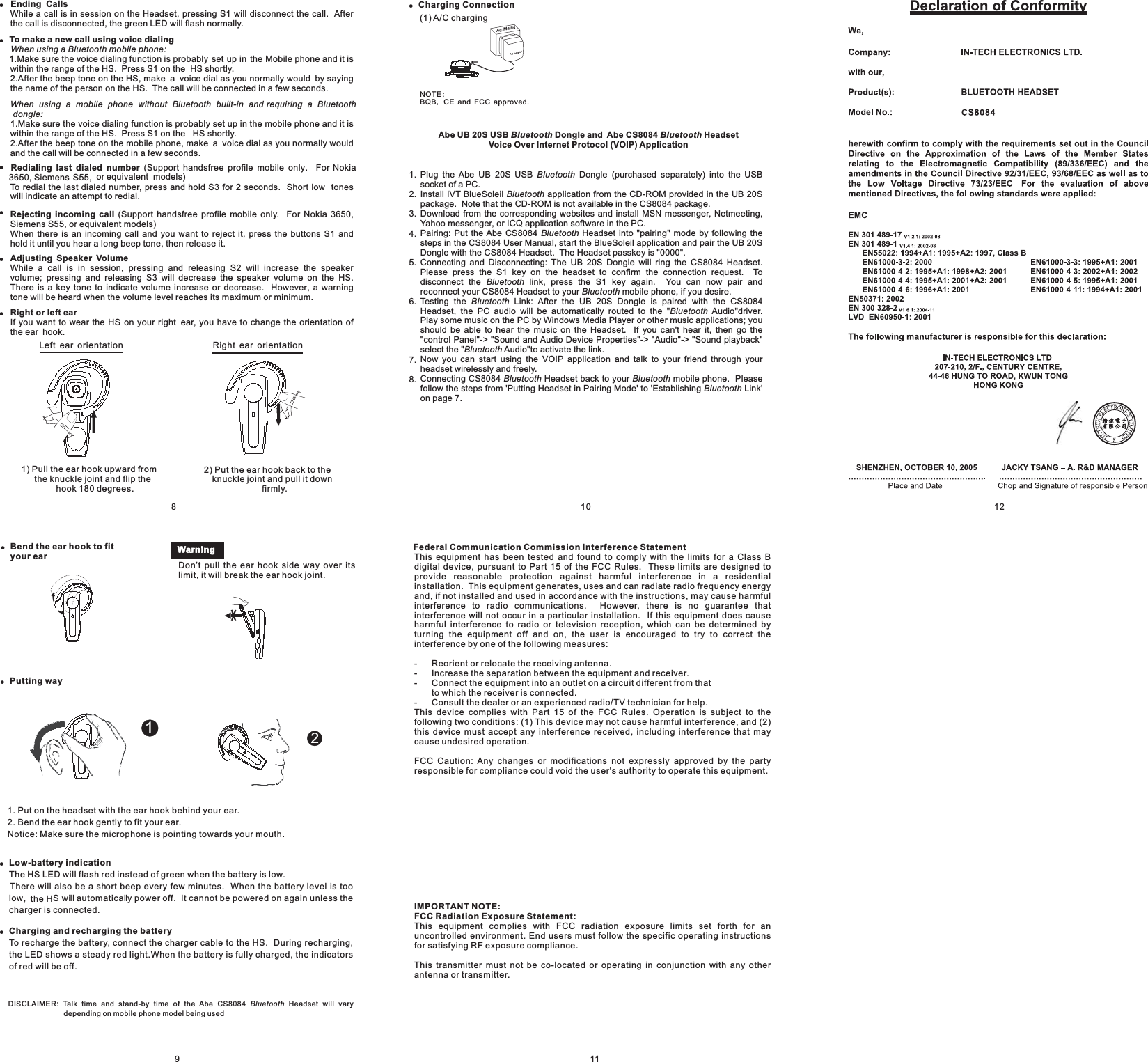 11!!Ending CallsTo make a new call using voice dialingRedialing last dialed numberRejecting incoming callAdjusting Speaker VolumeWhile a call is in session on the Headset, pressing S1 will disconnect the call. Afterthe call is disconnected, the green LED will flash normally.1.Make sure the voice dialing function is probably set up in the Mobile phone and it iswithin the range of the HS. Press S1 on the HS shortly.2.After the beep tone on the HS, make a voice dial as you normally would by sayingthe name of the person on the HS. The call will be connected in a few seconds.1.Make sure the voice dialing function is probably set up in the mobile phone and it iswithin the range of the HS. Press S1 on the HS shortly.2.After the beep tone on the mobile phone, make a voice dial as you normally wouldand the call will be connected in a few seconds.(Support handsfree profile mobile only. For Nokia3650, Siemens S55, or equivalent models)To redial the last dialed number, press and hold S3 for 2 seconds. Short low toneswill indicate an attempt to redial.(Support handsfree profile mobile only. For Nokia 3650,Siemens S55, or equivalent models)When there is an incoming call and you want to reject it, press the buttons S1 andhold it until you hear a long beep tone, then release it.While a call is in session, pressing and releasing S2 will increase the speakervolume; pressing and releasing S3 will decrease the speaker volume on the HS.There is a key tone to indicate volume increase or decrease. However, a warningtone will be heard when the volume level reaches its maximum or minimum.When using a Bluetooth mobile phone:When using a mobile phone without Bluetooth built-in and requiring a Bluetoothdongle:!!!8!Bend the ear hook to fityour ear!!Low-battery indicationCharging and recharging the batteryThe HS LED will flash red instead of green when the battery is low.There will also be a short beep every few minutes. When the battery level is toolow, the HSwill automatically power off. It cannot be powered on again unless thecharger is connected.To recharge the battery, connect the charger cable to the HS. During recharging,the LED shows a steady red light.When the battery is fully charged, the indicatorsof red will be off.1. Put on the headset with the ear hook behind your ear.2. Bend the ear hook gently to fit your ear.Notice: Make sure the microphone is pointing towards your mouth.9DISCLAIMER: Talk time and stand-by time of the Abe Headset will varydepending on mobile phone model being usedBluetoothCS8084!Putting wayACAdaptorAC Mains!Charging Connection(1) A/C chargingNOTEBQB CE and FCC approved:,.Abe UB 20S USB Dongle and Abe CS8084 HeadsetVoice Over Internet Protocol (VOIP) ApplicationBluetooth BluetoothPlug the Abe UB 20S USB Dongle (purchased separately) into the USBsocket of a PC.Install IVT BlueSoleil application from the CD-ROM provided in the UB 20Spackage. Note that the CD-ROM is not available in the CS8084 package.Download from the corresponding websites and install MSN messenger, Netmeeting,Yahoo messenger, or ICQ application software in the PC.Pairing: Put the CS8084 Headset into &quot;pairing&quot; mode by following thesteps in the CS8084 User Manual, start the BlueSoleil application and pair the UB 20SDongle with the CS8084 Headset. The Headset passkey is &quot;0000Connecting and Disconnecting: The UB 20S Dongle will ring the CS8084 Headset.Please press the S1 key on the headset to confirm the connection request. Todisconnect the link, press the S1 key again. You can now pair andreconnect your CS8084 Headset to your mobile phone, if you desire.Testing the Link: After the UB 20S Dongle is paired with the CS8084Headset, the PC audio will be automatically routed to the Audio driver.Play some music on the PC by Windows Media Player or other music applications; youshould be able to hear the music on the Headset. If you can hear it, then go theontrol Panel -&gt; ound and Audio Device Properties -&gt; udio -&gt; ound playbackselect the Audio to activate the link.Now you can start using the VOIP application and talk to your friend through yourheadset wirelessly and freely.Connecting CS8084 Headset back to your mobile phone. Pleasefollow the steps from &apos;Putting Headset in Pairing Mode&apos; to Establishing Link&apos;on page 7.BluetoothBluetoothBluetoothBluetoothBluetoothBluetoothluetoothluetoothBluetooth BluetoothBluetoothAbe&quot;.&quot;&quot;&apos;t&quot;c &quot; &quot;S &quot; &quot;A &quot; &quot;S &quot;&quot;&quot;&apos;BB101.2.3.4.5.6.7.8.12!Right or left earIf you want to wear the on your right ear, you have to change the orientation ofthe ear hook.HS2) Put the ear hook back to theknuckle joint and pull it downfirmly.1) Pull the ear hook upward fromthe knuckle joint and flip thehook 180 degrees.Right ear orientationLeft ear orientationWarningDon’t pull the ear hook side way over itslimit, it will break the ear hook joint.21Federal Communication Commission Interference StatementIMPORTANT NOTE:FCC Radiation Exposure Statement:This equipment has been tested and found to comply with the limits for a Class Bdigital device, pursuant to Part 15 of the FCC Rules. These limits are designed toprovide reasonable protection against harmful interference in a residentialinstallation. This equipment generates, uses and can radiate radio frequency energyand, if not installed and used in accordance with the instructions, may cause harmfulinterference to radio communications. However, there is no guarantee thatinterference will not occur in a particular installation. If this equipment does causeharmful interference to radio or television reception, which can be determined byturning the equipment off and on, the user is encouraged to try to correct theinterference by one of the following measures:- Reorient or relocate the receiving antenna.- Increase the separation between the equipment and receiver.- Connect the equipment into an outlet on a circuit different from thatto which the receiver is connected.- Consult the dealer or an experienced radio/TV technician for help.This device complies with Part 15 of the FCC Rules. Operation is subject to thefollowing two conditions: (1) This device may not cause harmful interference, and (2)this device must accept any interference received, including interference that maycause undesired operation.FCC Caution: Any changes or modifications not expressly approved by the partyresponsible for compliance could void the user&apos;s authority to operate this equipment.This equipment complies with FCC radiation exposure limits set forth for anuncontrolled environment. End users must follow the specific operating instructionsfor satisfying RF exposure compliance.This transmitter must not be co-located or operating in conjunction with any otherantenna or transmitter.