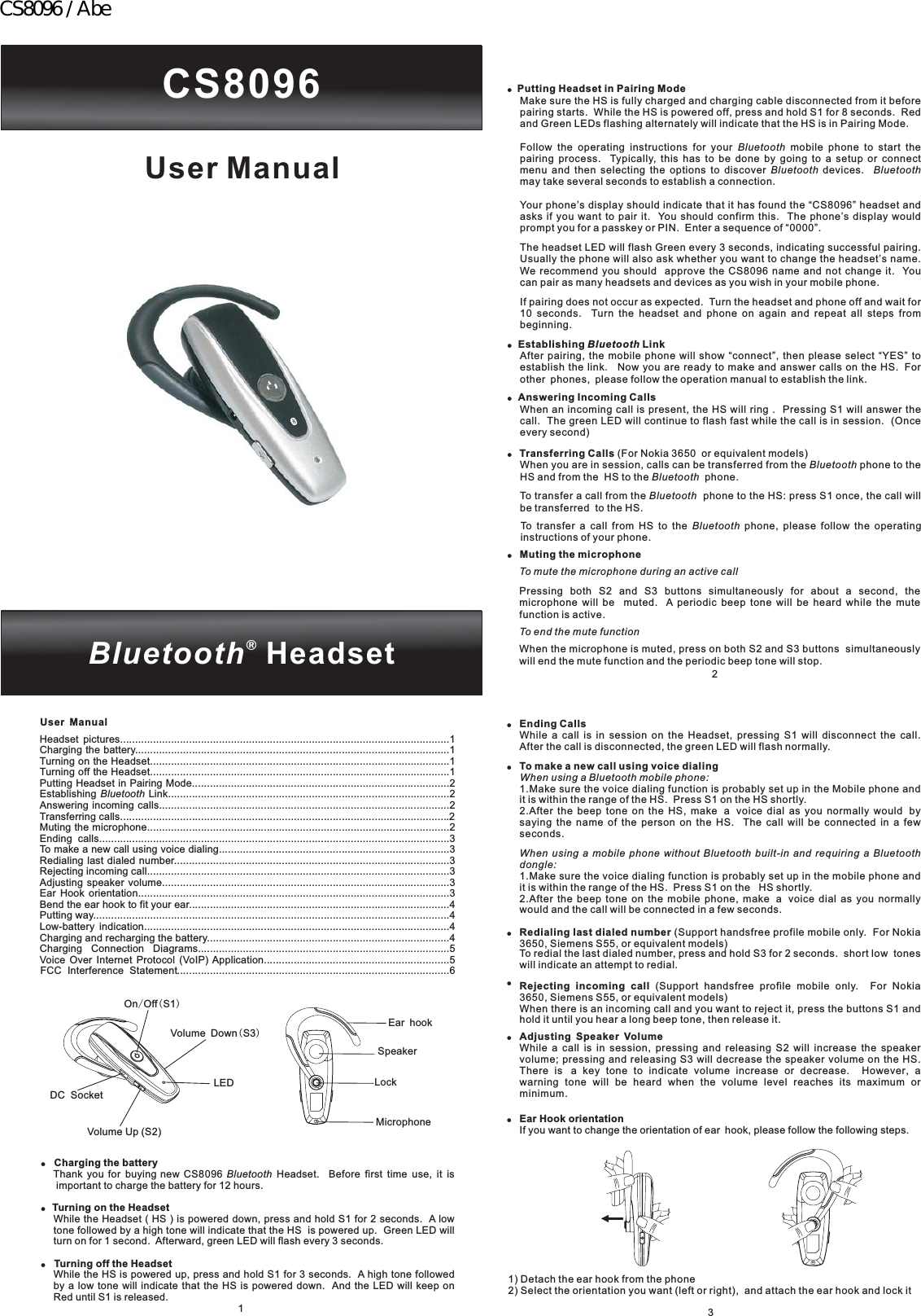 CS8096Bluetooth®HeadsetUser ManualUser Manual!!Charging the batteryTurning on the HeadsetTurning off the HeadsetThank you for buying new CS8096 Headset. Before first time use, it isimportant to charge the battery for 12 hours.While the Headset ( HS ) is powered down, press and hold S1 for 2 seconds. A lowtone followed by a high tone will indicate that the HS is powered up. Green LED willturn on for 1 second. Afterward, green LED will flash every 3 seconds.While the HS is powered up, press and hold S1 for 3 seconds. A high tone followedby a low tone will indicate that the HS is powered down. And the LED will keep onRed until S1 is released.Bluetooth!1Headset pictures..............................................................................................................1Charging the battery.........................................................................................................1Turning on the Headset....................................................................................................1Turning off the Headset....................................................................................................1Putting Headset in Pairing Mode......................................................................................2Establishing Link..............................................................................................2Answering incoming calls.................................................................................................2Transferring calls..............................................................................................................2Muting the microphone.....................................................................................................2Ending calls.....................................................................................................................3To make a new call using voice dialing.............................................................................3Redialing last dialed number............................................................................................3Rejecting incoming call.....................................................................................................3Adjusting speaker volume................................................................................................3Ear Hook orientation........................................................................................................3Bend the ear hook to fit your ear.......................................................................................4Putting way.......................................................................................................................4Low-battery indication......................................................................................................4Charging and recharging the battery.................................................................................4Charging Connection Diagrams....................................................................................5Voice Over Internet Protocol (VoIP) Application..............................................................5FCC Interference Statement...........................................................................................6BluetoothMicrophoneSpeakerEar hookLockOn Off S1/()Volume Up (S2)Volume Down S3()LEDDC Socket!!!!Putting Headset in Pairing ModeEstablishing LinkAnswering Incoming CallsTransferring CallsMuting the microphoneMake sure the HS is fully charged and charging cable disconnected from it beforepairing starts. While the HS is powered off, press and hold S1 for 8 seconds. Redand Green LEDs flashing alternately will indicate that the HS is in Pairing Mode.Follow the operating instructions for your mobile phone to start thepairing process. Typically, this has to be done by going to a setup or connectmenu and then selecting the options to discover devices.may take several seconds to establish a connection.Your phone’s display should indicate that it has found the “CS8096” headset andasks if you want to pair it. You should confirm this. The phone’s display wouldprompt you for a passkey or PIN. Enter a sequence of “0000”.The headset LED will flash Green every 3 seconds, indicating successful pairing.Usually the phone will also ask whether you want to change the headset’s name.We recommend you should approve the CS8096 name and not change it. Youcan pair as many headsets and devices as you wish in your mobile phone.If pairing does not occur as expected. Turn the headset and phone off and wait for10 seconds. Turn the headset and phone on again and repeat all steps frombeginning.After pairing, the mobile phone will show “connect”, then please select “YES” toestablish the link Now you are ready to make and answer calls on the HS. Forother phones, please follow the operation manual to establish the link.When an incoming call is present, the HS will ring . Pressing S1 will answer thecall. The green LED will continue to flash fast while the call is in session. (Onceevery second)(For Nokia 3650 or equivalent models)When you are in session, calls can be transferred from the phone to theHS and from the HS to the phone.To transfer a call from the phone to the HS: press S1 once, the call willbe transferred to the HS.To transfer a call from HS to the phone, please follow the operatinginstructions of your phone.Pressing both S2 and S3 buttons simultaneously for about a second, themicrophone will be muted. A periodic beep tone will be heard while the mutefunction is active.When the microphone is muted, press on both S2 and S3 buttons simultaneouslywill end the mute function and the periodic beep tone will stop.BluetoothBluetooth BluetoothBluetoothBluetoothBluetoothBluetoothTo mute the microphone during an active callTo end the mute functionBluetooth.!2!!!Ending CallsTo make a new call using voice dialingRedialing last dialed numberRejecting incoming callAdjusting Speaker VolumeWhile a call is in session on the Headset, pressing S1 will disconnect the call.After the call is disconnected, the green LED will flash normally.1.Make sure the voice dialing function is probably set up in the Mobile phone andit is within the range of the HS. Press S1 on the HS shortly.2.After the beep tone on the HS, make a voice dial as you normally would bysaying the name of the person on the HS. The call will be connected in a fewseconds.1.Make sure the voice dialing function is probably set up in the mobile phone andit is within the range of the HS. Press S1 on the HS shortly.2.After the beep tone on the mobile phone, make a voice dial as you normallywould and the call will be connected in a few seconds.(Support handsfree profile mobile only. For Nokia3650, Siemens S55, or equivalent models)To redial the last dialed number, press and hold S3 for 2 seconds. short low toneswill indicate an attempt to redial.(Support handsfree profile mobile only. For Nokia3650, Siemens S55, or equivalent models)When there is an incoming call and you want to reject it, press the buttons S1 andhold it until you hear a long beep tone, then release it.While a call is in session, pressing and releasing S2 will increase the speakervolume; pressing and releasing S3 will decrease the speaker volume on the HS.There is a key tone to indicate volume increase or decrease. However, awarning tone will be heard when the volume level reaches its maximum orminimum.When using a Bluetooth mobile phone:When using a mobile phone without Bluetooth built-in and requiring a Bluetoothdongle:!!!Ear Hook orientationIf you want to change the orientation of ear hook, please follow the following steps.1) Detach the ear hook from the phone2) Select the orientation you want (left or right), and attach the ear hook and lock it3CS8096 / Abe