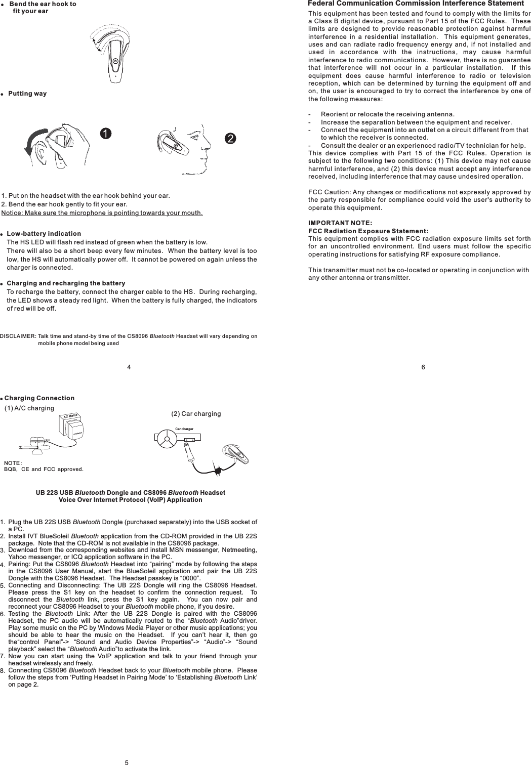 6ACAdaptorAC MainsCar charger!Charging Connection(2) Car charging(1) A/C chargingNOTEBQB CE and FCC approved:,.UB 22S USB Dongle and CS8096 HeadsetVoice Over Internet Protocol (VoIP) ApplicationBluetooth BluetoothPlug the UB 22S USB Dongle (purchased separately) into the USB socket ofaPC.Install IVT BlueSoleil application from the CD-ROM provided in the UB 22Spackage. Note that the CD-ROM is not available in the CS8096 package.Download from the corresponding websites and install MSN messenger, Netmeeting,Yahoo messenger, or ICQ application software in the PC.Pairing: Put the CS8096 Headset into pairing mode by following the stepsin the CS8096 User Manual, start the BlueSoleil application and pair the UB 22SDongle with the CS8096 Headset. The Headset passkey is 0000Connecting and Disconnecting: The UB 22S Dongle will ring the CS8096 Headset.Please press the S1 key on the headset to confirm the connection request. Todisconnect the link, press the S1 key again. You can now pair andreconnect your CS8096 Headset to your mobile phone, if you desire.Testing the Link: After the UB 22S Dongle is paired with the CS8096Headset, the PC audio will be automatically routed to the Audio driver.Play some music on the PC by Windows Media Player or other music applications; youshould be able to hear the music on the Headset. If you can’ hear it, then gothe ontrol Panel -&gt; ound and Audio Device Properties -&gt; udio -&gt; oundplayback select the Audio to activate the link.Now you can start using the VoIP application and talk to your friend through yourheadset wirelessly and freely.Connecting CS8096 Headset back to your mobile phone. Pleasefollow the steps from ‘Putting Headset in Pairing Mode’ to ‘Establishing Link’on page 2.BluetoothBluetoothBluetoothBluetoothBluetoothBluetoothluetoothluetoothBluetooth BluetoothBluetooth“”“”.“”t“c ” “S ” “A ” “S”“ ”BB51.2.3.4.5.6.7.8.!Bend the ear hook tofit your ear!!Low-battery indicationCharging and recharging the batteryThe HS LED will flash red instead of green when the battery is low.There will also be a short beep every few minutes. When the battery level is toolow, the HS will automatically power off. It cannot be powered on again unless thecharger is connected.To recharge the battery, connect the charger cable to the HS. During recharging,the LED shows a steady red light. When the battery is fully charged, the indicatorsof red will be off.1. Put on the headset with the ear hook behind your ear.2. Bend the ear hook gently to fit your ear.Notice: Make sure the microphone is pointing towards your mouth.4DISCLAIMER: Talk time and stand-by time of the CS 096 Headset will vary depending onmobile phone model being usedBluetooth8!Putting wayFederal Communication Commission Interference StatementThis equipment has been tested and found to comply with the limits fora Class B digital device, pursuant to Part 15 of the FCC Rules. Theselimits are designed to provide reasonable protection against harmfulinterference in a residential installation. This equipment generates,uses and can radiate radio frequency energy and, if not installed andused in accordance with the instructions, may cause harmfulinterference to radio communications. However, there is no guaranteethat interference will not occur in a particular installation. If thisequipment does cause harmful interference to radio or televisionreception, which can be determined by turning the equipment off andon, the user is encouraged to try to correct the interference by one ofthe following measures:- Reorient or relocate the receiving antenna.- Increase the separation between the equipment and receiver.- Connect the equipment into an outlet on a circuit different from thatto which the receiver is connected.- Consult the dealer or an experienced radio/TV technician for help.This device complies with Part 15 of the FCC Rules. Operation issubject to the following two conditions: (1) This device may not causeharmful interference, and (2) this device must accept any interferencereceived, including interference that may cause undesired operation.FCC Caution: Any changes or modifications not expressly approved bythe party responsible for compliance could void the user&apos;s authority tooperate this equipment.This equipment complies with FCC radiation exposure limits set forthfor an uncontrolled environment. End users must follow the specificoperating instructions for satisfying RF exposure compliance.This transmitter must not be co-located or operating in conjunction withany other antenna or transmitter.IMPORTANT NOTE:FCC Radiation Exposure Statement: