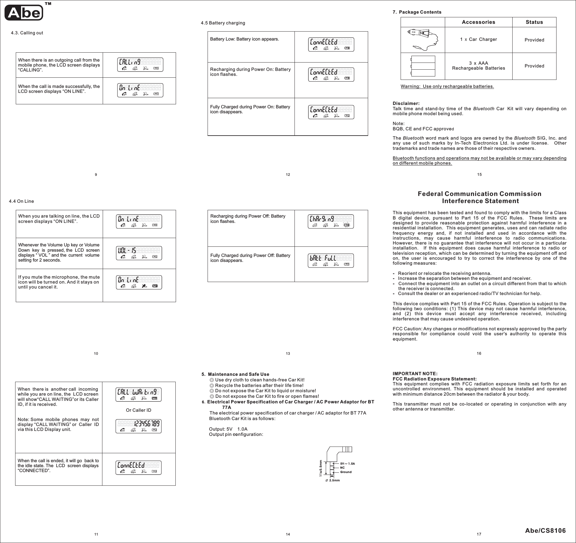 104.3. Calling outWhen there is an outgoing call from themobile phone, the LCD screen displays“CALLING”.When the call is made successfully, theLCD screen displays “ON LINE”.S1 S3 S3S4S1 S3 S3S411When you are talking on line, the LCDscreen displays “ON LINE”.Whenever the Volume Up key or VolumeDown key is pressed, the LCD screendisplays “ VOL ” and the current volumesetting for 2 seconds.4.4 On LineS1 S3 S3S4S1 S3 S3S4If you mute the microphone, the muteicon will be turned on. And it stays onuntil you cancel it.S1 S3 S3S41213Battery Low: Battery icon appears.4.5 Battery chargingFully Charged during Power On: Batteryicon disappears.S1 S3 S3S4S1 S3 S3S4Recharging during Power On: Batteryicon flashes.14Recharging during Power Off: Batteryicon flashes.Fully Charged during Power Off: Batteryicon disappears.S1 S3 S3S4S1 S3 S3S49When the call is ended, it will go back tothe idle state. The LCD screen displays“CONNECTED”.When there is another call incomingwhile you are on line, the LCD screenwill show“CALL WAITING”or its CallerID,ifitisreceived.Note: Some mobile phones may notdisplay “CALL WAITING” or Caller IDvia this LCD Display unit.Or Caller IDS1 S3 S3S4S1 S3 S3S4S1 S3 S3S4S1 S3 S3S4Abe/CS8106TM5. Maintenance and Safe UseElectrical Power Specification of Car Charger / AC Power Adaptor for BT77AUse dry cloth to clean hands-free Car Kit!Recycle the batteries after their life time!Do not expose the Car Kit to liquid or moisture!Do not expose the Car Kit to fire or open flames!The electrical power specification of car charger / AC adaptor for BT 77ABluetooth Car Kit is as follows:Output: 5V 1.0AOutput pin configuration:◎◎◎◎.65V 1.0ANCGround2.5mm11 0.5mm7. Package ContentsAccessories Status3 x AAARechargeable BatteriesProvidedProvided1 Car ChargerxWarning: Use only rechargeable batteries.1516Federal Communication CommissionInterference StatementThis equipment has been tested and found to comply with the limits for a ClassB digital device, pursuant to Part 15 of the FCC Rules. These limits aredesigned to provide reasonable protection against harmful interference in aresidential installation. This equipment generates, uses and can radiate radiofrequency energy and, if not installed and used in accordance with theinstructions, may cause harmful interference to radio communications.However, there is no guarantee that interference will not occur in a particularinstallation. If this equipment does cause harmful interference to radio ortelevision reception, which can be determined by turning the equipment off andon, the user is encouraged to try to correct the interference by one of thefollowing measures:Reorient or relocate the receiving antenna.Increase the separation between the equipment and receiver.Connect the equipment into an outlet on a circuit different from that to whichthe receiver is connected.Consult the dealer or an experienced radio/TV technician for help.This device complies with Part 15 of the FCC Rules. Operation is subject to thefollowing two conditions: (1) This device may not cause harmful interference,and (2) this device must accept any interference received, includinginterference that may cause undesired operation.FCC Caution: Any changes or modifications not expressly approved by the partyresponsible for compliance could void the user&apos;s authority to operate thisequipment.----IMPORTANT NOTE:FCC Radiation Exposure Statement:This equipment complies with FCC radiation exposure limits set forth for anuncontrolled environment. This equipment should be installed and operatedwith minimum distance 20cm between the radiator &amp; your body.This transmitter must not be co-located or operating in conjunction with anyother antenna or transmitter.Disclaimer:Talk time and stand-by time of the Car Kit will vary depending onmobile phone model being used.Note:BQB, CE and FCC approveThe word mark and logos are owned by the SIG, Inc. andany use of such marks by In-Tech Electronics Ltd. is under license. Othertrademarks and trade names are those of their respective owners.BluetoothBluetooth BluetoothdBluetooth functions and operations may not be available or may vary dependingon different mobile phones.17