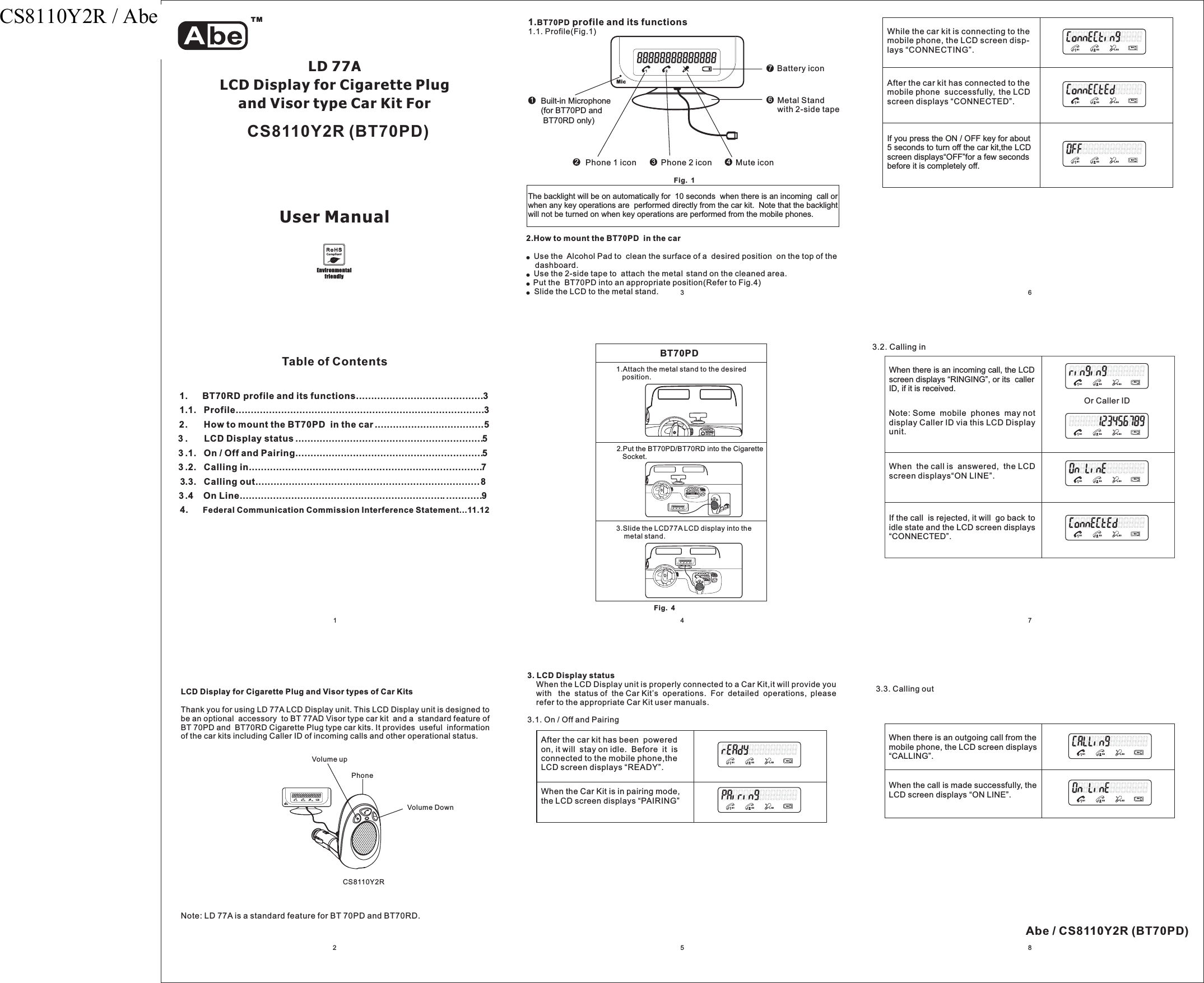 MicEnvironmentalfriendlyLD 77ALCD Display for Cigarette PlugandVisortypeCarKitForUser Manual1Table of Contents1. BT70RD profile and its functions..........................................31.1. Profile..................................................................................32. How to mount the BT70PD in the car....................................53 . LCD Display status ..............................................................53 .1. On / Off and Pairing..............................................................53 .2. Calling in.............................................................................73.3. Calling out..........................................................................83.4 On Line................................................................................94. Federal Communication Commission Interference Statement...11.122Note: LD 77A is a standard feature for BT 70PD and BT70RD.341. profile and its functionsBT70PD1.1. Profile(Fig.1)2Phone 1 icon Phone 2 icon3Mute icon4Battery icon71Built-in Microphone(for BT70PD andBT70RD only)6Metal Standwith 2-side tapeFig. 152.How to mount the BT70PD in the carUse the Alcohol Pad to clean the surface of a desired position on the top of thedashboard.●●●●Use the 2-side tape to attach the metal stand on the cleaned area.Put the BT70PD into an appropriate position(Refer to Fig.4)Slide the LCD to the metal stand. 6BT70PD1.Attach the metal stand to the desiredposition.2.Put the BT70PD/BT70RD into the CigaretteSocket.3.Slide the LCD77A LCD display into themetal stand.73. LCD Display statusWhen the LCD Display unit is properly connected to a Car Kit,it will provide youwith the status of the Car Kit’s operations. For detailed operations, pleaserefer to the appropriate user manuals..1.On/OffandPairingCar Kit3After the car kit has been poweredon, it will stay on idle. Before it isconnected to the mobile phone,theLCD screen displays “READY”.When the Car Kit is in pairing mode,the LCD screen displays “PAIRING”S1 S3 S3S4S1 S3 S3S48While the car kit is connecting to themobile phone, the LCD screen disp-lays “CONNECTING .”After the car kit has connected to themobile phone successfully, the LCDscreen displays “CONNECTED”.If you press the ON / OFF key for about5 seconds to turn off the car kit,the LCDscreen displays“OFF for a few secondsbefore it is completely off.”S1 S3 S3S4S1 S3 S3S4S1 S3 S3S4LCD Display for Cigarette Plug and Visor types of Car KitsThank you for using LD 77A LCD Display unit. This LCD Display unit is designed tobe an optional accessory to BT 77AD Visor type car kit and a standard feature ofBT 70PD and BT70RD Cigarette Plug type car kits. It provides useful informationof the car kits including Caller ID of incoming calls and other operational status.CS8110Y2RMicFig. 4The backlight will be on automatically for 10 seconds when there is an incoming call orwhen any key operations are performed directly from the car kit.key operations are performed from the mobile phones.Note that the backlightwill not be turned on whenTMCS8110Y2R (BT70PD)Abe / CS8110Y2R (BT70PD)PhoneVolume DownVolume up3.3. Calling outWhen there is an outgoing call from themobile phone, the LCD screen displays“CALLING”.When the call is made successfully, theLCD screen displays “ON LINE”.S1 S3 S3S4S1 S3 S3S43.2. Calling inWhen there is an incoming call, the LCDscreen displays “RINGING”, or its callerID, if it is received.Note: Some mobile phones may notdisplay Caller ID via this LCD Displayunit.When the call is answered, the LCDscreen displays“ON LINE”.If the call is rejected, it will go back toidle state and the LCD screen displays“CONNECTED”.Or Caller IDS1 S3 S3S4S1 S3 S3S4S1 S3 S3S4S1 S3 S3S4CS8110Y2R / Abe